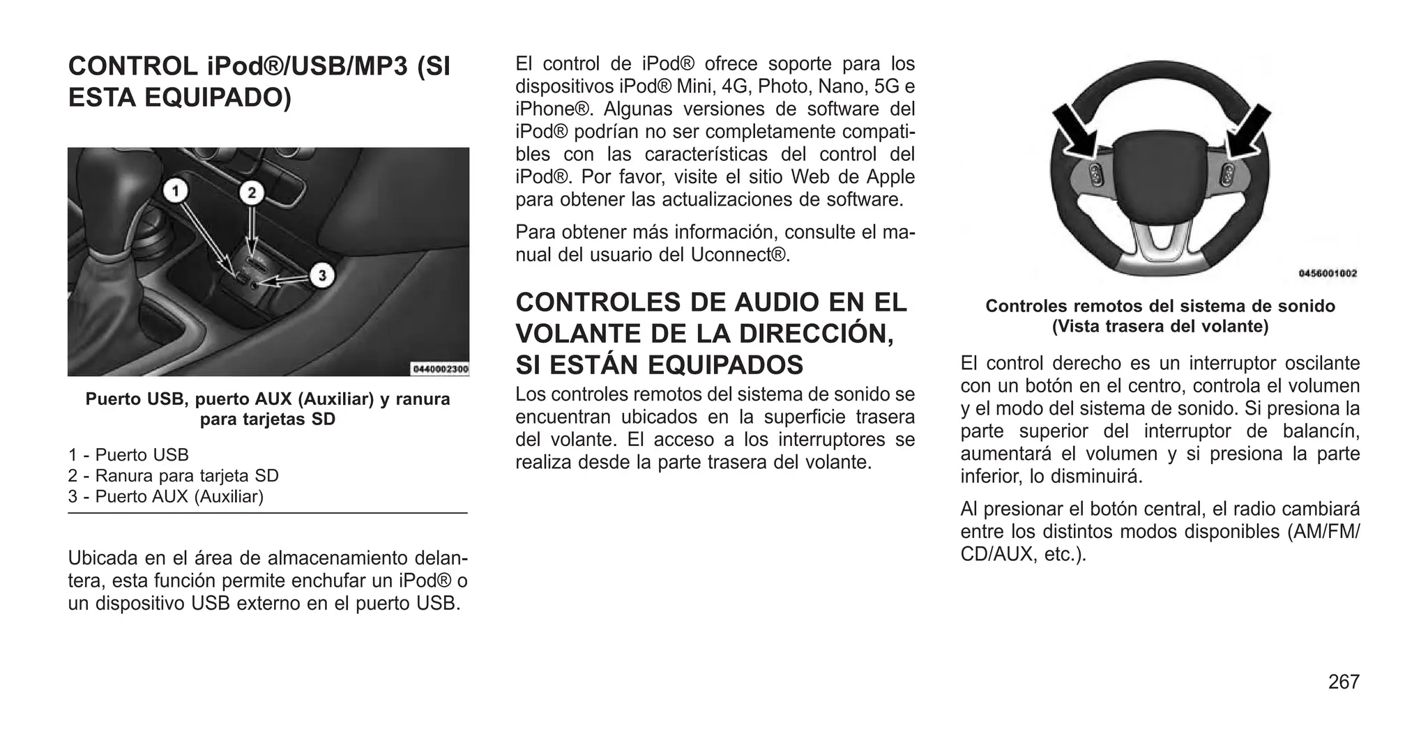 CONTROL iPod®/USB/MP3 (SI
ESTA EQUIPADO)
Ubicada en el área de almacenamiento delan-
tera, esta función permite enchufar un iPod® o
un dispositivo USB externo en el puerto USB.
El control de iPod® ofrece soporte para los
dispositivos iPod® Mini, 4G, Photo, Nano, 5G e
iPhone®. Algunas versiones de software del
iPod® podrían no ser completamente compati-
bles con las características del control del
iPod®. Por favor, visite el sitio Web de Apple
para obtener las actualizaciones de software.
Para obtener más información, consulte el ma-
nual del usuario del Uconnect®.
CONTROLES DE AUDIO EN EL
VOLANTE DE LA DIRECCIÓN,
SI ESTÁN EQUIPADOS
Los controles remotos del sistema de sonido se
encuentran ubicados en la superficie trasera
del volante. El acceso a los interruptores se
realiza desde la parte trasera del volante.
El control derecho es un interruptor oscilante
con un botón en el centro, controla el volumen
y el modo del sistema de sonido. Si presiona la
parte superior del interruptor de balancín,
aumentará el volumen y si presiona la parte
inferior, lo disminuirá.
Al presionar el botón central, el radio cambiará
entre los distintos modos disponibles (AM/FM/
CD/AUX, etc.).
Puerto USB, puerto AUX (Auxiliar) y ranura
para tarjetas SD
1 - Puerto USB
2 - Ranura para tarjeta SD
3 - Puerto AUX (Auxiliar)
Controles remotos del sistema de sonido
(Vista trasera del volante)
267
 