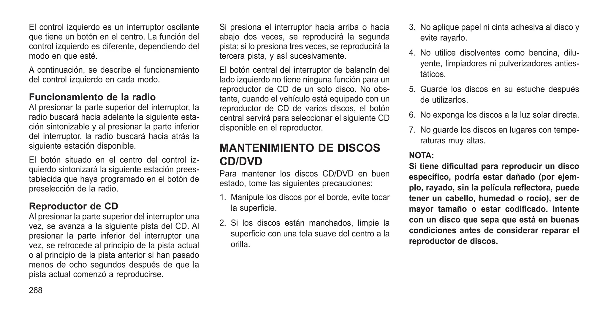 El control izquierdo es un interruptor oscilante
que tiene un botón en el centro. La función del
control izquierdo es diferente, dependiendo del
modo en que esté.
A continuación, se describe el funcionamiento
del control izquierdo en cada modo.
Funcionamiento de la radio
Al presionar la parte superior del interruptor, la
radio buscará hacia adelante la siguiente esta-
ción sintonizable y al presionar la parte inferior
del interruptor, la radio buscará hacia atrás la
siguiente estación disponible.
El botón situado en el centro del control iz-
quierdo sintonizará la siguiente estación prees-
tablecida que haya programado en el botón de
preselección de la radio.
Reproductor de CD
Al presionar la parte superior del interruptor una
vez, se avanza a la siguiente pista del CD. Al
presionar la parte inferior del interruptor una
vez, se retrocede al principio de la pista actual
o al principio de la pista anterior si han pasado
menos de ocho segundos después de que la
pista actual comenzó a reproducirse.
Si presiona el interruptor hacia arriba o hacia
abajo dos veces, se reproducirá la segunda
pista; si lo presiona tres veces, se reproducirá la
tercera pista, y así sucesivamente.
El botón central del interruptor de balancín del
lado izquierdo no tiene ninguna función para un
reproductor de CD de un solo disco. No obs-
tante, cuando el vehículo está equipado con un
reproductor de CD de varios discos, el botón
central servirá para seleccionar el siguiente CD
disponible en el reproductor.
MANTENIMIENTO DE DISCOS
CD/DVD
Para mantener los discos CD/DVD en buen
estado, tome las siguientes precauciones:
1. Manipule los discos por el borde, evite tocar
la superficie.
2. Si los discos están manchados, limpie la
superficie con una tela suave del centro a la
orilla.
3. No aplique papel ni cinta adhesiva al disco y
evite rayarlo.
4. No utilice disolventes como bencina, dilu-
yente, limpiadores ni pulverizadores anties-
táticos.
5. Guarde los discos en su estuche después
de utilizarlos.
6. No exponga los discos a la luz solar directa.
7. No guarde los discos en lugares con tempe-
raturas muy altas.
NOTA:
Si tiene dificultad para reproducir un disco
específico, podría estar dañado (por ejem-
plo, rayado, sin la película reflectora, puede
tener un cabello, humedad o rocío), ser de
mayor tamaño o estar codificado. Intente
con un disco que sepa que está en buenas
condiciones antes de considerar reparar el
reproductor de discos.
268
 