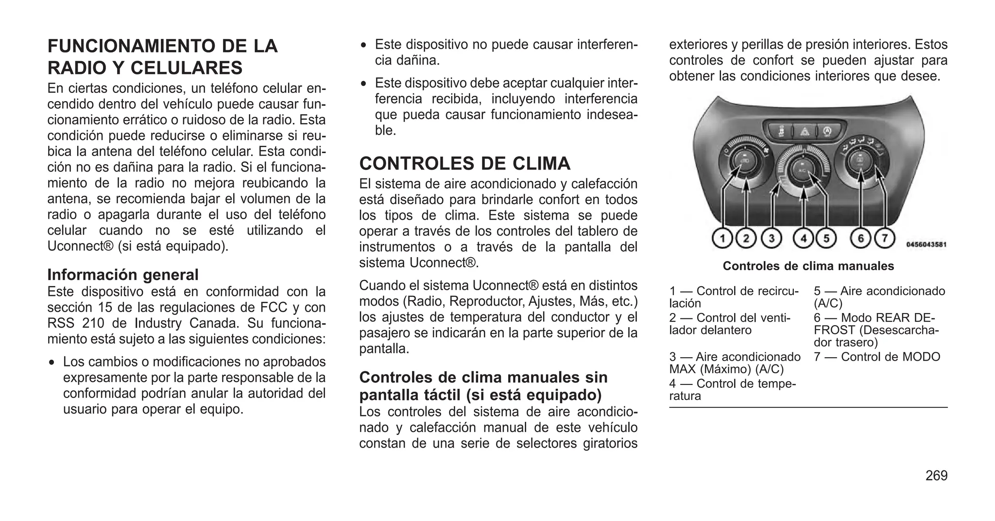 FUNCIONAMIENTO DE LA
RADIO Y CELULARES
En ciertas condiciones, un teléfono celular en-
cendido dentro del vehículo puede causar fun-
cionamiento errático o ruidoso de la radio. Esta
condición puede reducirse o eliminarse si reu-
bica la antena del teléfono celular. Esta condi-
ción no es dañina para la radio. Si el funciona-
miento de la radio no mejora reubicando la
antena, se recomienda bajar el volumen de la
radio o apagarla durante el uso del teléfono
celular cuando no se esté utilizando el
Uconnect® (si está equipado).
Información general
Este dispositivo está en conformidad con la
sección 15 de las regulaciones de FCC y con
RSS 210 de Industry Canada. Su funciona-
miento está sujeto a las siguientes condiciones:
• Los cambios o modificaciones no aprobados
expresamente por la parte responsable de la
conformidad podrían anular la autoridad del
usuario para operar el equipo.
• Este dispositivo no puede causar interferen-
cia dañina.
• Este dispositivo debe aceptar cualquier inter-
ferencia recibida, incluyendo interferencia
que pueda causar funcionamiento indesea-
ble.
CONTROLES DE CLIMA
El sistema de aire acondicionado y calefacción
está diseñado para brindarle confort en todos
los tipos de clima. Este sistema se puede
operar a través de los controles del tablero de
instrumentos o a través de la pantalla del
sistema Uconnect®.
Cuando el sistema Uconnect® está en distintos
modos (Radio, Reproductor, Ajustes, Más, etc.)
los ajustes de temperatura del conductor y el
pasajero se indicarán en la parte superior de la
pantalla.
Controles de clima manuales sin
pantalla táctil (si está equipado)
Los controles del sistema de aire acondicio-
nado y calefacción manual de este vehículo
constan de una serie de selectores giratorios
exteriores y perillas de presión interiores. Estos
controles de confort se pueden ajustar para
obtener las condiciones interiores que desee.
Controles de clima manuales
1 — Control de recircu-
lación
5 — Aire acondicionado
(A/C)
2 — Control del venti-
lador delantero
6 — Modo REAR DE-
FROST (Desescarcha-
dor trasero)
3 — Aire acondicionado
MAX (Máximo) (A/C)
7 — Control de MODO
4 — Control de tempe-
ratura
269
 
