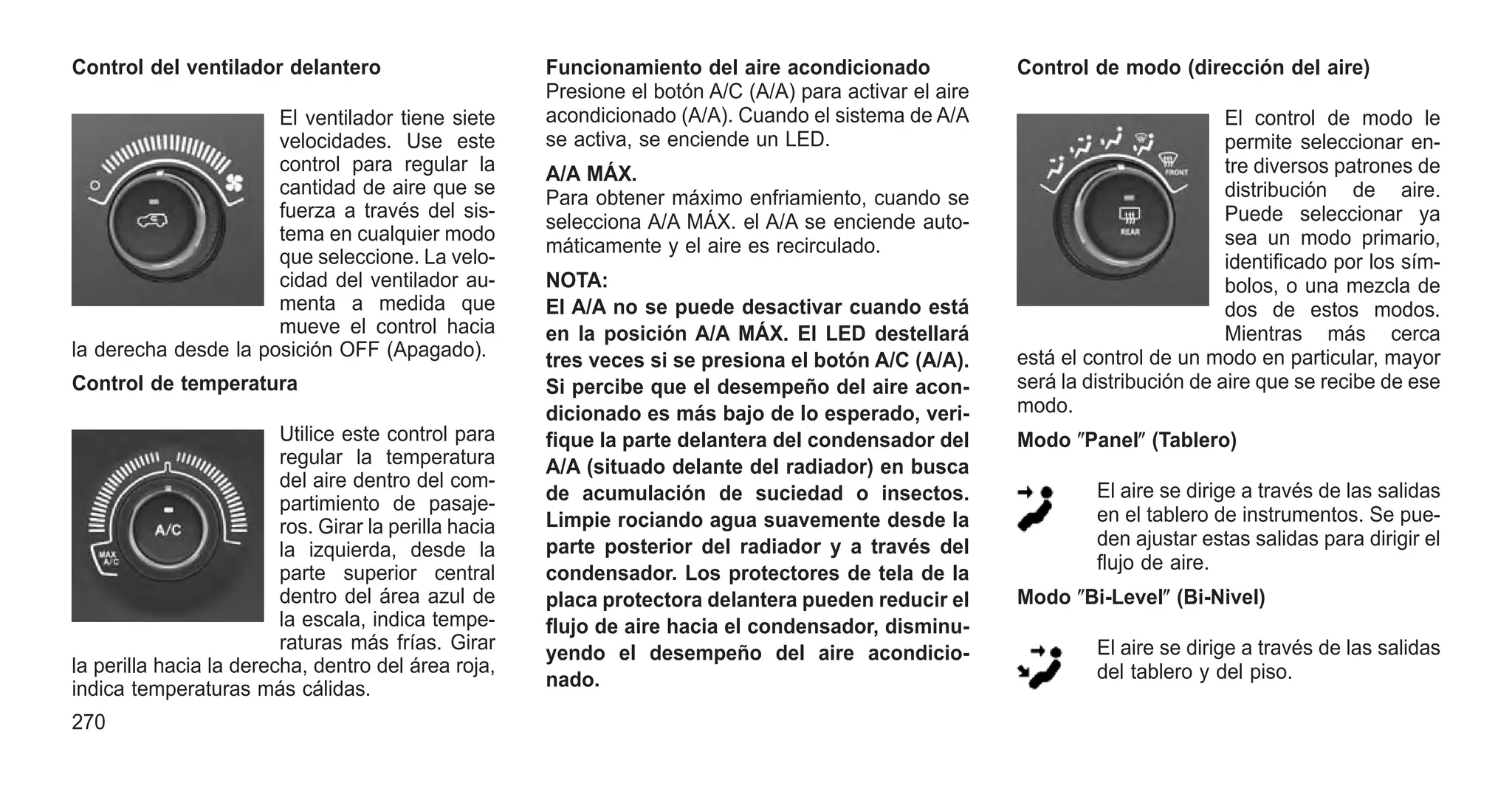 Control del ventilador delantero
El ventilador tiene siete
velocidades. Use este
control para regular la
cantidad de aire que se
fuerza a través del sis-
tema en cualquier modo
que seleccione. La velo-
cidad del ventilador au-
menta a medida que
mueve el control hacia
la derecha desde la posición OFF (Apagado).
Control de temperatura
Utilice este control para
regular la temperatura
del aire dentro del com-
partimiento de pasaje-
ros. Girar la perilla hacia
la izquierda, desde la
parte superior central
dentro del área azul de
la escala, indica tempe-
raturas más frías. Girar
la perilla hacia la derecha, dentro del área roja,
indica temperaturas más cálidas.
Funcionamiento del aire acondicionado
Presione el botón A/C (A/A) para activar el aire
acondicionado (A/A). Cuando el sistema de A/A
se activa, se enciende un LED.
A/A MÁX.
Para obtener máximo enfriamiento, cuando se
selecciona A/A MÁX. el A/A se enciende auto-
máticamente y el aire es recirculado.
NOTA:
El A/A no se puede desactivar cuando está
en la posición A/A MÁX. El LED destellará
tres veces si se presiona el botón A/C (A/A).
Si percibe que el desempeño del aire acon-
dicionado es más bajo de lo esperado, veri-
fique la parte delantera del condensador del
A/A (situado delante del radiador) en busca
de acumulación de suciedad o insectos.
Limpie rociando agua suavemente desde la
parte posterior del radiador y a través del
condensador. Los protectores de tela de la
placa protectora delantera pueden reducir el
flujo de aire hacia el condensador, disminu-
yendo el desempeño del aire acondicio-
nado.
Control de modo (dirección del aire)
El control de modo le
permite seleccionar en-
tre diversos patrones de
distribución de aire.
Puede seleccionar ya
sea un modo primario,
identificado por los sím-
bolos, o una mezcla de
dos de estos modos.
Mientras más cerca
está el control de un modo en particular, mayor
será la distribución de aire que se recibe de ese
modo.
Modo ⴖPanelⴖ (Tablero)
El aire se dirige a través de las salidas
en el tablero de instrumentos. Se pue-
den ajustar estas salidas para dirigir el
flujo de aire.
Modo ⴖBi-Levelⴖ (Bi-Nivel)
El aire se dirige a través de las salidas
del tablero y del piso.
270
 