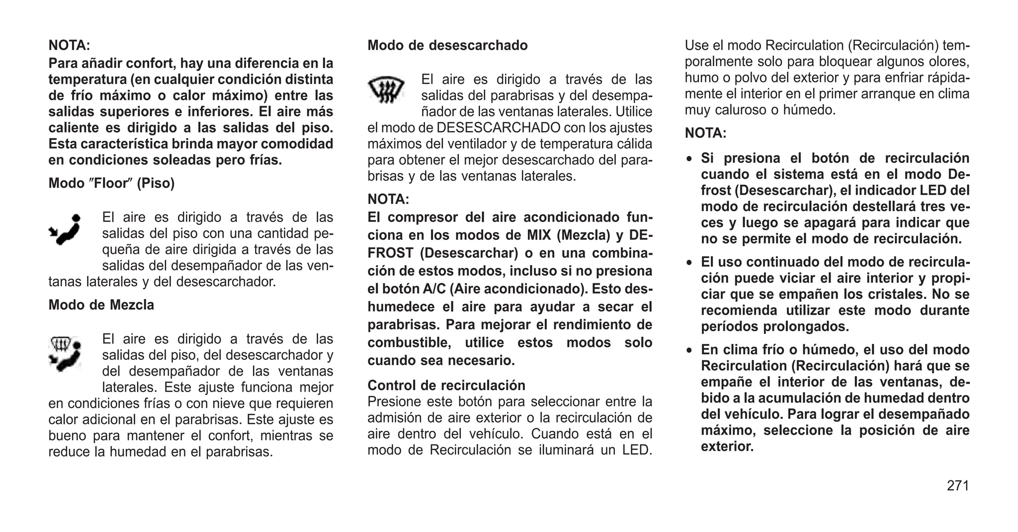 NOTA:
Para añadir confort, hay una diferencia en la
temperatura (en cualquier condición distinta
de frío máximo o calor máximo) entre las
salidas superiores e inferiores. El aire más
caliente es dirigido a las salidas del piso.
Esta característica brinda mayor comodidad
en condiciones soleadas pero frías.
Modo ⴖFloorⴖ (Piso)
El aire es dirigido a través de las
salidas del piso con una cantidad pe-
queña de aire dirigida a través de las
salidas del desempañador de las ven-
tanas laterales y del desescarchador.
Modo de Mezcla
El aire es dirigido a través de las
salidas del piso, del desescarchador y
del desempañador de las ventanas
laterales. Este ajuste funciona mejor
en condiciones frías o con nieve que requieren
calor adicional en el parabrisas. Este ajuste es
bueno para mantener el confort, mientras se
reduce la humedad en el parabrisas.
Modo de desescarchado
El aire es dirigido a través de las
salidas del parabrisas y del desempa-
ñador de las ventanas laterales. Utilice
el modo de DESESCARCHADO con los ajustes
máximos del ventilador y de temperatura cálida
para obtener el mejor desescarchado del para-
brisas y de las ventanas laterales.
NOTA:
El compresor del aire acondicionado fun-
ciona en los modos de MIX (Mezcla) y DE-
FROST (Desescarchar) o en una combina-
ción de estos modos, incluso si no presiona
el botón A/C (Aire acondicionado). Esto des-
humedece el aire para ayudar a secar el
parabrisas. Para mejorar el rendimiento de
combustible, utilice estos modos solo
cuando sea necesario.
Control de recirculación
Presione este botón para seleccionar entre la
admisión de aire exterior o la recirculación de
aire dentro del vehículo. Cuando está en el
modo de Recirculación se iluminará un LED.
Use el modo Recirculation (Recirculación) tem-
poralmente solo para bloquear algunos olores,
humo o polvo del exterior y para enfriar rápida-
mente el interior en el primer arranque en clima
muy caluroso o húmedo.
NOTA:
• Si presiona el botón de recirculación
cuando el sistema está en el modo De-
frost (Desescarchar), el indicador LED del
modo de recirculación destellará tres ve-
ces y luego se apagará para indicar que
no se permite el modo de recirculación.
• El uso continuado del modo de recircula-
ción puede viciar el aire interior y propi-
ciar que se empañen los cristales. No se
recomienda utilizar este modo durante
períodos prolongados.
• En clima frío o húmedo, el uso del modo
Recirculation (Recirculación) hará que se
empañe el interior de las ventanas, de-
bido a la acumulación de humedad dentro
del vehículo. Para lograr el desempañado
máximo, seleccione la posición de aire
exterior.
271
 