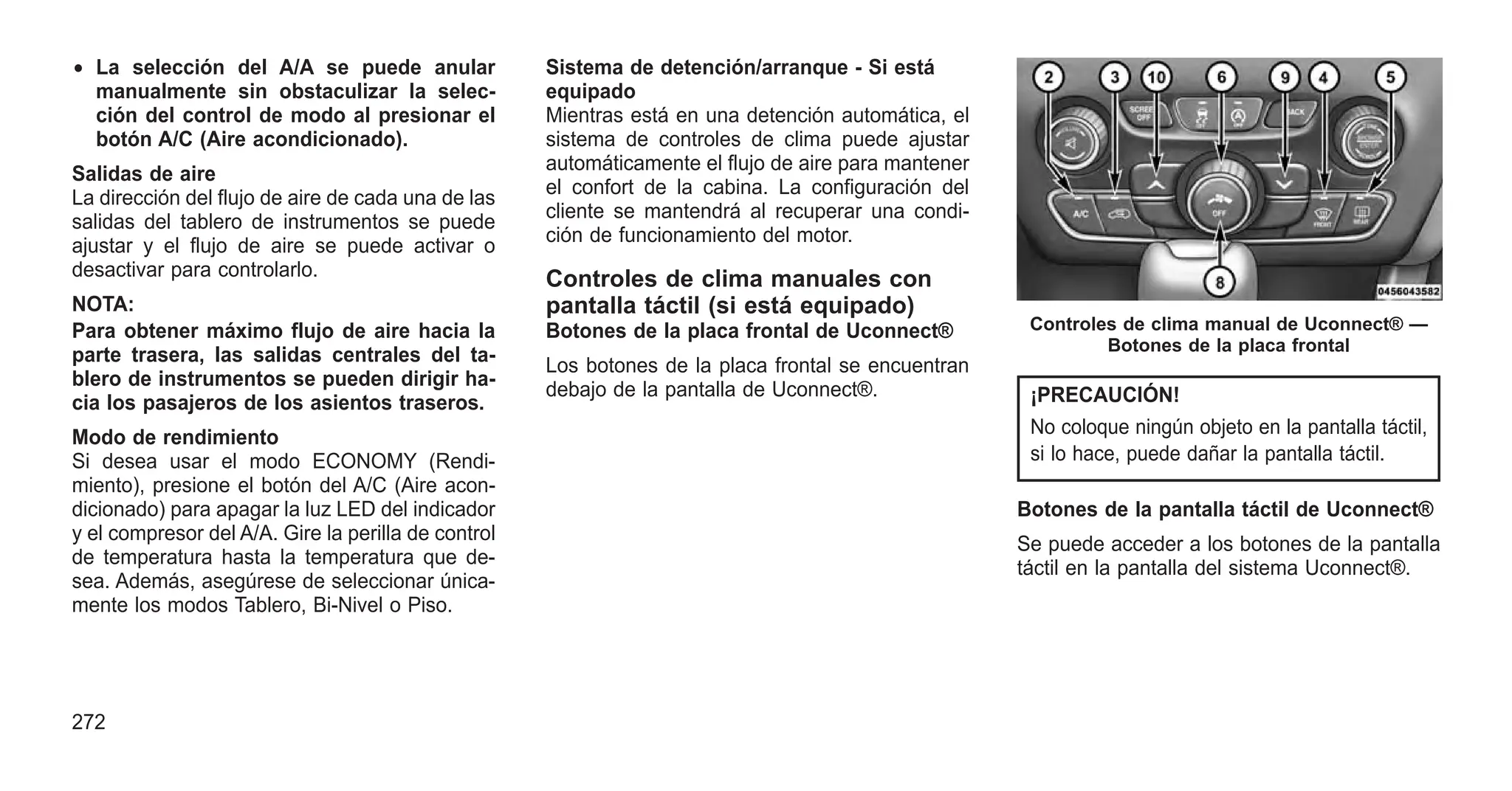 • La selección del A/A se puede anular
manualmente sin obstaculizar la selec-
ción del control de modo al presionar el
botón A/C (Aire acondicionado).
Salidas de aire
La dirección del flujo de aire de cada una de las
salidas del tablero de instrumentos se puede
ajustar y el flujo de aire se puede activar o
desactivar para controlarlo.
NOTA:
Para obtener máximo flujo de aire hacia la
parte trasera, las salidas centrales del ta-
blero de instrumentos se pueden dirigir ha-
cia los pasajeros de los asientos traseros.
Modo de rendimiento
Si desea usar el modo ECONOMY (Rendi-
miento), presione el botón del A/C (Aire acon-
dicionado) para apagar la luz LED del indicador
y el compresor del A/A. Gire la perilla de control
de temperatura hasta la temperatura que de-
sea. Además, asegúrese de seleccionar única-
mente los modos Tablero, Bi-Nivel o Piso.
Sistema de detención/arranque - Si está
equipado
Mientras está en una detención automática, el
sistema de controles de clima puede ajustar
automáticamente el flujo de aire para mantener
el confort de la cabina. La configuración del
cliente se mantendrá al recuperar una condi-
ción de funcionamiento del motor.
Controles de clima manuales con
pantalla táctil (si está equipado)
Botones de la placa frontal de Uconnect®
Los botones de la placa frontal se encuentran
debajo de la pantalla de Uconnect®. ¡PRECAUCIÓN!
No coloque ningún objeto en la pantalla táctil,
si lo hace, puede dañar la pantalla táctil.
Botones de la pantalla táctil de Uconnect®
Se puede acceder a los botones de la pantalla
táctil en la pantalla del sistema Uconnect®.
Controles de clima manual de Uconnect® —
Botones de la placa frontal
272
 