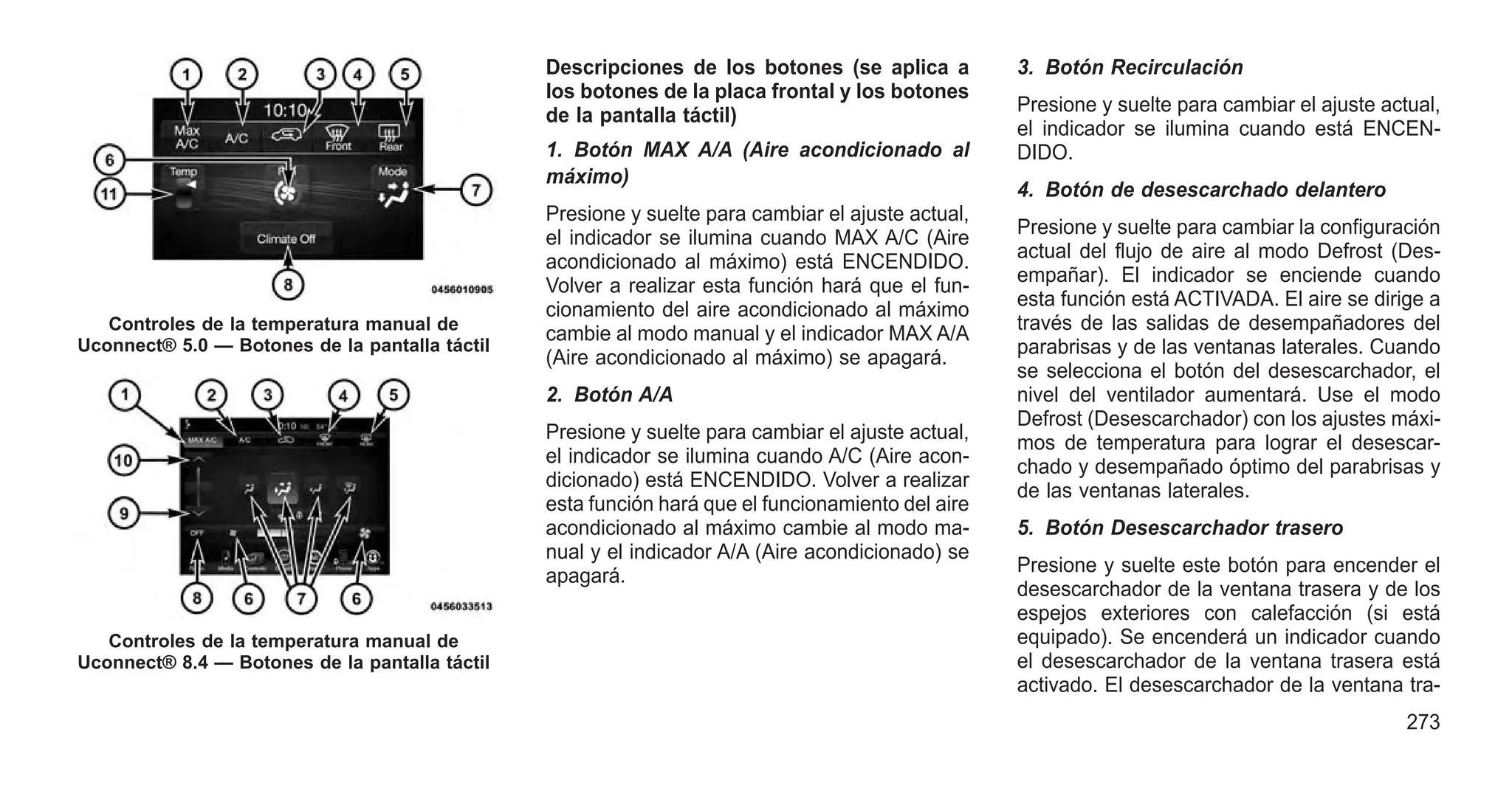 Descripciones de los botones (se aplica a
los botones de la placa frontal y los botones
de la pantalla táctil)
1. Botón MAX A/A (Aire acondicionado al
máximo)
Presione y suelte para cambiar el ajuste actual,
el indicador se ilumina cuando MAX A/C (Aire
acondicionado al máximo) está ENCENDIDO.
Volver a realizar esta función hará que el fun-
cionamiento del aire acondicionado al máximo
cambie al modo manual y el indicador MAX A/A
(Aire acondicionado al máximo) se apagará.
2. Botón A/A
Presione y suelte para cambiar el ajuste actual,
el indicador se ilumina cuando A/C (Aire acon-
dicionado) está ENCENDIDO. Volver a realizar
esta función hará que el funcionamiento del aire
acondicionado al máximo cambie al modo ma-
nual y el indicador A/A (Aire acondicionado) se
apagará.
3. Botón Recirculación
Presione y suelte para cambiar el ajuste actual,
el indicador se ilumina cuando está ENCEN-
DIDO.
4. Botón de desescarchado delantero
Presione y suelte para cambiar la configuración
actual del flujo de aire al modo Defrost (Des-
empañar). El indicador se enciende cuando
esta función está ACTIVADA. El aire se dirige a
través de las salidas de desempañadores del
parabrisas y de las ventanas laterales. Cuando
se selecciona el botón del desescarchador, el
nivel del ventilador aumentará. Use el modo
Defrost (Desescarchador) con los ajustes máxi-
mos de temperatura para lograr el desescar-
chado y desempañado óptimo del parabrisas y
de las ventanas laterales.
5. Botón Desescarchador trasero
Presione y suelte este botón para encender el
desescarchador de la ventana trasera y de los
espejos exteriores con calefacción (si está
equipado). Se encenderá un indicador cuando
el desescarchador de la ventana trasera está
activado. El desescarchador de la ventana tra-
Controles de la temperatura manual de
Uconnect® 5.0 — Botones de la pantalla táctil
Controles de la temperatura manual de
Uconnect® 8.4 — Botones de la pantalla táctil
273
 