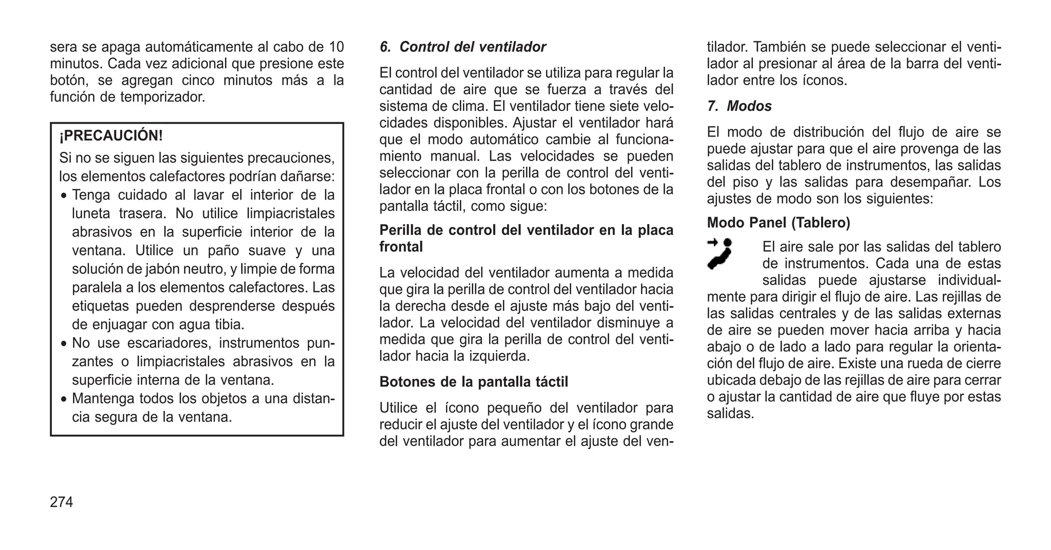 sera se apaga automáticamente al cabo de 10
minutos. Cada vez adicional que presione este
botón, se agregan cinco minutos más a la
función de temporizador.
¡PRECAUCIÓN!
Si no se siguen las siguientes precauciones,
los elementos calefactores podrían dañarse:
• Tenga cuidado al lavar el interior de la
luneta trasera. No utilice limpiacristales
abrasivos en la superficie interior de la
ventana. Utilice un paño suave y una
solución de jabón neutro, y limpie de forma
paralela a los elementos calefactores. Las
etiquetas pueden desprenderse después
de enjuagar con agua tibia.
• No use escariadores, instrumentos pun-
zantes o limpiacristales abrasivos en la
superficie interna de la ventana.
• Mantenga todos los objetos a una distan-
cia segura de la ventana.
6. Control del ventilador
El control del ventilador se utiliza para regular la
cantidad de aire que se fuerza a través del
sistema de clima. El ventilador tiene siete velo-
cidades disponibles. Ajustar el ventilador hará
que el modo automático cambie al funciona-
miento manual. Las velocidades se pueden
seleccionar con la perilla de control del venti-
lador en la placa frontal o con los botones de la
pantalla táctil, como sigue:
Perilla de control del ventilador en la placa
frontal
La velocidad del ventilador aumenta a medida
que gira la perilla de control del ventilador hacia
la derecha desde el ajuste más bajo del venti-
lador. La velocidad del ventilador disminuye a
medida que gira la perilla de control del venti-
lador hacia la izquierda.
Botones de la pantalla táctil
Utilice el ícono pequeño del ventilador para
reducir el ajuste del ventilador y el ícono grande
del ventilador para aumentar el ajuste del ven-
tilador. También se puede seleccionar el venti-
lador al presionar al área de la barra del venti-
lador entre los íconos.
7. Modos
El modo de distribución del flujo de aire se
puede ajustar para que el aire provenga de las
salidas del tablero de instrumentos, las salidas
del piso y las salidas para desempañar. Los
ajustes de modo son los siguientes:
Modo Panel (Tablero)
El aire sale por las salidas del tablero
de instrumentos. Cada una de estas
salidas puede ajustarse individual-
mente para dirigir el flujo de aire. Las rejillas de
las salidas centrales y de las salidas externas
de aire se pueden mover hacia arriba y hacia
abajo o de lado a lado para regular la orienta-
ción del flujo de aire. Existe una rueda de cierre
ubicada debajo de las rejillas de aire para cerrar
o ajustar la cantidad de aire que fluye por estas
salidas.
274
 