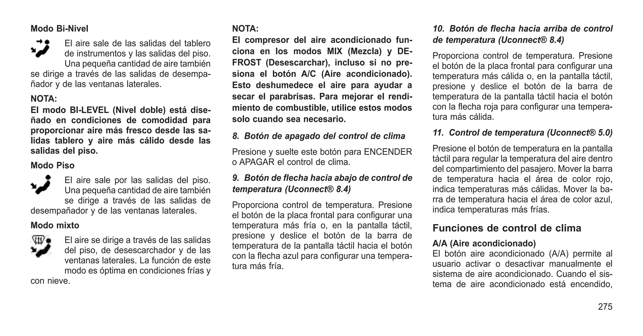 Modo Bi-Nivel
El aire sale de las salidas del tablero
de instrumentos y las salidas del piso.
Una pequeña cantidad de aire también
se dirige a través de las salidas de desempa-
ñador y de las ventanas laterales.
NOTA:
El modo BI-LEVEL (Nivel doble) está dise-
ñado en condiciones de comodidad para
proporcionar aire más fresco desde las sa-
lidas tablero y aire más cálido desde las
salidas del piso.
Modo Piso
El aire sale por las salidas del piso.
Una pequeña cantidad de aire también
se dirige a través de las salidas de
desempañador y de las ventanas laterales.
Modo mixto
El aire se dirige a través de las salidas
del piso, de desescarchador y de las
ventanas laterales. La función de este
modo es óptima en condiciones frías y
con nieve.
NOTA:
El compresor del aire acondicionado fun-
ciona en los modos MIX (Mezcla) y DE-
FROST (Desescarchar), incluso si no pre-
siona el botón A/C (Aire acondicionado).
Esto deshumedece el aire para ayudar a
secar el parabrisas. Para mejorar el rendi-
miento de combustible, utilice estos modos
solo cuando sea necesario.
8. Botón de apagado del control de clima
Presione y suelte este botón para ENCENDER
o APAGAR el control de clima.
9. Botón de flecha hacia abajo de control de
temperatura (Uconnect® 8.4)
Proporciona control de temperatura. Presione
el botón de la placa frontal para configurar una
temperatura más fría o, en la pantalla táctil,
presione y deslice el botón de la barra de
temperatura de la pantalla táctil hacia el botón
con la flecha azul para configurar una tempera-
tura más fría.
10. Botón de flecha hacia arriba de control
de temperatura (Uconnect® 8.4)
Proporciona control de temperatura. Presione
el botón de la placa frontal para configurar una
temperatura más cálida o, en la pantalla táctil,
presione y deslice el botón de la barra de
temperatura de la pantalla táctil hacia el botón
con la flecha roja para configurar una tempera-
tura más cálida.
11. Control de temperatura (Uconnect® 5.0)
Presione el botón de temperatura en la pantalla
táctil para regular la temperatura del aire dentro
del compartimiento del pasajero. Mover la barra
de temperatura hacia el área de color rojo,
indica temperaturas más cálidas. Mover la ba-
rra de temperatura hacia el área de color azul,
indica temperaturas más frías.
Funciones de control de clima
A/A (Aire acondicionado)
El botón aire acondicionado (A/A) permite al
usuario activar o desactivar manualmente el
sistema de aire acondicionado. Cuando el sis-
tema de aire acondicionado está encendido,
275
 