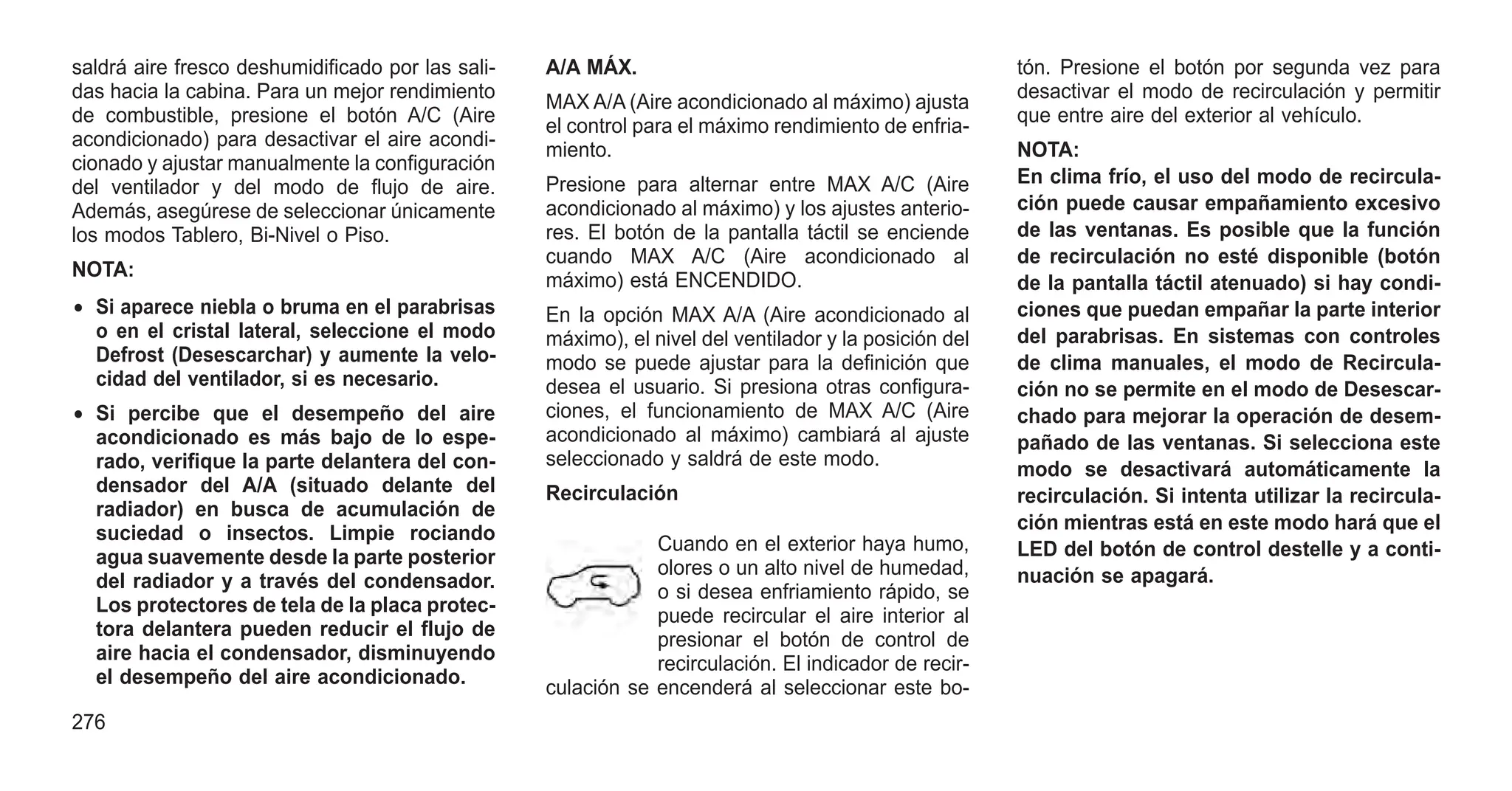 saldrá aire fresco deshumidificado por las sali-
das hacia la cabina. Para un mejor rendimiento
de combustible, presione el botón A/C (Aire
acondicionado) para desactivar el aire acondi-
cionado y ajustar manualmente la configuración
del ventilador y del modo de flujo de aire.
Además, asegúrese de seleccionar únicamente
los modos Tablero, Bi-Nivel o Piso.
NOTA:
• Si aparece niebla o bruma en el parabrisas
o en el cristal lateral, seleccione el modo
Defrost (Desescarchar) y aumente la velo-
cidad del ventilador, si es necesario.
• Si percibe que el desempeño del aire
acondicionado es más bajo de lo espe-
rado, verifique la parte delantera del con-
densador del A/A (situado delante del
radiador) en busca de acumulación de
suciedad o insectos. Limpie rociando
agua suavemente desde la parte posterior
del radiador y a través del condensador.
Los protectores de tela de la placa protec-
tora delantera pueden reducir el flujo de
aire hacia el condensador, disminuyendo
el desempeño del aire acondicionado.
A/A MÁX.
MAX A/A (Aire acondicionado al máximo) ajusta
el control para el máximo rendimiento de enfria-
miento.
Presione para alternar entre MAX A/C (Aire
acondicionado al máximo) y los ajustes anterio-
res. El botón de la pantalla táctil se enciende
cuando MAX A/C (Aire acondicionado al
máximo) está ENCENDIDO.
En la opción MAX A/A (Aire acondicionado al
máximo), el nivel del ventilador y la posición del
modo se puede ajustar para la definición que
desea el usuario. Si presiona otras configura-
ciones, el funcionamiento de MAX A/C (Aire
acondicionado al máximo) cambiará al ajuste
seleccionado y saldrá de este modo.
Recirculación
Cuando en el exterior haya humo,
olores o un alto nivel de humedad,
o si desea enfriamiento rápido, se
puede recircular el aire interior al
presionar el botón de control de
recirculación. El indicador de recir-
culación se encenderá al seleccionar este bo-
tón. Presione el botón por segunda vez para
desactivar el modo de recirculación y permitir
que entre aire del exterior al vehículo.
NOTA:
En clima frío, el uso del modo de recircula-
ción puede causar empañamiento excesivo
de las ventanas. Es posible que la función
de recirculación no esté disponible (botón
de la pantalla táctil atenuado) si hay condi-
ciones que puedan empañar la parte interior
del parabrisas. En sistemas con controles
de clima manuales, el modo de Recircula-
ción no se permite en el modo de Desescar-
chado para mejorar la operación de desem-
pañado de las ventanas. Si selecciona este
modo se desactivará automáticamente la
recirculación. Si intenta utilizar la recircula-
ción mientras está en este modo hará que el
LED del botón de control destelle y a conti-
nuación se apagará.
276
 