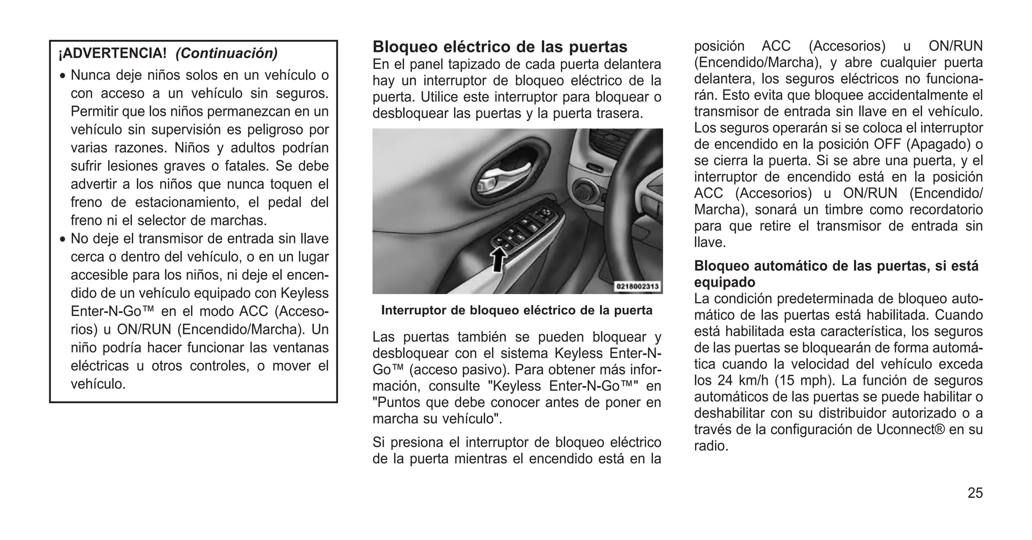 ¡ADVERTENCIA! (Continuación)
• Nunca deje niños solos en un vehículo o
con acceso a un vehículo sin seguros.
Permitir que los niños permanezcan en un
vehículo sin supervisión es peligroso por
varias razones. Niños y adultos podrían
sufrir lesiones graves o fatales. Se debe
advertir a los niños que nunca toquen el
freno de estacionamiento, el pedal del
freno ni el selector de marchas.
• No deje el transmisor de entrada sin llave
cerca o dentro del vehículo, o en un lugar
accesible para los niños, ni deje el encen-
dido de un vehículo equipado con Keyless
Enter-N-Go™ en el modo ACC (Acceso-
rios) u ON/RUN (Encendido/Marcha). Un
niño podría hacer funcionar las ventanas
eléctricas u otros controles, o mover el
vehículo.
Bloqueo eléctrico de las puertas
En el panel tapizado de cada puerta delantera
hay un interruptor de bloqueo eléctrico de la
puerta. Utilice este interruptor para bloquear o
desbloquear las puertas y la puerta trasera.
Las puertas también se pueden bloquear y
desbloquear con el sistema Keyless Enter-N-
Go™ (acceso pasivo). Para obtener más infor-
mación, consulte "Keyless Enter-N-Go™" en
"Puntos que debe conocer antes de poner en
marcha su vehículo".
Si presiona el interruptor de bloqueo eléctrico
de la puerta mientras el encendido está en la
posición ACC (Accesorios) u ON/RUN
(Encendido/Marcha), y abre cualquier puerta
delantera, los seguros eléctricos no funciona-
rán. Esto evita que bloquee accidentalmente el
transmisor de entrada sin llave en el vehículo.
Los seguros operarán si se coloca el interruptor
de encendido en la posición OFF (Apagado) o
se cierra la puerta. Si se abre una puerta, y el
interruptor de encendido está en la posición
ACC (Accesorios) u ON/RUN (Encendido/
Marcha), sonará un timbre como recordatorio
para que retire el transmisor de entrada sin
llave.
Bloqueo automático de las puertas, si está
equipado
La condición predeterminada de bloqueo auto-
mático de las puertas está habilitada. Cuando
está habilitada esta característica, los seguros
de las puertas se bloquearán de forma automá-
tica cuando la velocidad del vehículo exceda
los 24 km/h (15 mph). La función de seguros
automáticos de las puertas se puede habilitar o
deshabilitar con su distribuidor autorizado o a
través de la configuración de Uconnect® en su
radio.
Interruptor de bloqueo eléctrico de la puerta
25
 