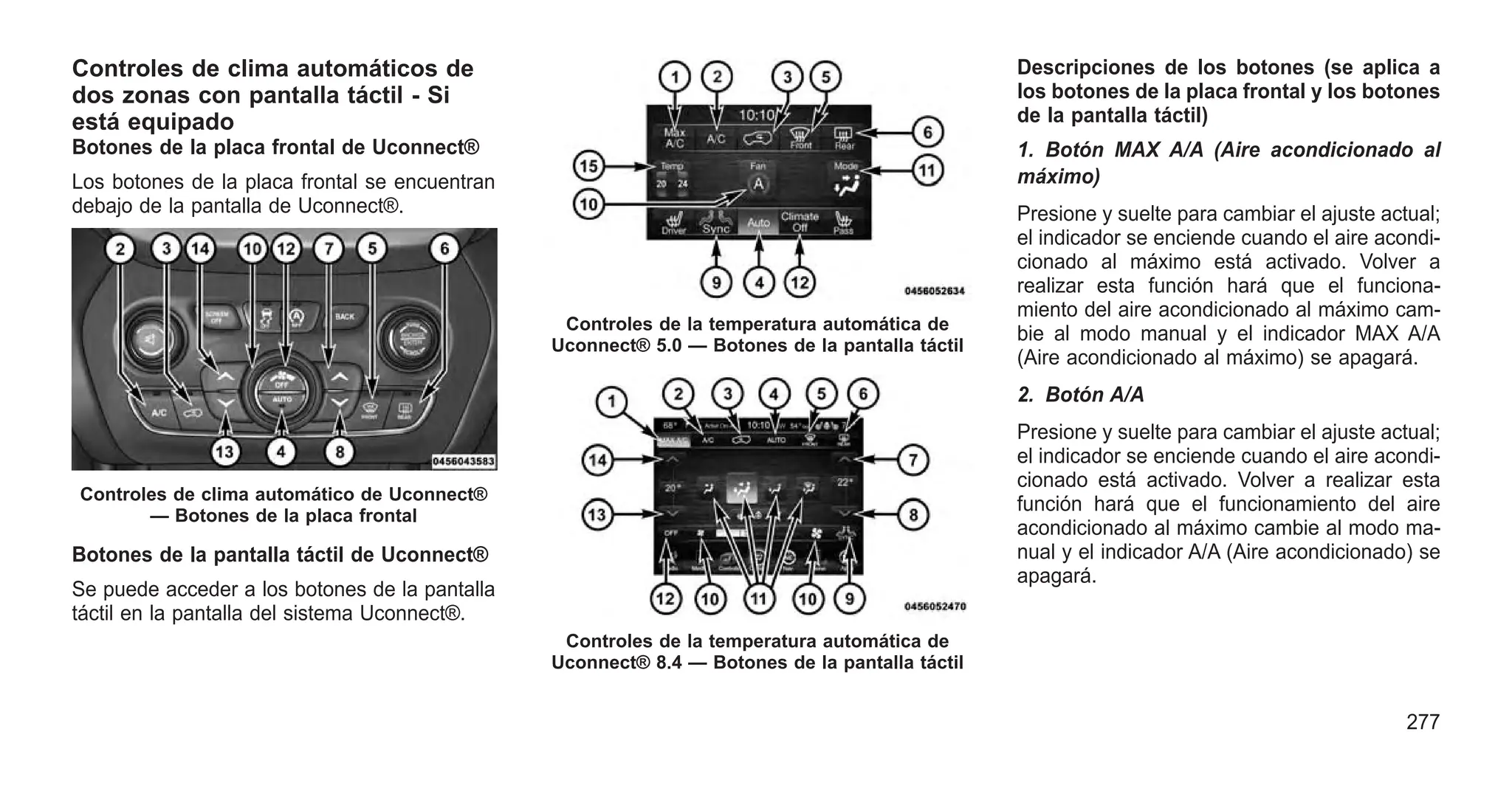 Controles de clima automáticos de
dos zonas con pantalla táctil - Si
está equipado
Botones de la placa frontal de Uconnect®
Los botones de la placa frontal se encuentran
debajo de la pantalla de Uconnect®.
Botones de la pantalla táctil de Uconnect®
Se puede acceder a los botones de la pantalla
táctil en la pantalla del sistema Uconnect®.
Descripciones de los botones (se aplica a
los botones de la placa frontal y los botones
de la pantalla táctil)
1. Botón MAX A/A (Aire acondicionado al
máximo)
Presione y suelte para cambiar el ajuste actual;
el indicador se enciende cuando el aire acondi-
cionado al máximo está activado. Volver a
realizar esta función hará que el funciona-
miento del aire acondicionado al máximo cam-
bie al modo manual y el indicador MAX A/A
(Aire acondicionado al máximo) se apagará.
2. Botón A/A
Presione y suelte para cambiar el ajuste actual;
el indicador se enciende cuando el aire acondi-
cionado está activado. Volver a realizar esta
función hará que el funcionamiento del aire
acondicionado al máximo cambie al modo ma-
nual y el indicador A/A (Aire acondicionado) se
apagará.
Controles de clima automático de Uconnect®
— Botones de la placa frontal
Controles de la temperatura automática de
Uconnect® 5.0 — Botones de la pantalla táctil
Controles de la temperatura automática de
Uconnect® 8.4 — Botones de la pantalla táctil
277
 