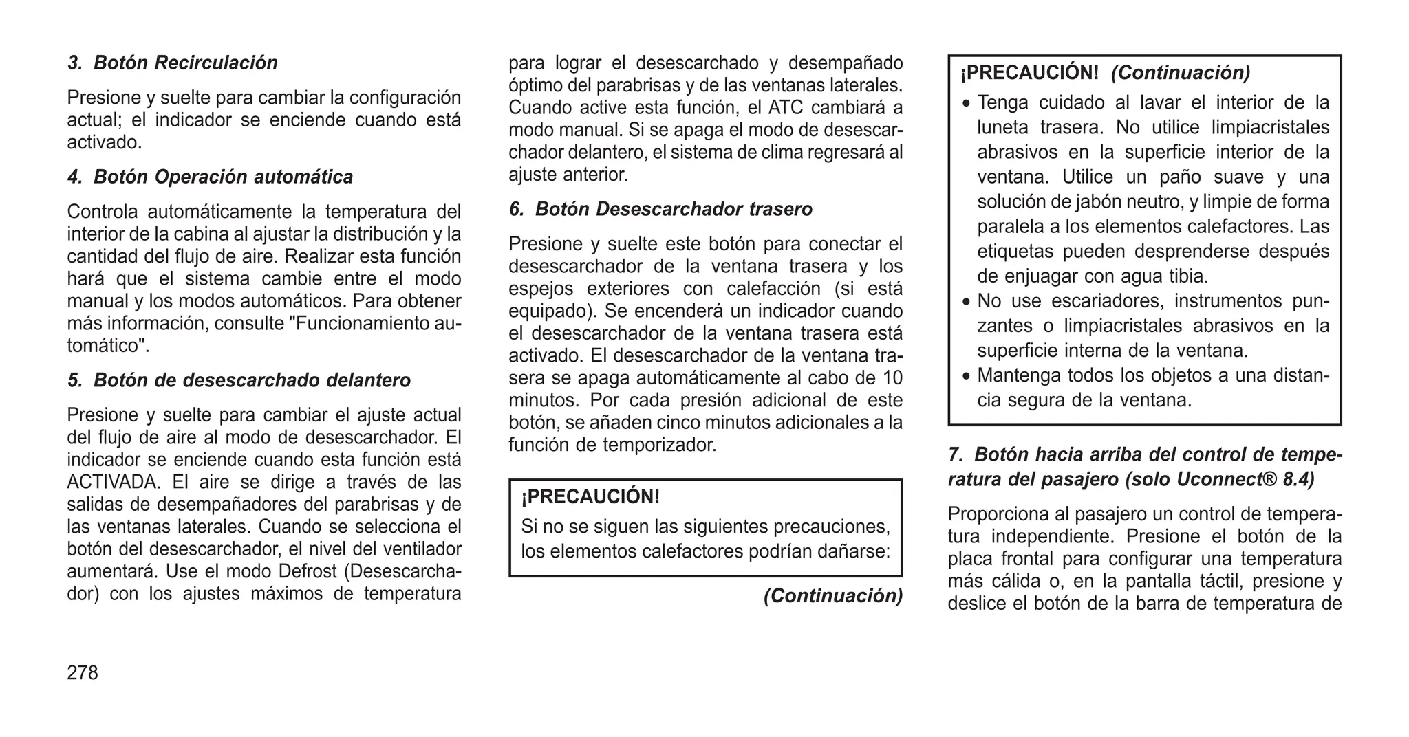3. Botón Recirculación
Presione y suelte para cambiar la configuración
actual; el indicador se enciende cuando está
activado.
4. Botón Operación automática
Controla automáticamente la temperatura del
interior de la cabina al ajustar la distribución y la
cantidad del flujo de aire. Realizar esta función
hará que el sistema cambie entre el modo
manual y los modos automáticos. Para obtener
más información, consulte "Funcionamiento au-
tomático".
5. Botón de desescarchado delantero
Presione y suelte para cambiar el ajuste actual
del flujo de aire al modo de desescarchador. El
indicador se enciende cuando esta función está
ACTIVADA. El aire se dirige a través de las
salidas de desempañadores del parabrisas y de
las ventanas laterales. Cuando se selecciona el
botón del desescarchador, el nivel del ventilador
aumentará. Use el modo Defrost (Desescarcha-
dor) con los ajustes máximos de temperatura
para lograr el desescarchado y desempañado
óptimo del parabrisas y de las ventanas laterales.
Cuando active esta función, el ATC cambiará a
modo manual. Si se apaga el modo de desescar-
chador delantero, el sistema de clima regresará al
ajuste anterior.
6. Botón Desescarchador trasero
Presione y suelte este botón para conectar el
desescarchador de la ventana trasera y los
espejos exteriores con calefacción (si está
equipado). Se encenderá un indicador cuando
el desescarchador de la ventana trasera está
activado. El desescarchador de la ventana tra-
sera se apaga automáticamente al cabo de 10
minutos. Por cada presión adicional de este
botón, se añaden cinco minutos adicionales a la
función de temporizador.
¡PRECAUCIÓN!
Si no se siguen las siguientes precauciones,
los elementos calefactores podrían dañarse:
(Continuación)
¡PRECAUCIÓN! (Continuación)
• Tenga cuidado al lavar el interior de la
luneta trasera. No utilice limpiacristales
abrasivos en la superficie interior de la
ventana. Utilice un paño suave y una
solución de jabón neutro, y limpie de forma
paralela a los elementos calefactores. Las
etiquetas pueden desprenderse después
de enjuagar con agua tibia.
• No use escariadores, instrumentos pun-
zantes o limpiacristales abrasivos en la
superficie interna de la ventana.
• Mantenga todos los objetos a una distan-
cia segura de la ventana.
7. Botón hacia arriba del control de tempe-
ratura del pasajero (solo Uconnect® 8.4)
Proporciona al pasajero un control de tempera-
tura independiente. Presione el botón de la
placa frontal para configurar una temperatura
más cálida o, en la pantalla táctil, presione y
deslice el botón de la barra de temperatura de
278
 