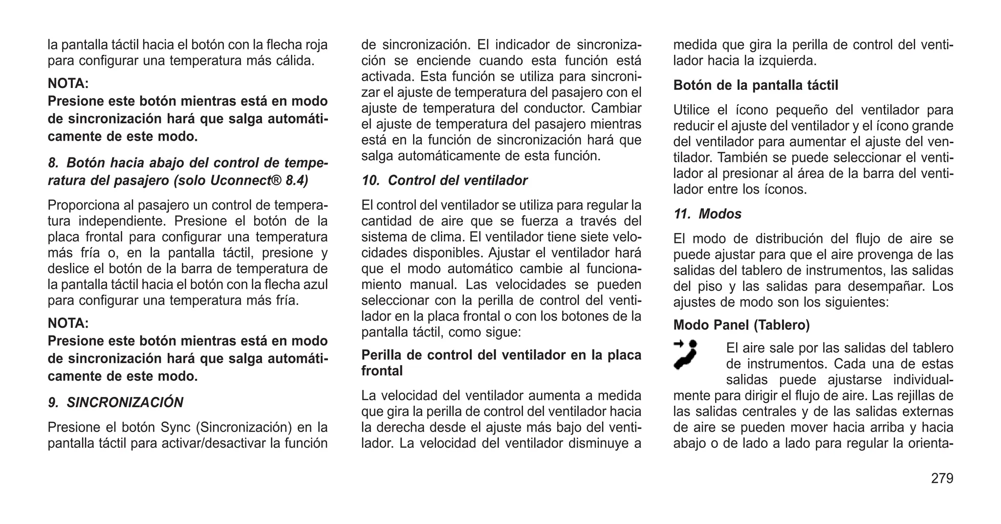 la pantalla táctil hacia el botón con la flecha roja
para configurar una temperatura más cálida.
NOTA:
Presione este botón mientras está en modo
de sincronización hará que salga automáti-
camente de este modo.
8. Botón hacia abajo del control de tempe-
ratura del pasajero (solo Uconnect® 8.4)
Proporciona al pasajero un control de tempera-
tura independiente. Presione el botón de la
placa frontal para configurar una temperatura
más fría o, en la pantalla táctil, presione y
deslice el botón de la barra de temperatura de
la pantalla táctil hacia el botón con la flecha azul
para configurar una temperatura más fría.
NOTA:
Presione este botón mientras está en modo
de sincronización hará que salga automáti-
camente de este modo.
9. SINCRONIZACIÓN
Presione el botón Sync (Sincronización) en la
pantalla táctil para activar/desactivar la función
de sincronización. El indicador de sincroniza-
ción se enciende cuando esta función está
activada. Esta función se utiliza para sincroni-
zar el ajuste de temperatura del pasajero con el
ajuste de temperatura del conductor. Cambiar
el ajuste de temperatura del pasajero mientras
está en la función de sincronización hará que
salga automáticamente de esta función.
10. Control del ventilador
El control del ventilador se utiliza para regular la
cantidad de aire que se fuerza a través del
sistema de clima. El ventilador tiene siete velo-
cidades disponibles. Ajustar el ventilador hará
que el modo automático cambie al funciona-
miento manual. Las velocidades se pueden
seleccionar con la perilla de control del venti-
lador en la placa frontal o con los botones de la
pantalla táctil, como sigue:
Perilla de control del ventilador en la placa
frontal
La velocidad del ventilador aumenta a medida
que gira la perilla de control del ventilador hacia
la derecha desde el ajuste más bajo del venti-
lador. La velocidad del ventilador disminuye a
medida que gira la perilla de control del venti-
lador hacia la izquierda.
Botón de la pantalla táctil
Utilice el ícono pequeño del ventilador para
reducir el ajuste del ventilador y el ícono grande
del ventilador para aumentar el ajuste del ven-
tilador. También se puede seleccionar el venti-
lador al presionar al área de la barra del venti-
lador entre los íconos.
11. Modos
El modo de distribución del flujo de aire se
puede ajustar para que el aire provenga de las
salidas del tablero de instrumentos, las salidas
del piso y las salidas para desempañar. Los
ajustes de modo son los siguientes:
Modo Panel (Tablero)
El aire sale por las salidas del tablero
de instrumentos. Cada una de estas
salidas puede ajustarse individual-
mente para dirigir el flujo de aire. Las rejillas de
las salidas centrales y de las salidas externas
de aire se pueden mover hacia arriba y hacia
abajo o de lado a lado para regular la orienta-
279
 