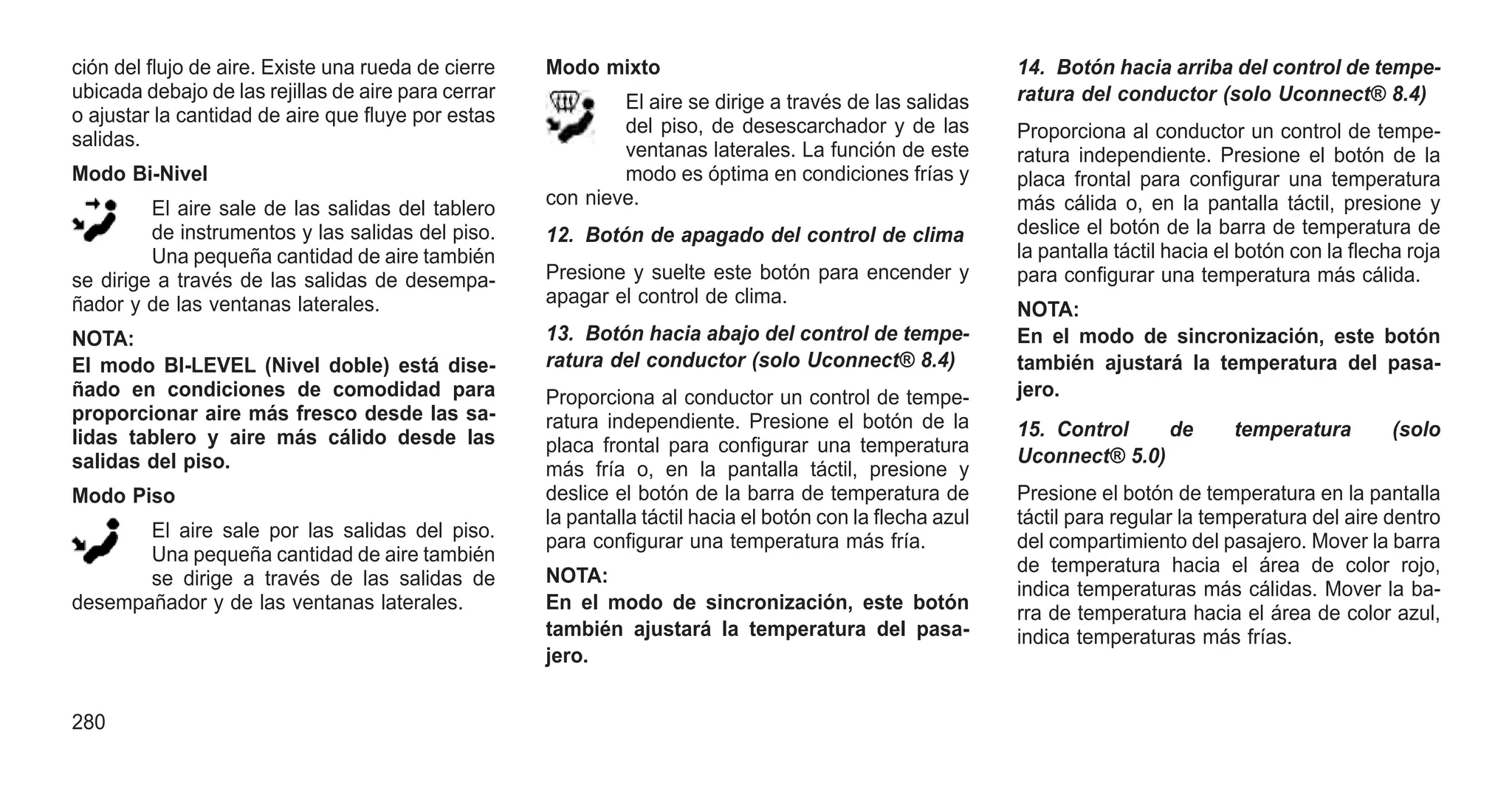 ción del flujo de aire. Existe una rueda de cierre
ubicada debajo de las rejillas de aire para cerrar
o ajustar la cantidad de aire que fluye por estas
salidas.
Modo Bi-Nivel
El aire sale de las salidas del tablero
de instrumentos y las salidas del piso.
Una pequeña cantidad de aire también
se dirige a través de las salidas de desempa-
ñador y de las ventanas laterales.
NOTA:
El modo BI-LEVEL (Nivel doble) está dise-
ñado en condiciones de comodidad para
proporcionar aire más fresco desde las sa-
lidas tablero y aire más cálido desde las
salidas del piso.
Modo Piso
El aire sale por las salidas del piso.
Una pequeña cantidad de aire también
se dirige a través de las salidas de
desempañador y de las ventanas laterales.
Modo mixto
El aire se dirige a través de las salidas
del piso, de desescarchador y de las
ventanas laterales. La función de este
modo es óptima en condiciones frías y
con nieve.
12. Botón de apagado del control de clima
Presione y suelte este botón para encender y
apagar el control de clima.
13. Botón hacia abajo del control de tempe-
ratura del conductor (solo Uconnect® 8.4)
Proporciona al conductor un control de tempe-
ratura independiente. Presione el botón de la
placa frontal para configurar una temperatura
más fría o, en la pantalla táctil, presione y
deslice el botón de la barra de temperatura de
la pantalla táctil hacia el botón con la flecha azul
para configurar una temperatura más fría.
NOTA:
En el modo de sincronización, este botón
también ajustará la temperatura del pasa-
jero.
14. Botón hacia arriba del control de tempe-
ratura del conductor (solo Uconnect® 8.4)
Proporciona al conductor un control de tempe-
ratura independiente. Presione el botón de la
placa frontal para configurar una temperatura
más cálida o, en la pantalla táctil, presione y
deslice el botón de la barra de temperatura de
la pantalla táctil hacia el botón con la flecha roja
para configurar una temperatura más cálida.
NOTA:
En el modo de sincronización, este botón
también ajustará la temperatura del pasa-
jero.
15. Control de temperatura (solo
Uconnect® 5.0)
Presione el botón de temperatura en la pantalla
táctil para regular la temperatura del aire dentro
del compartimiento del pasajero. Mover la barra
de temperatura hacia el área de color rojo,
indica temperaturas más cálidas. Mover la ba-
rra de temperatura hacia el área de color azul,
indica temperaturas más frías.
280
 