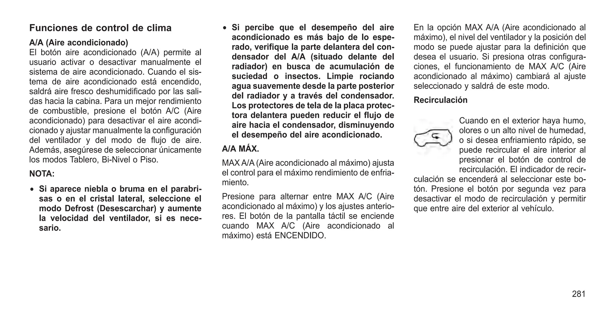 Funciones de control de clima
A/A (Aire acondicionado)
El botón aire acondicionado (A/A) permite al
usuario activar o desactivar manualmente el
sistema de aire acondicionado. Cuando el sis-
tema de aire acondicionado está encendido,
saldrá aire fresco deshumidificado por las sali-
das hacia la cabina. Para un mejor rendimiento
de combustible, presione el botón A/C (Aire
acondicionado) para desactivar el aire acondi-
cionado y ajustar manualmente la configuración
del ventilador y del modo de flujo de aire.
Además, asegúrese de seleccionar únicamente
los modos Tablero, Bi-Nivel o Piso.
NOTA:
• Si aparece niebla o bruma en el parabri-
sas o en el cristal lateral, seleccione el
modo Defrost (Desescarchar) y aumente
la velocidad del ventilador, si es nece-
sario.
• Si percibe que el desempeño del aire
acondicionado es más bajo de lo espe-
rado, verifique la parte delantera del con-
densador del A/A (situado delante del
radiador) en busca de acumulación de
suciedad o insectos. Limpie rociando
agua suavemente desde la parte posterior
del radiador y a través del condensador.
Los protectores de tela de la placa protec-
tora delantera pueden reducir el flujo de
aire hacia el condensador, disminuyendo
el desempeño del aire acondicionado.
A/A MÁX.
MAX A/A (Aire acondicionado al máximo) ajusta
el control para el máximo rendimiento de enfria-
miento.
Presione para alternar entre MAX A/C (Aire
acondicionado al máximo) y los ajustes anterio-
res. El botón de la pantalla táctil se enciende
cuando MAX A/C (Aire acondicionado al
máximo) está ENCENDIDO.
En la opción MAX A/A (Aire acondicionado al
máximo), el nivel del ventilador y la posición del
modo se puede ajustar para la definición que
desea el usuario. Si presiona otras configura-
ciones, el funcionamiento de MAX A/C (Aire
acondicionado al máximo) cambiará al ajuste
seleccionado y saldrá de este modo.
Recirculación
Cuando en el exterior haya humo,
olores o un alto nivel de humedad,
o si desea enfriamiento rápido, se
puede recircular el aire interior al
presionar el botón de control de
recirculación. El indicador de recir-
culación se encenderá al seleccionar este bo-
tón. Presione el botón por segunda vez para
desactivar el modo de recirculación y permitir
que entre aire del exterior al vehículo.
281
 