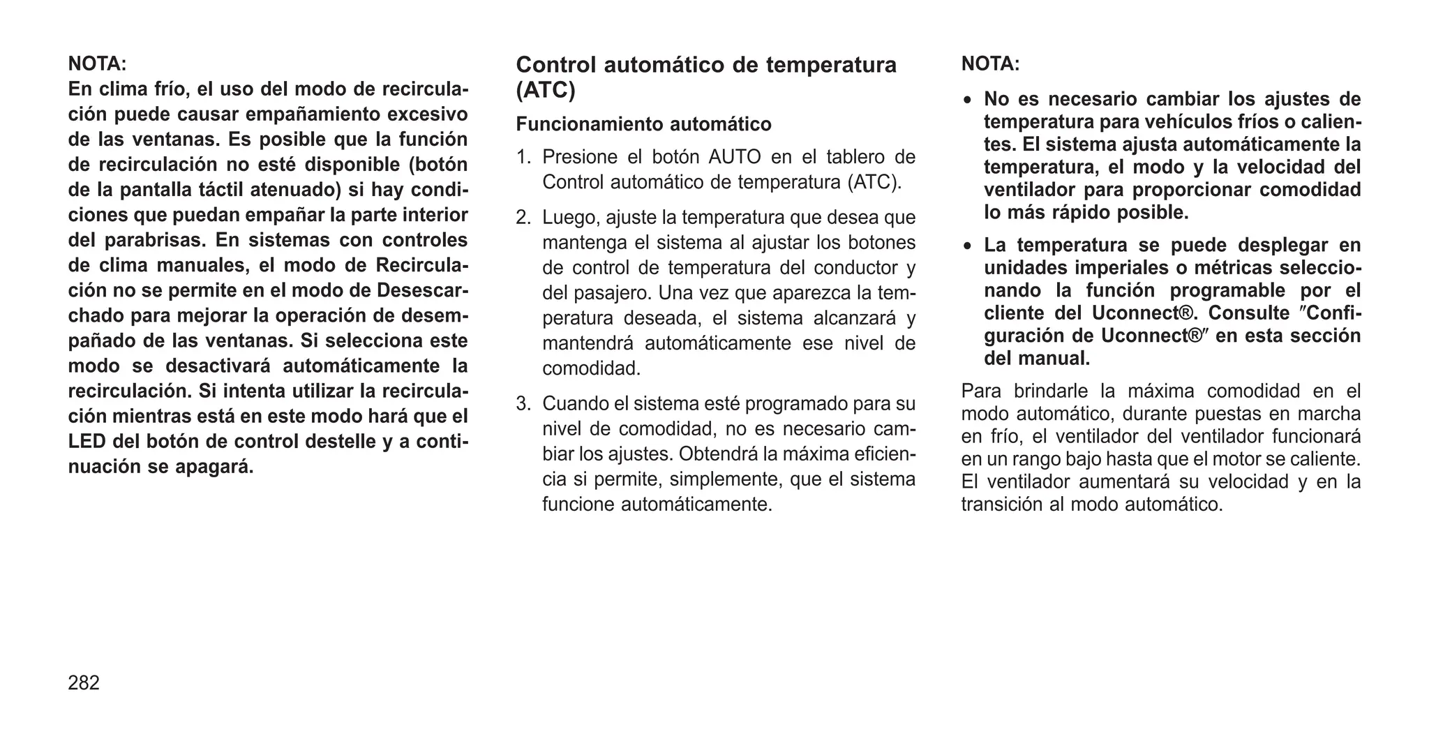 NOTA:
En clima frío, el uso del modo de recircula-
ción puede causar empañamiento excesivo
de las ventanas. Es posible que la función
de recirculación no esté disponible (botón
de la pantalla táctil atenuado) si hay condi-
ciones que puedan empañar la parte interior
del parabrisas. En sistemas con controles
de clima manuales, el modo de Recircula-
ción no se permite en el modo de Desescar-
chado para mejorar la operación de desem-
pañado de las ventanas. Si selecciona este
modo se desactivará automáticamente la
recirculación. Si intenta utilizar la recircula-
ción mientras está en este modo hará que el
LED del botón de control destelle y a conti-
nuación se apagará.
Control automático de temperatura
(ATC)
Funcionamiento automático
1. Presione el botón AUTO en el tablero de
Control automático de temperatura (ATC).
2. Luego, ajuste la temperatura que desea que
mantenga el sistema al ajustar los botones
de control de temperatura del conductor y
del pasajero. Una vez que aparezca la tem-
peratura deseada, el sistema alcanzará y
mantendrá automáticamente ese nivel de
comodidad.
3. Cuando el sistema esté programado para su
nivel de comodidad, no es necesario cam-
biar los ajustes. Obtendrá la máxima eficien-
cia si permite, simplemente, que el sistema
funcione automáticamente.
NOTA:
• No es necesario cambiar los ajustes de
temperatura para vehículos fríos o calien-
tes. El sistema ajusta automáticamente la
temperatura, el modo y la velocidad del
ventilador para proporcionar comodidad
lo más rápido posible.
• La temperatura se puede desplegar en
unidades imperiales o métricas seleccio-
nando la función programable por el
cliente del Uconnect®. Consulte ⴖConfi-
guración de Uconnect®ⴖ en esta sección
del manual.
Para brindarle la máxima comodidad en el
modo automático, durante puestas en marcha
en frío, el ventilador del ventilador funcionará
en un rango bajo hasta que el motor se caliente.
El ventilador aumentará su velocidad y en la
transición al modo automático.
282
 