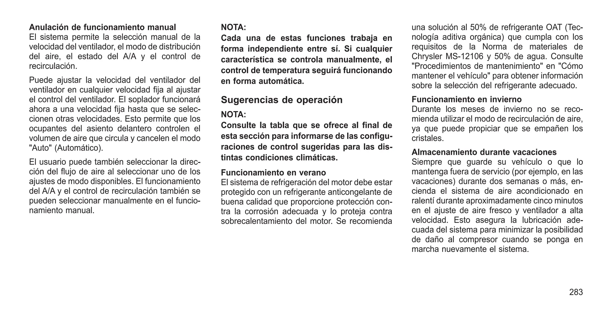 Anulación de funcionamiento manual
El sistema permite la selección manual de la
velocidad del ventilador, el modo de distribución
del aire, el estado del A/A y el control de
recirculación.
Puede ajustar la velocidad del ventilador del
ventilador en cualquier velocidad fija al ajustar
el control del ventilador. El soplador funcionará
ahora a una velocidad fija hasta que se selec-
cionen otras velocidades. Esto permite que los
ocupantes del asiento delantero controlen el
volumen de aire que circula y cancelen el modo
"Auto" (Automático).
El usuario puede también seleccionar la direc-
ción del flujo de aire al seleccionar uno de los
ajustes de modo disponibles. El funcionamiento
del A/A y el control de recirculación también se
pueden seleccionar manualmente en el funcio-
namiento manual.
NOTA:
Cada una de estas funciones trabaja en
forma independiente entre sí. Si cualquier
característica se controla manualmente, el
control de temperatura seguirá funcionando
en forma automática.
Sugerencias de operación
NOTA:
Consulte la tabla que se ofrece al final de
esta sección para informarse de las configu-
raciones de control sugeridas para las dis-
tintas condiciones climáticas.
Funcionamiento en verano
El sistema de refrigeración del motor debe estar
protegido con un refrigerante anticongelante de
buena calidad que proporcione protección con-
tra la corrosión adecuada y lo proteja contra
sobrecalentamiento del motor. Se recomienda
una solución al 50% de refrigerante OAT (Tec-
nología aditiva orgánica) que cumpla con los
requisitos de la Norma de materiales de
Chrysler MS-12106 y 50% de agua. Consulte
"Procedimientos de mantenimiento" en "Cómo
mantener el vehículo" para obtener información
sobre la selección del refrigerante adecuado.
Funcionamiento en invierno
Durante los meses de invierno no se reco-
mienda utilizar el modo de recirculación de aire,
ya que puede propiciar que se empañen los
cristales.
Almacenamiento durante vacaciones
Siempre que guarde su vehículo o que lo
mantenga fuera de servicio (por ejemplo, en las
vacaciones) durante dos semanas o más, en-
cienda el sistema de aire acondicionado en
ralentí durante aproximadamente cinco minutos
en el ajuste de aire fresco y ventilador a alta
velocidad. Esto asegura la lubricación ade-
cuada del sistema para minimizar la posibilidad
de daño al compresor cuando se ponga en
marcha nuevamente el sistema.
283
 