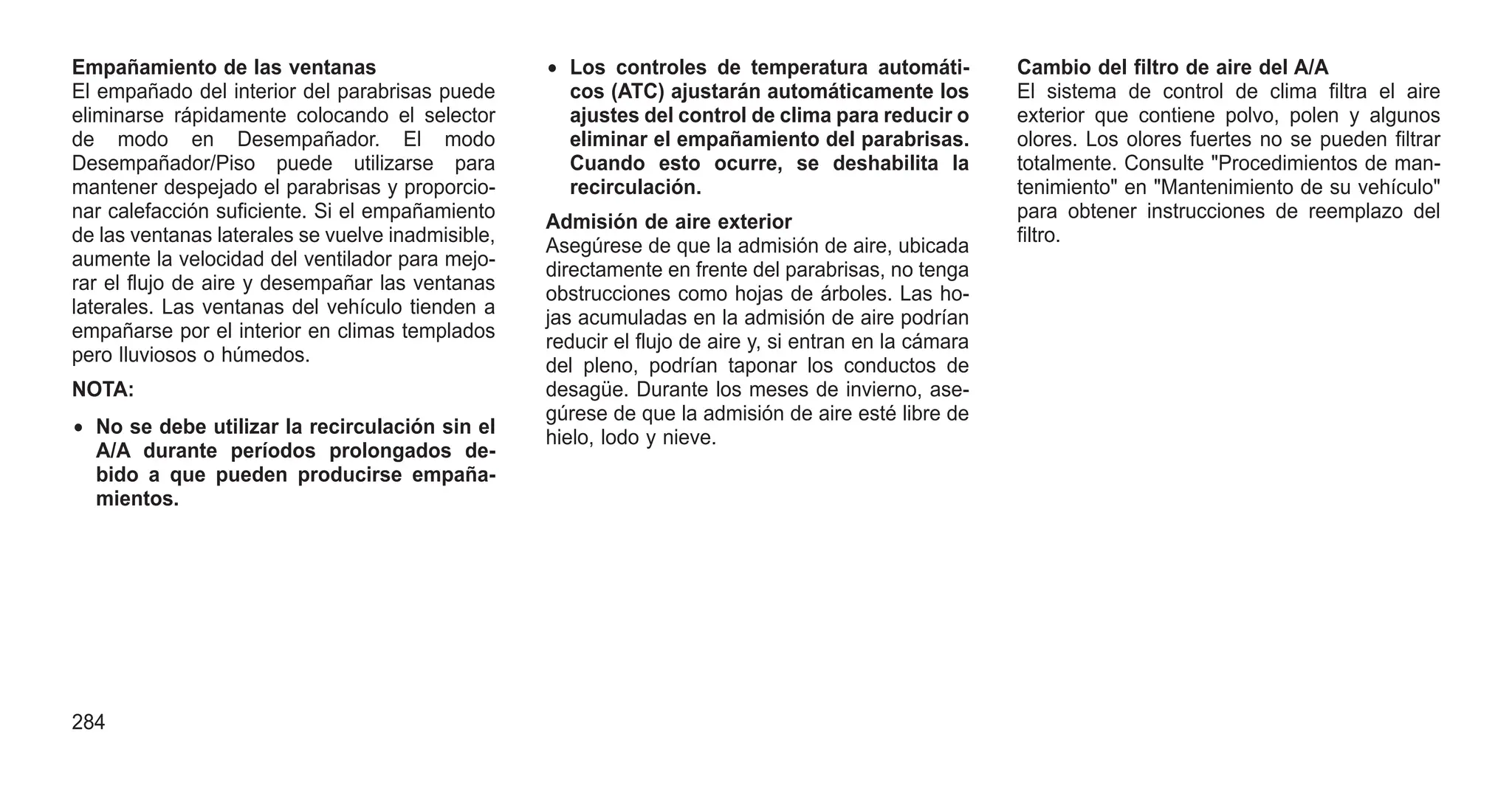 Empañamiento de las ventanas
El empañado del interior del parabrisas puede
eliminarse rápidamente colocando el selector
de modo en Desempañador. El modo
Desempañador/Piso puede utilizarse para
mantener despejado el parabrisas y proporcio-
nar calefacción suficiente. Si el empañamiento
de las ventanas laterales se vuelve inadmisible,
aumente la velocidad del ventilador para mejo-
rar el flujo de aire y desempañar las ventanas
laterales. Las ventanas del vehículo tienden a
empañarse por el interior en climas templados
pero lluviosos o húmedos.
NOTA:
• No se debe utilizar la recirculación sin el
A/A durante períodos prolongados de-
bido a que pueden producirse empaña-
mientos.
• Los controles de temperatura automáti-
cos (ATC) ajustarán automáticamente los
ajustes del control de clima para reducir o
eliminar el empañamiento del parabrisas.
Cuando esto ocurre, se deshabilita la
recirculación.
Admisión de aire exterior
Asegúrese de que la admisión de aire, ubicada
directamente en frente del parabrisas, no tenga
obstrucciones como hojas de árboles. Las ho-
jas acumuladas en la admisión de aire podrían
reducir el flujo de aire y, si entran en la cámara
del pleno, podrían taponar los conductos de
desagüe. Durante los meses de invierno, ase-
gúrese de que la admisión de aire esté libre de
hielo, lodo y nieve.
Cambio del filtro de aire del A/A
El sistema de control de clima filtra el aire
exterior que contiene polvo, polen y algunos
olores. Los olores fuertes no se pueden filtrar
totalmente. Consulte "Procedimientos de man-
tenimiento" en "Mantenimiento de su vehículo"
para obtener instrucciones de reemplazo del
filtro.
284
 