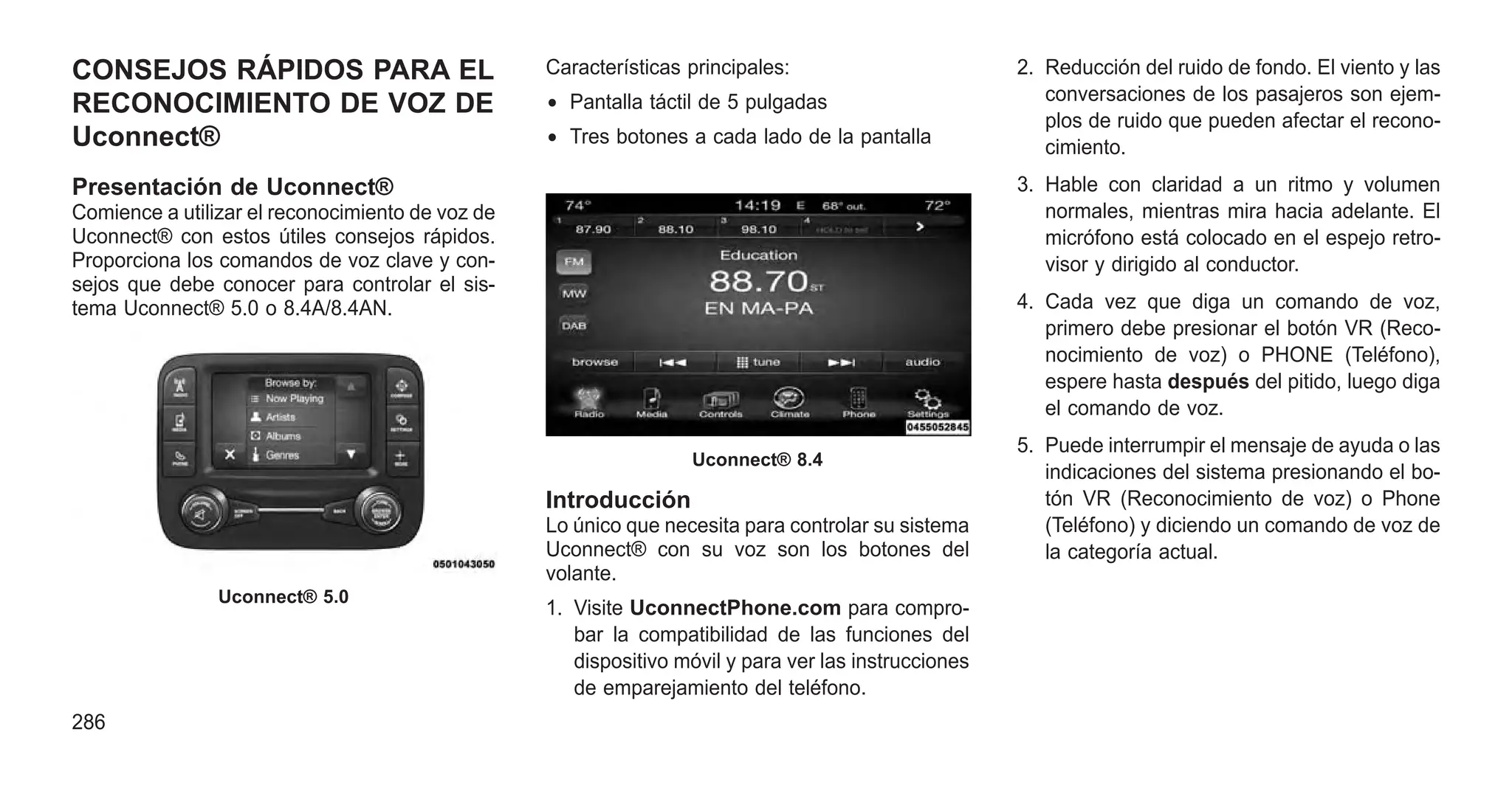 CONSEJOS RÁPIDOS PARA EL
RECONOCIMIENTO DE VOZ DE
Uconnect®
Presentación de Uconnect®
Comience a utilizar el reconocimiento de voz de
Uconnect® con estos útiles consejos rápidos.
Proporciona los comandos de voz clave y con-
sejos que debe conocer para controlar el sis-
tema Uconnect® 5.0 o 8.4A/8.4AN.
Características principales:
• Pantalla táctil de 5 pulgadas
• Tres botones a cada lado de la pantalla
Introducción
Lo único que necesita para controlar su sistema
Uconnect® con su voz son los botones del
volante.
1. Visite UconnectPhone.com para compro-
bar la compatibilidad de las funciones del
dispositivo móvil y para ver las instrucciones
de emparejamiento del teléfono.
2. Reducción del ruido de fondo. El viento y las
conversaciones de los pasajeros son ejem-
plos de ruido que pueden afectar el recono-
cimiento.
3. Hable con claridad a un ritmo y volumen
normales, mientras mira hacia adelante. El
micrófono está colocado en el espejo retro-
visor y dirigido al conductor.
4. Cada vez que diga un comando de voz,
primero debe presionar el botón VR (Reco-
nocimiento de voz) o PHONE (Teléfono),
espere hasta después del pitido, luego diga
el comando de voz.
5. Puede interrumpir el mensaje de ayuda o las
indicaciones del sistema presionando el bo-
tón VR (Reconocimiento de voz) o Phone
(Teléfono) y diciendo un comando de voz de
la categoría actual.
Uconnect® 5.0
Uconnect® 8.4
286
 