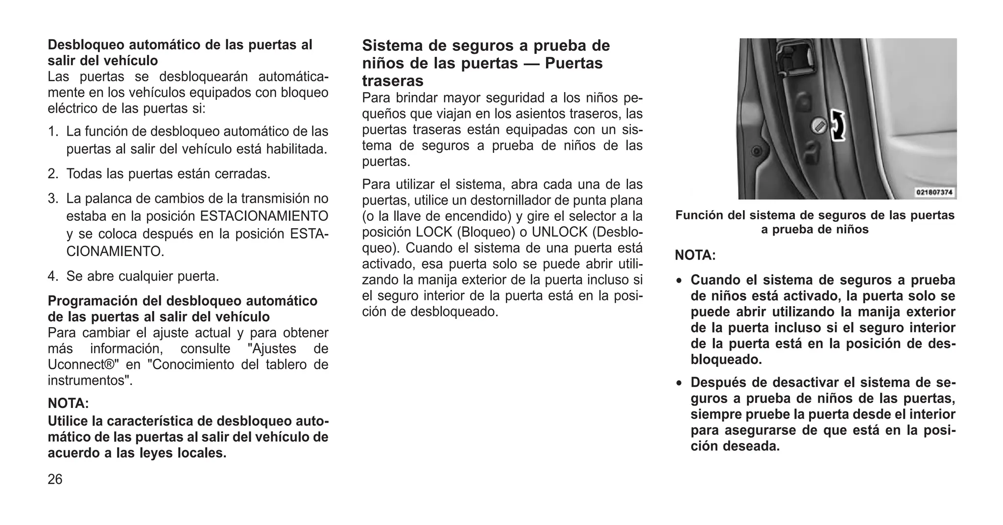 Desbloqueo automático de las puertas al
salir del vehículo
Las puertas se desbloquearán automática-
mente en los vehículos equipados con bloqueo
eléctrico de las puertas si:
1. La función de desbloqueo automático de las
puertas al salir del vehículo está habilitada.
2. Todas las puertas están cerradas.
3. La palanca de cambios de la transmisión no
estaba en la posición ESTACIONAMIENTO
y se coloca después en la posición ESTA-
CIONAMIENTO.
4. Se abre cualquier puerta.
Programación del desbloqueo automático
de las puertas al salir del vehículo
Para cambiar el ajuste actual y para obtener
más información, consulte "Ajustes de
Uconnect®" en "Conocimiento del tablero de
instrumentos".
NOTA:
Utilice la característica de desbloqueo auto-
mático de las puertas al salir del vehículo de
acuerdo a las leyes locales.
Sistema de seguros a prueba de
niños de las puertas — Puertas
traseras
Para brindar mayor seguridad a los niños pe-
queños que viajan en los asientos traseros, las
puertas traseras están equipadas con un sis-
tema de seguros a prueba de niños de las
puertas.
Para utilizar el sistema, abra cada una de las
puertas, utilice un destornillador de punta plana
(o la llave de encendido) y gire el selector a la
posición LOCK (Bloqueo) o UNLOCK (Desblo-
queo). Cuando el sistema de una puerta está
activado, esa puerta solo se puede abrir utili-
zando la manija exterior de la puerta incluso si
el seguro interior de la puerta está en la posi-
ción de desbloqueado.
NOTA:
• Cuando el sistema de seguros a prueba
de niños está activado, la puerta solo se
puede abrir utilizando la manija exterior
de la puerta incluso si el seguro interior
de la puerta está en la posición de des-
bloqueado.
• Después de desactivar el sistema de se-
guros a prueba de niños de las puertas,
siempre pruebe la puerta desde el interior
para asegurarse de que está en la posi-
ción deseada.
Función del sistema de seguros de las puertas
a prueba de niños
26
 