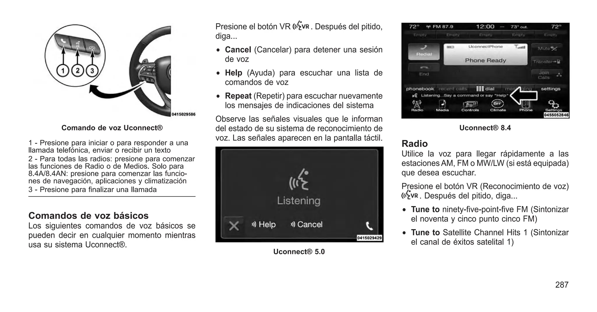 Comandos de voz básicos
Los siguientes comandos de voz básicos se
pueden decir en cualquier momento mientras
usa su sistema Uconnect®.
Presione el botón VR . Después del pitido,
diga...
• Cancel (Cancelar) para detener una sesión
de voz
• Help (Ayuda) para escuchar una lista de
comandos de voz
• Repeat (Repetir) para escuchar nuevamente
los mensajes de indicaciones del sistema
Observe las señales visuales que le informan
del estado de su sistema de reconocimiento de
voz. Las señales aparecen en la pantalla táctil.
Radio
Utilice la voz para llegar rápidamente a las
estaciones AM, FM o MW/LW (si está equipada)
que desea escuchar.
Presione el botón VR (Reconocimiento de voz)
. Después del pitido, diga...
• Tune to ninety-five-point-five FM (Sintonizar
el noventa y cinco punto cinco FM)
• Tune to Satellite Channel Hits 1 (Sintonizar
el canal de éxitos satelital 1)
Comando de voz Uconnect®
1 - Presione para iniciar o para responder a una
llamada telefónica, enviar o recibir un texto
2 - Para todas las radios: presione para comenzar
las funciones de Radio o de Medios. Solo para
8.4A/8.4AN: presione para comenzar las funcio-
nes de navegación, aplicaciones y climatización
3 - Presione para finalizar una llamada
Uconnect® 5.0
Uconnect® 8.4
287
 