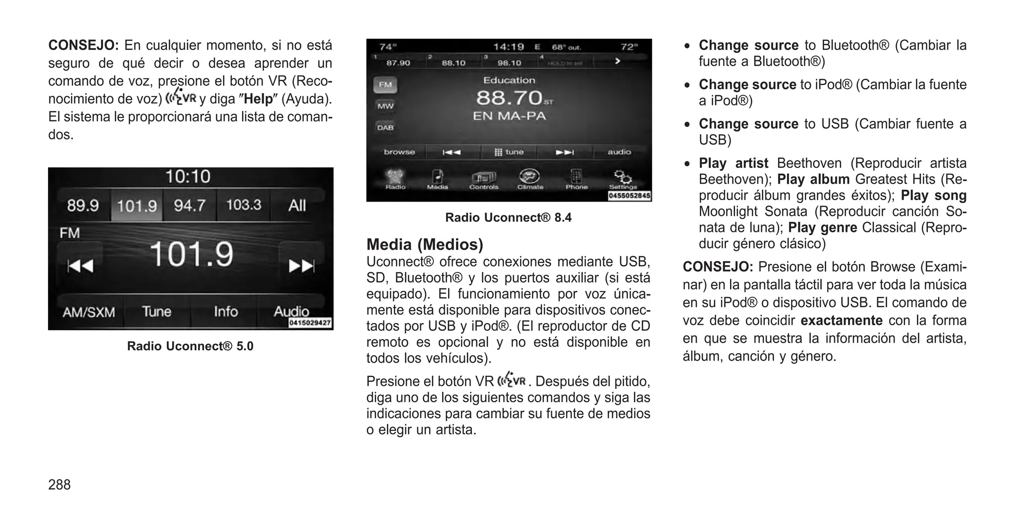 CONSEJO: En cualquier momento, si no está
seguro de qué decir o desea aprender un
comando de voz, presione el botón VR (Reco-
nocimiento de voz) y diga ⴖHelpⴖ (Ayuda).
El sistema le proporcionará una lista de coman-
dos.
Media (Medios)
Uconnect® ofrece conexiones mediante USB,
SD, Bluetooth® y los puertos auxiliar (si está
equipado). El funcionamiento por voz única-
mente está disponible para dispositivos conec-
tados por USB y iPod®. (El reproductor de CD
remoto es opcional y no está disponible en
todos los vehículos).
Presione el botón VR . Después del pitido,
diga uno de los siguientes comandos y siga las
indicaciones para cambiar su fuente de medios
o elegir un artista.
• Change source to Bluetooth® (Cambiar la
fuente a Bluetooth®)
• Change source to iPod® (Cambiar la fuente
a iPod®)
• Change source to USB (Cambiar fuente a
USB)
• Play artist Beethoven (Reproducir artista
Beethoven); Play album Greatest Hits (Re-
producir álbum grandes éxitos); Play song
Moonlight Sonata (Reproducir canción So-
nata de luna); Play genre Classical (Repro-
ducir género clásico)
CONSEJO: Presione el botón Browse (Exami-
nar) en la pantalla táctil para ver toda la música
en su iPod® o dispositivo USB. El comando de
voz debe coincidir exactamente con la forma
en que se muestra la información del artista,
álbum, canción y género.
Radio Uconnect® 5.0
Radio Uconnect® 8.4
288
 