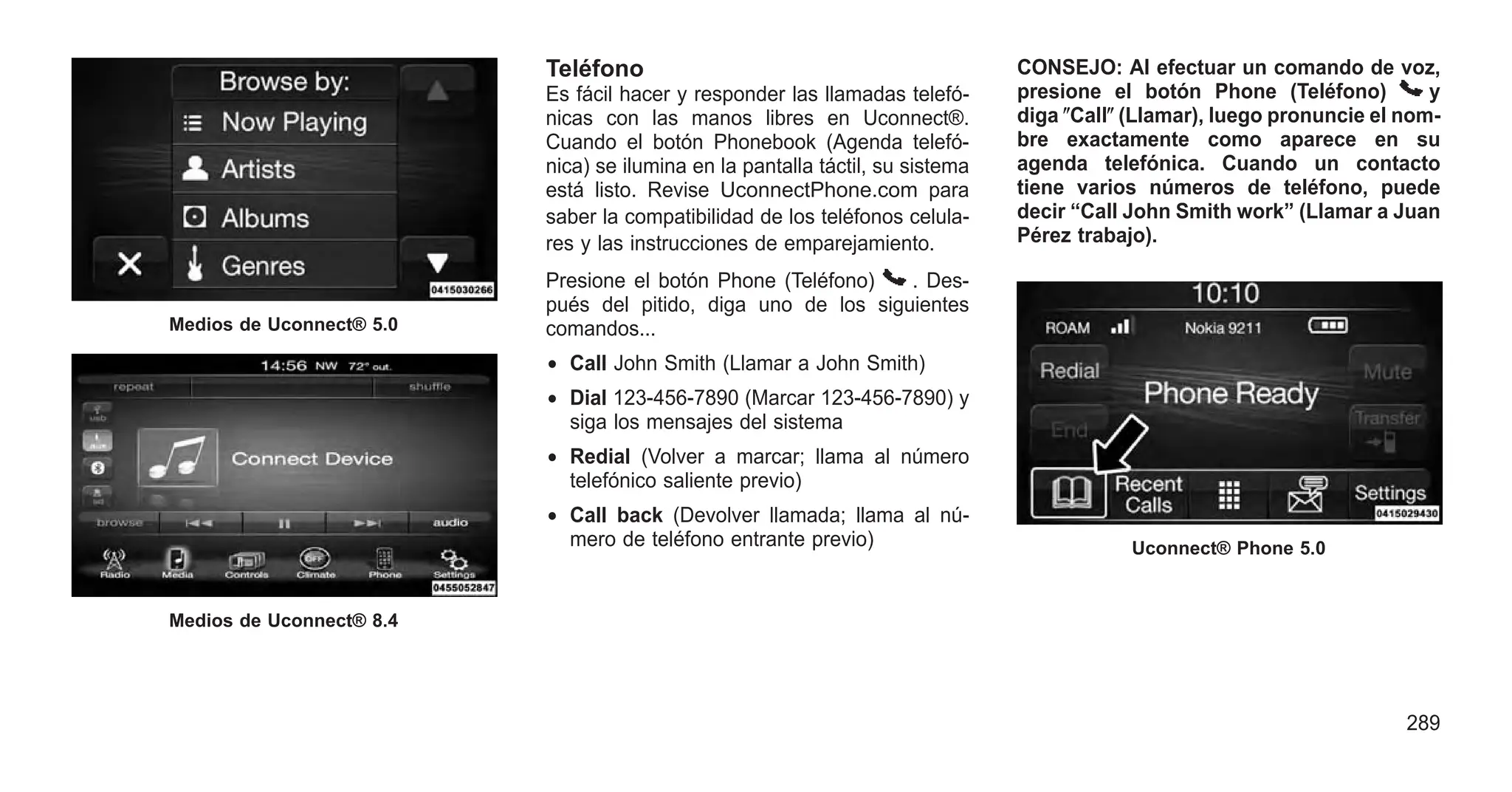 Teléfono
Es fácil hacer y responder las llamadas telefó-
nicas con las manos libres en Uconnect®.
Cuando el botón Phonebook (Agenda telefó-
nica) se ilumina en la pantalla táctil, su sistema
está listo. Revise UconnectPhone.com para
saber la compatibilidad de los teléfonos celula-
res y las instrucciones de emparejamiento.
Presione el botón Phone (Teléfono) . Des-
pués del pitido, diga uno de los siguientes
comandos...
• Call John Smith (Llamar a John Smith)
• Dial 123-456-7890 (Marcar 123-456-7890) y
siga los mensajes del sistema
• Redial (Volver a marcar; llama al número
telefónico saliente previo)
• Call back (Devolver llamada; llama al nú-
mero de teléfono entrante previo)
CONSEJO: Al efectuar un comando de voz,
presione el botón Phone (Teléfono) y
diga ⴖCallⴖ (Llamar), luego pronuncie el nom-
bre exactamente como aparece en su
agenda telefónica. Cuando un contacto
tiene varios números de teléfono, puede
decir “Call John Smith work” (Llamar a Juan
Pérez trabajo).
Medios de Uconnect® 5.0
Medios de Uconnect® 8.4
Uconnect® Phone 5.0
289
 