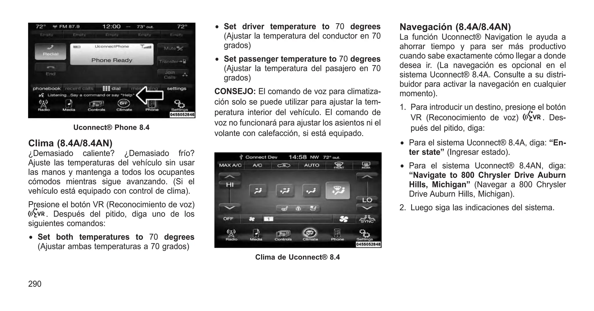 Clima (8.4A/8.4AN)
¿Demasiado caliente? ¿Demasiado frío?
Ajuste las temperaturas del vehículo sin usar
las manos y mantenga a todos los ocupantes
cómodos mientras sigue avanzando. (Si el
vehículo está equipado con control de clima).
Presione el botón VR (Reconocimiento de voz)
. Después del pitido, diga uno de los
siguientes comandos:
• Set both temperatures to 70 degrees
(Ajustar ambas temperaturas a 70 grados)
• Set driver temperature to 70 degrees
(Ajustar la temperatura del conductor en 70
grados)
• Set passenger temperature to 70 degrees
(Ajustar la temperatura del pasajero en 70
grados)
CONSEJO: El comando de voz para climatiza-
ción solo se puede utilizar para ajustar la tem-
peratura interior del vehículo. El comando de
voz no funcionará para ajustar los asientos ni el
volante con calefacción, si está equipado.
Navegación (8.4A/8.4AN)
La función Uconnect® Navigation le ayuda a
ahorrar tiempo y para ser más productivo
cuando sabe exactamente cómo llegar a donde
desea ir. (La navegación es opcional en el
sistema Uconnect® 8.4A. Consulte a su distri-
buidor para activar la navegación en cualquier
momento).
1. Para introducir un destino, presione el botón
VR (Reconocimiento de voz) . Des-
pués del pitido, diga:
• Para el sistema Uconnect® 8.4A, diga: “En-
ter state” (Ingresar estado).
• Para el sistema Uconnect® 8.4AN, diga:
“Navigate to 800 Chrysler Drive Auburn
Hills, Michigan” (Navegar a 800 Chrysler
Drive Auburn Hills, Michigan).
2. Luego siga las indicaciones del sistema.
Uconnect® Phone 8.4
Clima de Uconnect® 8.4
290
 