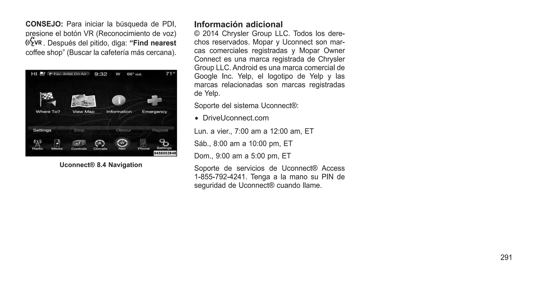 CONSEJO: Para iniciar la búsqueda de PDI,
presione el botón VR (Reconocimiento de voz)
. Después del pitido, diga: “Find nearest
coffee shop” (Buscar la cafetería más cercana).
Información adicional
© 2014 Chrysler Group LLC. Todos los dere-
chos reservados. Mopar y Uconnect son mar-
cas comerciales registradas y Mopar Owner
Connect es una marca registrada de Chrysler
Group LLC. Android es una marca comercial de
Google Inc. Yelp, el logotipo de Yelp y las
marcas relacionadas son marcas registradas
de Yelp.
Soporte del sistema Uconnect®:
• DriveUconnect.com
Lun. a vier., 7:00 am a 12:00 am, ET
Sáb., 8:00 am a 10:00 pm, ET
Dom., 9:00 am a 5:00 pm, ET
Soporte de servicios de Uconnect® Access
1-855-792-4241. Tenga a la mano su PIN de
seguridad de Uconnect® cuando llame.
Uconnect® 8.4 Navigation
291
 