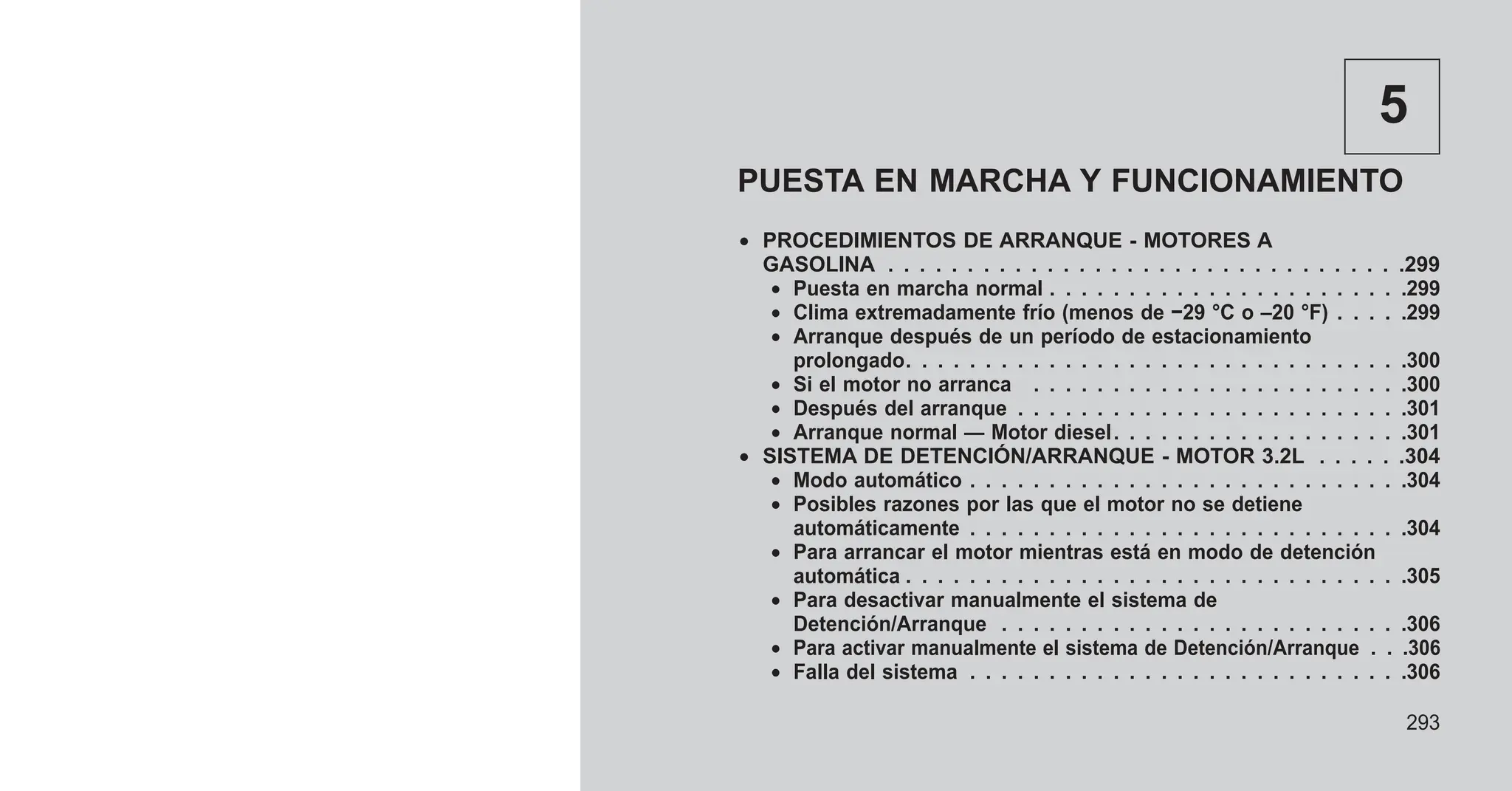 5
PUESTA EN MARCHA Y FUNCIONAMIENTO
• PROCEDIMIENTOS DE ARRANQUE - MOTORES A
GASOLINA . . . . . . . . . . . . . . . . . . . . . . . . . . . . . . . . .299
• Puesta en marcha normal . . . . . . . . . . . . . . . . . . . . . . .299
• Clima extremadamente frío (menos de −29 °C o –20 °F) . . . . .299
• Arranque después de un período de estacionamiento
prolongado. . . . . . . . . . . . . . . . . . . . . . . . . . . . . . . .300
• Si el motor no arranca . . . . . . . . . . . . . . . . . . . . . . . .300
• Después del arranque . . . . . . . . . . . . . . . . . . . . . . . . .301
• Arranque normal — Motor diesel. . . . . . . . . . . . . . . . . . .301
• SISTEMA DE DETENCIÓN/ARRANQUE - MOTOR 3.2L . . . . . .304
• Modo automático . . . . . . . . . . . . . . . . . . . . . . . . . . . .304
• Posibles razones por las que el motor no se detiene
automáticamente . . . . . . . . . . . . . . . . . . . . . . . . . . . .304
• Para arrancar el motor mientras está en modo de detención
automática . . . . . . . . . . . . . . . . . . . . . . . . . . . . . . . .305
• Para desactivar manualmente el sistema de
Detención/Arranque . . . . . . . . . . . . . . . . . . . . . . . . . .306
• Para activar manualmente el sistema de Detención/Arranque . . .306
• Falla del sistema . . . . . . . . . . . . . . . . . . . . . . . . . . . .306
293
 
