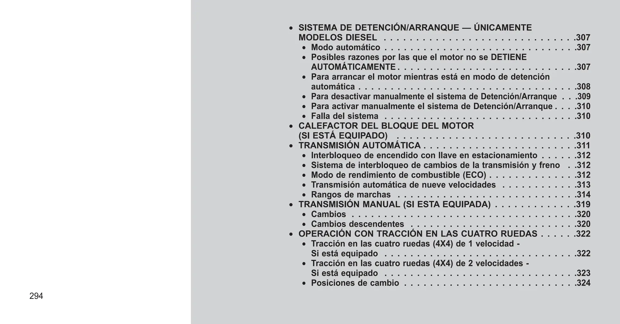 • SISTEMA DE DETENCIÓN/ARRANQUE — ÚNICAMENTE
MODELOS DIESEL . . . . . . . . . . . . . . . . . . . . . . . . . . . . . .307
• Modo automático . . . . . . . . . . . . . . . . . . . . . . . . . . . . . .307
• Posibles razones por las que el motor no se DETIENE
AUTOMÁTICAMENTE . . . . . . . . . . . . . . . . . . . . . . . . . . . .307
• Para arrancar el motor mientras está en modo de detención
automática . . . . . . . . . . . . . . . . . . . . . . . . . . . . . . . . . .308
• Para desactivar manualmente el sistema de Detención/Arranque . . .309
• Para activar manualmente el sistema de Detención/Arranque . . . .310
• Falla del sistema . . . . . . . . . . . . . . . . . . . . . . . . . . . . . .310
• CALEFACTOR DEL BLOQUE DEL MOTOR
(SI ESTÁ EQUIPADO) . . . . . . . . . . . . . . . . . . . . . . . . . . . .310
• TRANSMISIÓN AUTOMÁTICA . . . . . . . . . . . . . . . . . . . . . . . .311
• Interbloqueo de encendido con llave en estacionamiento . . . . . .312
• Sistema de interbloqueo de cambios de la transmisión y freno . .312
• Modo de rendimiento de combustible (ECO) . . . . . . . . . . . . . .312
• Transmisión automática de nueve velocidades . . . . . . . . . . . .313
• Rangos de marchas . . . . . . . . . . . . . . . . . . . . . . . . . . . .314
• TRANSMISIÓN MANUAL (SI ESTA EQUIPADA) . . . . . . . . . . . . .319
• Cambios . . . . . . . . . . . . . . . . . . . . . . . . . . . . . . . . . . .320
• Cambios descendentes . . . . . . . . . . . . . . . . . . . . . . . . . .320
• OPERACIÓN CON TRACCIÓN EN LAS CUATRO RUEDAS . . . . . .322
• Tracción en las cuatro ruedas (4X4) de 1 velocidad -
Si está equipado . . . . . . . . . . . . . . . . . . . . . . . . . . . . . .322
• Tracción en las cuatro ruedas (4X4) de 2 velocidades -
Si está equipado . . . . . . . . . . . . . . . . . . . . . . . . . . . . . .323
• Posiciones de cambio . . . . . . . . . . . . . . . . . . . . . . . . . . .324
294
 