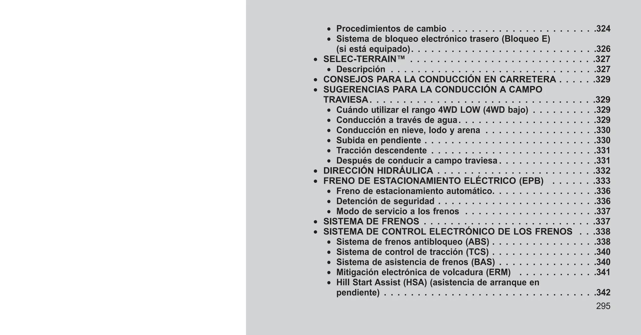 • Procedimientos de cambio . . . . . . . . . . . . . . . . . . . . . .324
• Sistema de bloqueo electrónico trasero (Bloqueo E)
(si está equipado). . . . . . . . . . . . . . . . . . . . . . . . . . . .326
• SELEC-TERRAIN™ . . . . . . . . . . . . . . . . . . . . . . . . . . . .327
• Descripción . . . . . . . . . . . . . . . . . . . . . . . . . . . . . . .327
• CONSEJOS PARA LA CONDUCCIÓN EN CARRETERA . . . . . .329
• SUGERENCIAS PARA LA CONDUCCIÓN A CAMPO
TRAVIESA. . . . . . . . . . . . . . . . . . . . . . . . . . . . . . . . . .329
• Cuándo utilizar el rango 4WD LOW (4WD bajo) . . . . . . . . . .329
• Conducción a través de agua. . . . . . . . . . . . . . . . . . . . .329
• Conducción en nieve, lodo y arena . . . . . . . . . . . . . . . . .330
• Subida en pendiente . . . . . . . . . . . . . . . . . . . . . . . . . .330
• Tracción descendente . . . . . . . . . . . . . . . . . . . . . . . . .331
• Después de conducir a campo traviesa . . . . . . . . . . . . . . .331
• DIRECCIÓN HIDRÁULICA . . . . . . . . . . . . . . . . . . . . . . . .332
• FRENO DE ESTACIONAMIENTO ELÉCTRICO (EPB) . . . . . . .333
• Freno de estacionamiento automático. . . . . . . . . . . . . . . .336
• Detención de seguridad . . . . . . . . . . . . . . . . . . . . . . . .336
• Modo de servicio a los frenos . . . . . . . . . . . . . . . . . . . .337
• SISTEMA DE FRENOS . . . . . . . . . . . . . . . . . . . . . . . . . .337
• SISTEMA DE CONTROL ELECTRÓNICO DE LOS FRENOS . . .338
• Sistema de frenos antibloqueo (ABS) . . . . . . . . . . . . . . . .338
• Sistema de control de tracción (TCS) . . . . . . . . . . . . . . . .340
• Sistema de asistencia de frenos (BAS) . . . . . . . . . . . . . . .340
• Mitigación electrónica de volcadura (ERM) . . . . . . . . . . . .341
• Hill Start Assist (HSA) (asistencia de arranque en
pendiente) . . . . . . . . . . . . . . . . . . . . . . . . . . . . . . . .342
295
 