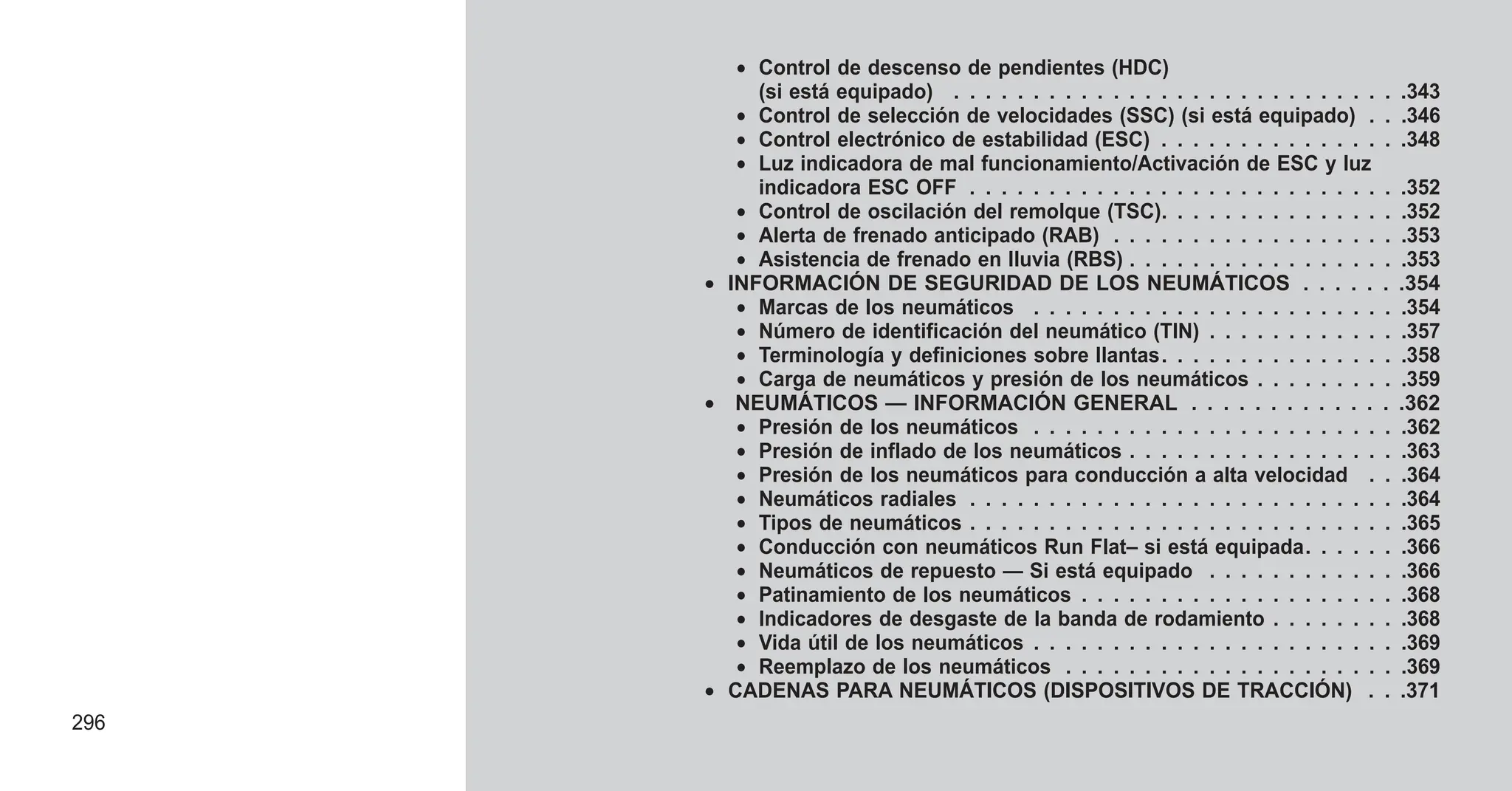 • Control de descenso de pendientes (HDC)
(si está equipado) . . . . . . . . . . . . . . . . . . . . . . . . . . . . .343
• Control de selección de velocidades (SSC) (si está equipado) . . .346
• Control electrónico de estabilidad (ESC) . . . . . . . . . . . . . . . .348
• Luz indicadora de mal funcionamiento/Activación de ESC y luz
indicadora ESC OFF . . . . . . . . . . . . . . . . . . . . . . . . . . . .352
• Control de oscilación del remolque (TSC). . . . . . . . . . . . . . . .352
• Alerta de frenado anticipado (RAB) . . . . . . . . . . . . . . . . . . .353
• Asistencia de frenado en lluvia (RBS) . . . . . . . . . . . . . . . . . .353
• INFORMACIÓN DE SEGURIDAD DE LOS NEUMÁTICOS . . . . . . .354
• Marcas de los neumáticos . . . . . . . . . . . . . . . . . . . . . . . .354
• Número de identificación del neumático (TIN) . . . . . . . . . . . . .357
• Terminología y definiciones sobre llantas. . . . . . . . . . . . . . . .358
• Carga de neumáticos y presión de los neumáticos . . . . . . . . . .359
• NEUMÁTICOS — INFORMACIÓN GENERAL . . . . . . . . . . . . . .362
• Presión de los neumáticos . . . . . . . . . . . . . . . . . . . . . . . .362
• Presión de inflado de los neumáticos . . . . . . . . . . . . . . . . . .363
• Presión de los neumáticos para conducción a alta velocidad . . .364
• Neumáticos radiales . . . . . . . . . . . . . . . . . . . . . . . . . . . .364
• Tipos de neumáticos . . . . . . . . . . . . . . . . . . . . . . . . . . . .365
• Conducción con neumáticos Run Flat– si está equipada. . . . . . .366
• Neumáticos de repuesto — Si está equipado . . . . . . . . . . . . .366
• Patinamiento de los neumáticos . . . . . . . . . . . . . . . . . . . . .368
• Indicadores de desgaste de la banda de rodamiento . . . . . . . . .368
• Vida útil de los neumáticos . . . . . . . . . . . . . . . . . . . . . . . .369
• Reemplazo de los neumáticos . . . . . . . . . . . . . . . . . . . . . .369
• CADENAS PARA NEUMÁTICOS (DISPOSITIVOS DE TRACCIÓN) . . .371
296
 