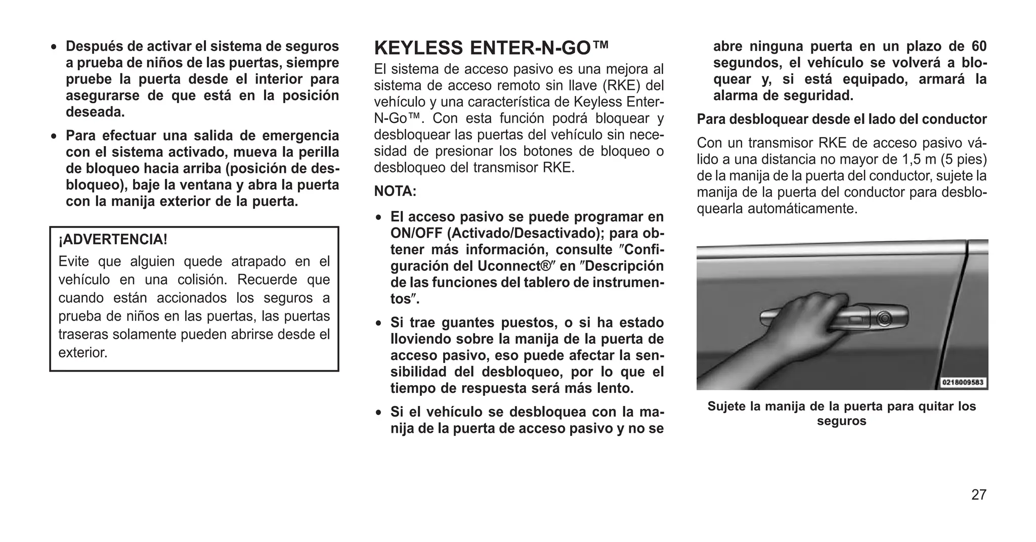 • Después de activar el sistema de seguros
a prueba de niños de las puertas, siempre
pruebe la puerta desde el interior para
asegurarse de que está en la posición
deseada.
• Para efectuar una salida de emergencia
con el sistema activado, mueva la perilla
de bloqueo hacia arriba (posición de des-
bloqueo), baje la ventana y abra la puerta
con la manija exterior de la puerta.
¡ADVERTENCIA!
Evite que alguien quede atrapado en el
vehículo en una colisión. Recuerde que
cuando están accionados los seguros a
prueba de niños en las puertas, las puertas
traseras solamente pueden abrirse desde el
exterior.
KEYLESS ENTER-N-GO™
El sistema de acceso pasivo es una mejora al
sistema de acceso remoto sin llave (RKE) del
vehículo y una característica de Keyless Enter-
N-Go™. Con esta función podrá bloquear y
desbloquear las puertas del vehículo sin nece-
sidad de presionar los botones de bloqueo o
desbloqueo del transmisor RKE.
NOTA:
• El acceso pasivo se puede programar en
ON/OFF (Activado/Desactivado); para ob-
tener más información, consulte ⴖConfi-
guración del Uconnect®ⴖ en ⴖDescripción
de las funciones del tablero de instrumen-
tosⴖ.
• Si trae guantes puestos, o si ha estado
lloviendo sobre la manija de la puerta de
acceso pasivo, eso puede afectar la sen-
sibilidad del desbloqueo, por lo que el
tiempo de respuesta será más lento.
• Si el vehículo se desbloquea con la ma-
nija de la puerta de acceso pasivo y no se
abre ninguna puerta en un plazo de 60
segundos, el vehículo se volverá a blo-
quear y, si está equipado, armará la
alarma de seguridad.
Para desbloquear desde el lado del conductor
Con un transmisor RKE de acceso pasivo vá-
lido a una distancia no mayor de 1,5 m (5 pies)
de la manija de la puerta del conductor, sujete la
manija de la puerta del conductor para desblo-
quearla automáticamente.
Sujete la manija de la puerta para quitar los
seguros
27
 