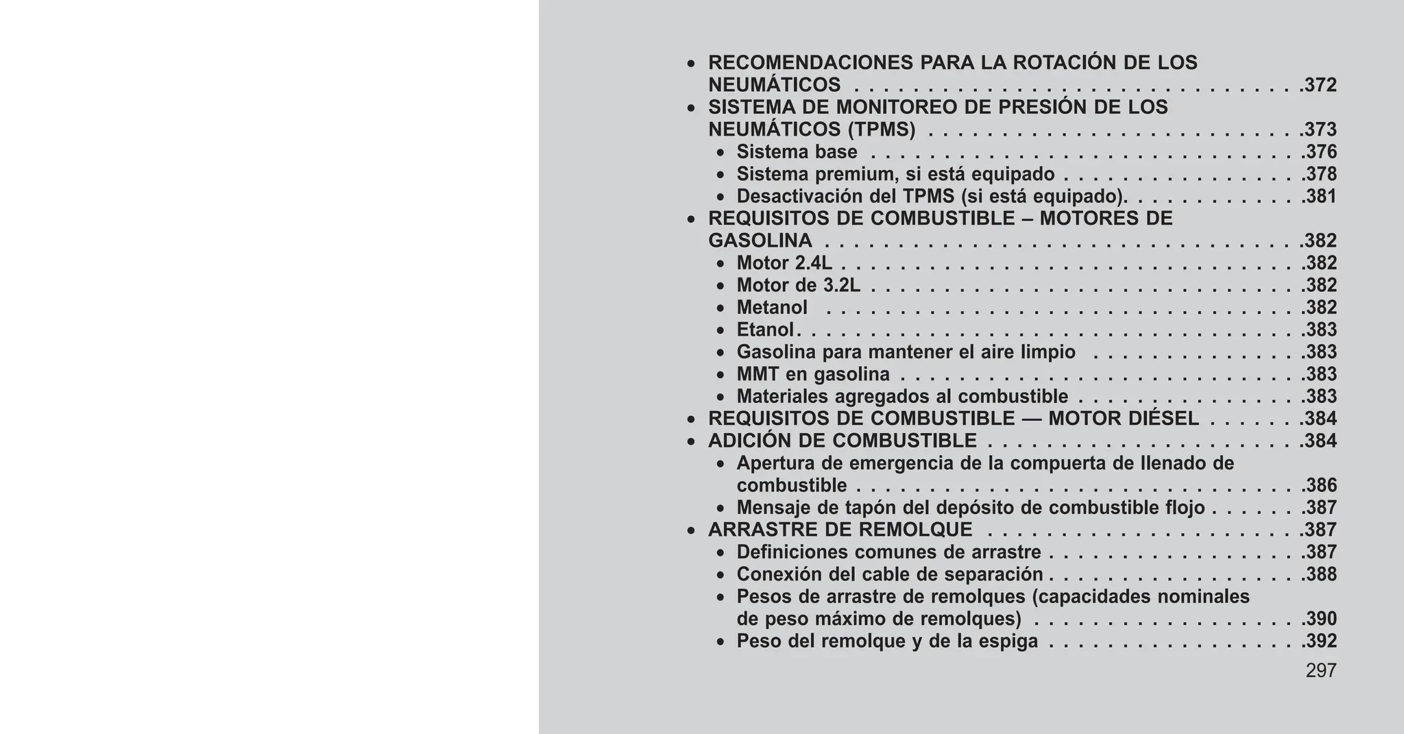 • RECOMENDACIONES PARA LA ROTACIÓN DE LOS
NEUMÁTICOS . . . . . . . . . . . . . . . . . . . . . . . . . . . . . . .372
• SISTEMA DE MONITOREO DE PRESIÓN DE LOS
NEUMÁTICOS (TPMS) . . . . . . . . . . . . . . . . . . . . . . . . . .373
• Sistema base . . . . . . . . . . . . . . . . . . . . . . . . . . . . . .376
• Sistema premium, si está equipado . . . . . . . . . . . . . . . . .378
• Desactivación del TPMS (si está equipado). . . . . . . . . . . . .381
• REQUISITOS DE COMBUSTIBLE – MOTORES DE
GASOLINA . . . . . . . . . . . . . . . . . . . . . . . . . . . . . . . . .382
• Motor 2.4L . . . . . . . . . . . . . . . . . . . . . . . . . . . . . . . .382
• Motor de 3.2L . . . . . . . . . . . . . . . . . . . . . . . . . . . . . .382
• Metanol . . . . . . . . . . . . . . . . . . . . . . . . . . . . . . . . .382
• Etanol. . . . . . . . . . . . . . . . . . . . . . . . . . . . . . . . . . .383
• Gasolina para mantener el aire limpio . . . . . . . . . . . . . . .383
• MMT en gasolina . . . . . . . . . . . . . . . . . . . . . . . . . . . .383
• Materiales agregados al combustible . . . . . . . . . . . . . . . .383
• REQUISITOS DE COMBUSTIBLE — MOTOR DIÉSEL . . . . . . .384
• ADICIÓN DE COMBUSTIBLE . . . . . . . . . . . . . . . . . . . . . .384
• Apertura de emergencia de la compuerta de llenado de
combustible . . . . . . . . . . . . . . . . . . . . . . . . . . . . . . .386
• Mensaje de tapón del depósito de combustible flojo . . . . . . .387
• ARRASTRE DE REMOLQUE . . . . . . . . . . . . . . . . . . . . . .387
• Definiciones comunes de arrastre . . . . . . . . . . . . . . . . . .387
• Conexión del cable de separación . . . . . . . . . . . . . . . . . .388
• Pesos de arrastre de remolques (capacidades nominales
de peso máximo de remolques) . . . . . . . . . . . . . . . . . . .390
• Peso del remolque y de la espiga . . . . . . . . . . . . . . . . . .392
297
 