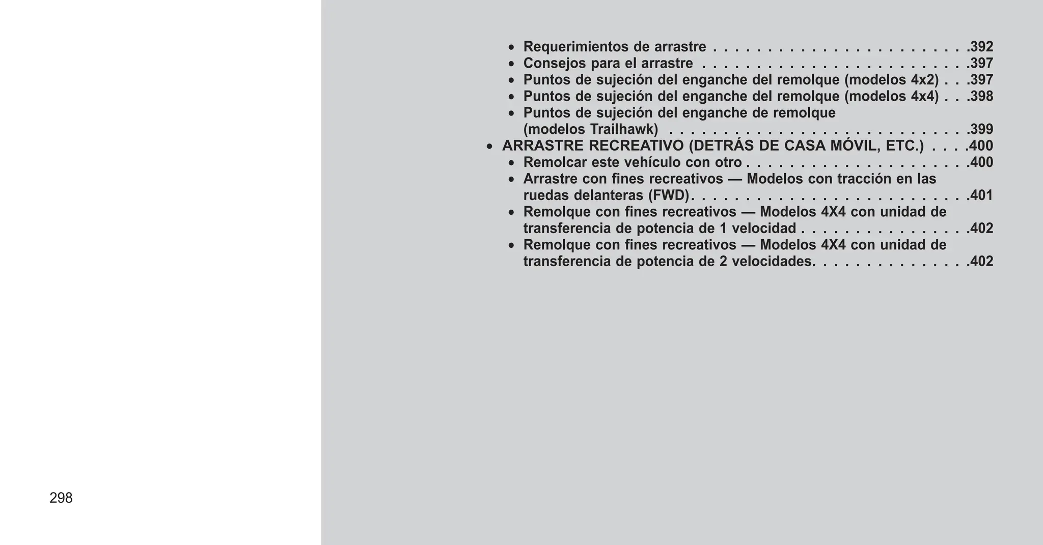 • Requerimientos de arrastre . . . . . . . . . . . . . . . . . . . . . . . .392
• Consejos para el arrastre . . . . . . . . . . . . . . . . . . . . . . . . .397
• Puntos de sujeción del enganche del remolque (modelos 4x2) . . .397
• Puntos de sujeción del enganche del remolque (modelos 4x4) . . .398
• Puntos de sujeción del enganche de remolque
(modelos Trailhawk) . . . . . . . . . . . . . . . . . . . . . . . . . . . .399
• ARRASTRE RECREATIVO (DETRÁS DE CASA MÓVIL, ETC.) . . . .400
• Remolcar este vehículo con otro . . . . . . . . . . . . . . . . . . . . .400
• Arrastre con fines recreativos — Modelos con tracción en las
ruedas delanteras (FWD). . . . . . . . . . . . . . . . . . . . . . . . . .401
• Remolque con fines recreativos — Modelos 4X4 con unidad de
transferencia de potencia de 1 velocidad . . . . . . . . . . . . . . . .402
• Remolque con fines recreativos — Modelos 4X4 con unidad de
transferencia de potencia de 2 velocidades. . . . . . . . . . . . . . .402
298
 