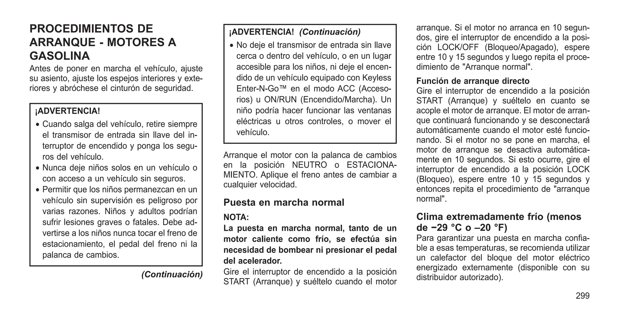 PROCEDIMIENTOS DE
ARRANQUE - MOTORES A
GASOLINA
Antes de poner en marcha el vehículo, ajuste
su asiento, ajuste los espejos interiores y exte-
riores y abróchese el cinturón de seguridad.
¡ADVERTENCIA!
• Cuando salga del vehículo, retire siempre
el transmisor de entrada sin llave del in-
terruptor de encendido y ponga los segu-
ros del vehículo.
• Nunca deje niños solos en un vehículo o
con acceso a un vehículo sin seguros.
• Permitir que los niños permanezcan en un
vehículo sin supervisión es peligroso por
varias razones. Niños y adultos podrían
sufrir lesiones graves o fatales. Debe ad-
vertirse a los niños nunca tocar el freno de
estacionamiento, el pedal del freno ni la
palanca de cambios.
(Continuación)
¡ADVERTENCIA! (Continuación)
• No deje el transmisor de entrada sin llave
cerca o dentro del vehículo, o en un lugar
accesible para los niños, ni deje el encen-
dido de un vehículo equipado con Keyless
Enter-N-Go™ en el modo ACC (Acceso-
rios) u ON/RUN (Encendido/Marcha). Un
niño podría hacer funcionar las ventanas
eléctricas u otros controles, o mover el
vehículo.
Arranque el motor con la palanca de cambios
en la posición NEUTRO o ESTACIONA-
MIENTO. Aplique el freno antes de cambiar a
cualquier velocidad.
Puesta en marcha normal
NOTA:
La puesta en marcha normal, tanto de un
motor caliente como frío, se efectúa sin
necesidad de bombear ni presionar el pedal
del acelerador.
Gire el interruptor de encendido a la posición
START (Arranque) y suéltelo cuando el motor
arranque. Si el motor no arranca en 10 segun-
dos, gire el interruptor de encendido a la posi-
ción LOCK/OFF (Bloqueo/Apagado), espere
entre 10 y 15 segundos y luego repita el proce-
dimiento de "Arranque normal".
Función de arranque directo
Gire el interruptor de encendido a la posición
START (Arranque) y suéltelo en cuanto se
acople el motor de arranque. El motor de arran-
que continuará funcionando y se desconectará
automáticamente cuando el motor esté funcio-
nando. Si el motor no se pone en marcha, el
motor de arranque se desactiva automática-
mente en 10 segundos. Si esto ocurre, gire el
interruptor de encendido a la posición LOCK
(Bloqueo), espere entre 10 y 15 segundos y
entonces repita el procedimiento de "arranque
normal".
Clima extremadamente frío (menos
de −29 °C o –20 °F)
Para garantizar una puesta en marcha confia-
ble a esas temperaturas, se recomienda utilizar
un calefactor del bloque del motor eléctrico
energizado externamente (disponible con su
distribuidor autorizado).
299
 
