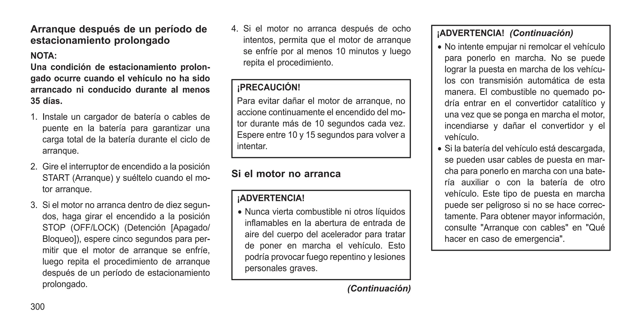 Arranque después de un período de
estacionamiento prolongado
NOTA:
Una condición de estacionamiento prolon-
gado ocurre cuando el vehículo no ha sido
arrancado ni conducido durante al menos
35 días.
1. Instale un cargador de batería o cables de
puente en la batería para garantizar una
carga total de la batería durante el ciclo de
arranque.
2. Gire el interruptor de encendido a la posición
START (Arranque) y suéltelo cuando el mo-
tor arranque.
3. Si el motor no arranca dentro de diez segun-
dos, haga girar el encendido a la posición
STOP (OFF/LOCK) (Detención [Apagado/
Bloqueo]), espere cinco segundos para per-
mitir que el motor de arranque se enfríe,
luego repita el procedimiento de arranque
después de un período de estacionamiento
prolongado.
4. Si el motor no arranca después de ocho
intentos, permita que el motor de arranque
se enfríe por al menos 10 minutos y luego
repita el procedimiento.
¡PRECAUCIÓN!
Para evitar dañar el motor de arranque, no
accione continuamente el encendido del mo-
tor durante más de 10 segundos cada vez.
Espere entre 10 y 15 segundos para volver a
intentar.
Si el motor no arranca
¡ADVERTENCIA!
• Nunca vierta combustible ni otros líquidos
inflamables en la abertura de entrada de
aire del cuerpo del acelerador para tratar
de poner en marcha el vehículo. Esto
podría provocar fuego repentino y lesiones
personales graves.
(Continuación)
¡ADVERTENCIA! (Continuación)
• No intente empujar ni remolcar el vehículo
para ponerlo en marcha. No se puede
lograr la puesta en marcha de los vehícu-
los con transmisión automática de esta
manera. El combustible no quemado po-
dría entrar en el convertidor catalítico y
una vez que se ponga en marcha el motor,
incendiarse y dañar el convertidor y el
vehículo.
• Si la batería del vehículo está descargada,
se pueden usar cables de puesta en mar-
cha para ponerlo en marcha con una bate-
ría auxiliar o con la batería de otro
vehículo. Este tipo de puesta en marcha
puede ser peligroso si no se hace correc-
tamente. Para obtener mayor información,
consulte "Arranque con cables" en "Qué
hacer en caso de emergencia".
300
 