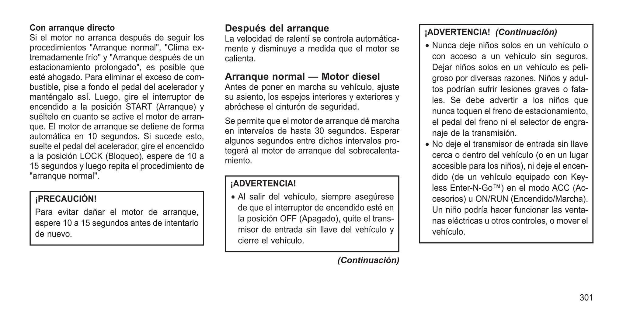 Con arranque directo
Si el motor no arranca después de seguir los
procedimientos "Arranque normal", "Clima ex-
tremadamente frío" y "Arranque después de un
estacionamiento prolongado", es posible que
esté ahogado. Para eliminar el exceso de com-
bustible, pise a fondo el pedal del acelerador y
manténgalo así. Luego, gire el interruptor de
encendido a la posición START (Arranque) y
suéltelo en cuanto se active el motor de arran-
que. El motor de arranque se detiene de forma
automática en 10 segundos. Si sucede esto,
suelte el pedal del acelerador, gire el encendido
a la posición LOCK (Bloqueo), espere de 10 a
15 segundos y luego repita el procedimiento de
"arranque normal".
¡PRECAUCIÓN!
Para evitar dañar el motor de arranque,
espere 10 a 15 segundos antes de intentarlo
de nuevo.
Después del arranque
La velocidad de ralentí se controla automática-
mente y disminuye a medida que el motor se
calienta.
Arranque normal — Motor diesel
Antes de poner en marcha su vehículo, ajuste
su asiento, los espejos interiores y exteriores y
abróchese el cinturón de seguridad.
Se permite que el motor de arranque dé marcha
en intervalos de hasta 30 segundos. Esperar
algunos segundos entre dichos intervalos pro-
tegerá al motor de arranque del sobrecalenta-
miento.
¡ADVERTENCIA!
• Al salir del vehículo, siempre asegúrese
de que el interruptor de encendido esté en
la posición OFF (Apagado), quite el trans-
misor de entrada sin llave del vehículo y
cierre el vehículo.
(Continuación)
¡ADVERTENCIA! (Continuación)
• Nunca deje niños solos en un vehículo o
con acceso a un vehículo sin seguros.
Dejar niños solos en un vehículo es peli-
groso por diversas razones. Niños y adul-
tos podrían sufrir lesiones graves o fata-
les. Se debe advertir a los niños que
nunca toquen el freno de estacionamiento,
el pedal del freno ni el selector de engra-
naje de la transmisión.
• No deje el transmisor de entrada sin llave
cerca o dentro del vehículo (o en un lugar
accesible para los niños), ni deje el encen-
dido (de un vehículo equipado con Key-
less Enter-N-Go™) en el modo ACC (Ac-
cesorios) u ON/RUN (Encendido/Marcha).
Un niño podría hacer funcionar las venta-
nas eléctricas u otros controles, o mover el
vehículo.
301
 