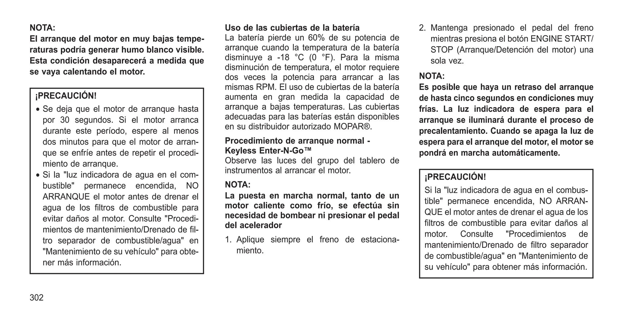 NOTA:
El arranque del motor en muy bajas tempe-
raturas podría generar humo blanco visible.
Esta condición desaparecerá a medida que
se vaya calentando el motor.
¡PRECAUCIÓN!
• Se deja que el motor de arranque hasta
por 30 segundos. Si el motor arranca
durante este período, espere al menos
dos minutos para que el motor de arran-
que se enfríe antes de repetir el procedi-
miento de arranque.
• Si la "luz indicadora de agua en el com-
bustible" permanece encendida, NO
ARRANQUE el motor antes de drenar el
agua de los filtros de combustible para
evitar daños al motor. Consulte "Procedi-
mientos de mantenimiento/Drenado de fil-
tro separador de combustible/agua" en
"Mantenimiento de su vehículo" para obte-
ner más información.
Uso de las cubiertas de la batería
La batería pierde un 60% de su potencia de
arranque cuando la temperatura de la batería
disminuye a -18 °C (0 °F). Para la misma
disminución de temperatura, el motor requiere
dos veces la potencia para arrancar a las
mismas RPM. El uso de cubiertas de la batería
aumenta en gran medida la capacidad de
arranque a bajas temperaturas. Las cubiertas
adecuadas para las baterías están disponibles
en su distribuidor autorizado MOPAR®.
Procedimiento de arranque normal -
Keyless Enter-N-Go™
Observe las luces del grupo del tablero de
instrumentos al arrancar el motor.
NOTA:
La puesta en marcha normal, tanto de un
motor caliente como frío, se efectúa sin
necesidad de bombear ni presionar el pedal
del acelerador
1. Aplique siempre el freno de estaciona-
miento.
2. Mantenga presionado el pedal del freno
mientras presiona el botón ENGINE START/
STOP (Arranque/Detención del motor) una
sola vez.
NOTA:
Es posible que haya un retraso del arranque
de hasta cinco segundos en condiciones muy
frías. La luz indicadora de espera para el
arranque se iluminará durante el proceso de
precalentamiento. Cuando se apaga la luz de
espera para el arranque del motor, el motor se
pondrá en marcha automáticamente.
¡PRECAUCIÓN!
Si la "luz indicadora de agua en el combus-
tible" permanece encendida, NO ARRAN-
QUE el motor antes de drenar el agua de los
filtros de combustible para evitar daños al
motor. Consulte "Procedimientos de
mantenimiento/Drenado de filtro separador
de combustible/agua" en "Mantenimiento de
su vehículo" para obtener más información.
302
 