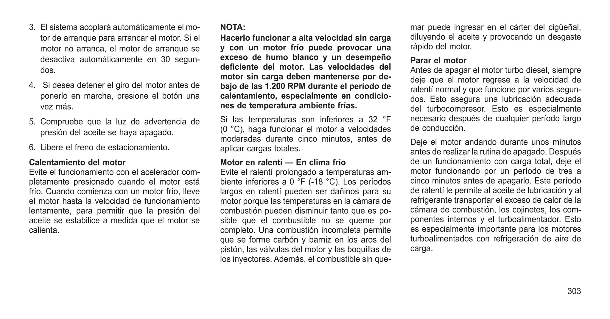 3. El sistema acoplará automáticamente el mo-
tor de arranque para arrancar el motor. Si el
motor no arranca, el motor de arranque se
desactiva automáticamente en 30 segun-
dos.
4. Si desea detener el giro del motor antes de
ponerlo en marcha, presione el botón una
vez más.
5. Compruebe que la luz de advertencia de
presión del aceite se haya apagado.
6. Libere el freno de estacionamiento.
Calentamiento del motor
Evite el funcionamiento con el acelerador com-
pletamente presionado cuando el motor está
frío. Cuando comienza con un motor frío, lleve
el motor hasta la velocidad de funcionamiento
lentamente, para permitir que la presión del
aceite se estabilice a medida que el motor se
calienta.
NOTA:
Hacerlo funcionar a alta velocidad sin carga
y con un motor frío puede provocar una
exceso de humo blanco y un desempeño
deficiente del motor. Las velocidades del
motor sin carga deben mantenerse por de-
bajo de las 1.200 RPM durante el período de
calentamiento, especialmente en condicio-
nes de temperatura ambiente frías.
Si las temperaturas son inferiores a 32 °F
(0 °C), haga funcionar el motor a velocidades
moderadas durante cinco minutos, antes de
aplicar cargas totales.
Motor en ralentí — En clima frío
Evite el ralentí prolongado a temperaturas am-
biente inferiores a 0 °F (-18 °C). Los períodos
largos en ralentí pueden ser dañinos para su
motor porque las temperaturas en la cámara de
combustión pueden disminuir tanto que es po-
sible que el combustible no se queme por
completo. Una combustión incompleta permite
que se forme carbón y barniz en los aros del
pistón, las válvulas del motor y las boquillas de
los inyectores. Además, el combustible sin que-
mar puede ingresar en el cárter del cigüeñal,
diluyendo el aceite y provocando un desgaste
rápido del motor.
Parar el motor
Antes de apagar el motor turbo diesel, siempre
deje que el motor regrese a la velocidad de
ralentí normal y que funcione por varios segun-
dos. Esto asegura una lubricación adecuada
del turbocompresor. Esto es especialmente
necesario después de cualquier período largo
de conducción.
Deje el motor andando durante unos minutos
antes de realizar la rutina de apagado. Después
de un funcionamiento con carga total, deje el
motor funcionando por un período de tres a
cinco minutos antes de apagarlo. Este período
de ralentí le permite al aceite de lubricación y al
refrigerante transportar el exceso de calor de la
cámara de combustión, los cojinetes, los com-
ponentes internos y el turboalimentador. Esto
es especialmente importante para los motores
turboalimentados con refrigeración de aire de
carga.
303
 