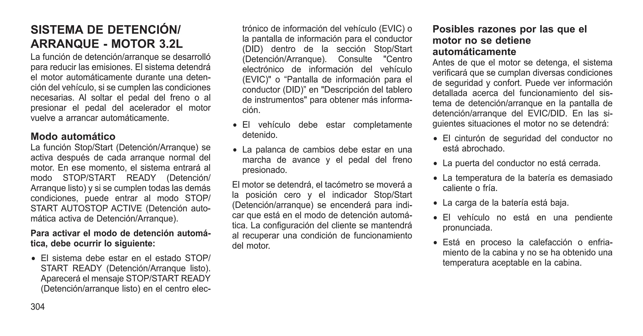 SISTEMA DE DETENCIÓN/
ARRANQUE - MOTOR 3.2L
La función de detención/arranque se desarrolló
para reducir las emisiones. El sistema detendrá
el motor automáticamente durante una deten-
ción del vehículo, si se cumplen las condiciones
necesarias. Al soltar el pedal del freno o al
presionar el pedal del acelerador el motor
vuelve a arrancar automáticamente.
Modo automático
La función Stop/Start (Detención/Arranque) se
activa después de cada arranque normal del
motor. En ese momento, el sistema entrará al
modo STOP/START READY (Detención/
Arranque listo) y si se cumplen todas las demás
condiciones, puede entrar al modo STOP/
START AUTOSTOP ACTIVE (Detención auto-
mática activa de Detención/Arranque).
Para activar el modo de detención automá-
tica, debe ocurrir lo siguiente:
• El sistema debe estar en el estado STOP/
START READY (Detención/Arranque listo).
Aparecerá el mensaje STOP/START READY
(Detención/arranque listo) en el centro elec-
trónico de información del vehículo (EVIC) o
la pantalla de información para el conductor
(DID) dentro de la sección Stop/Start
(Detención/Arranque). Consulte "Centro
electrónico de información del vehículo
(EVIC)" o “Pantalla de información para el
conductor (DID)” en "Descripción del tablero
de instrumentos" para obtener más informa-
ción.
• El vehículo debe estar completamente
detenido.
• La palanca de cambios debe estar en una
marcha de avance y el pedal del freno
presionado.
El motor se detendrá, el tacómetro se moverá a
la posición cero y el indicador Stop/Start
(Detención/arranque) se encenderá para indi-
car que está en el modo de detención automá-
tica. La configuración del cliente se mantendrá
al recuperar una condición de funcionamiento
del motor.
Posibles razones por las que el
motor no se detiene
automáticamente
Antes de que el motor se detenga, el sistema
verificará que se cumplan diversas condiciones
de seguridad y confort. Puede ver información
detallada acerca del funcionamiento del sis-
tema de detención/arranque en la pantalla de
detención/arranque del EVIC/DID. En las si-
guientes situaciones el motor no se detendrá:
• El cinturón de seguridad del conductor no
está abrochado.
• La puerta del conductor no está cerrada.
• La temperatura de la batería es demasiado
caliente o fría.
• La carga de la batería está baja.
• El vehículo no está en una pendiente
pronunciada.
• Está en proceso la calefacción o enfria-
miento de la cabina y no se ha obtenido una
temperatura aceptable en la cabina.
304
 
