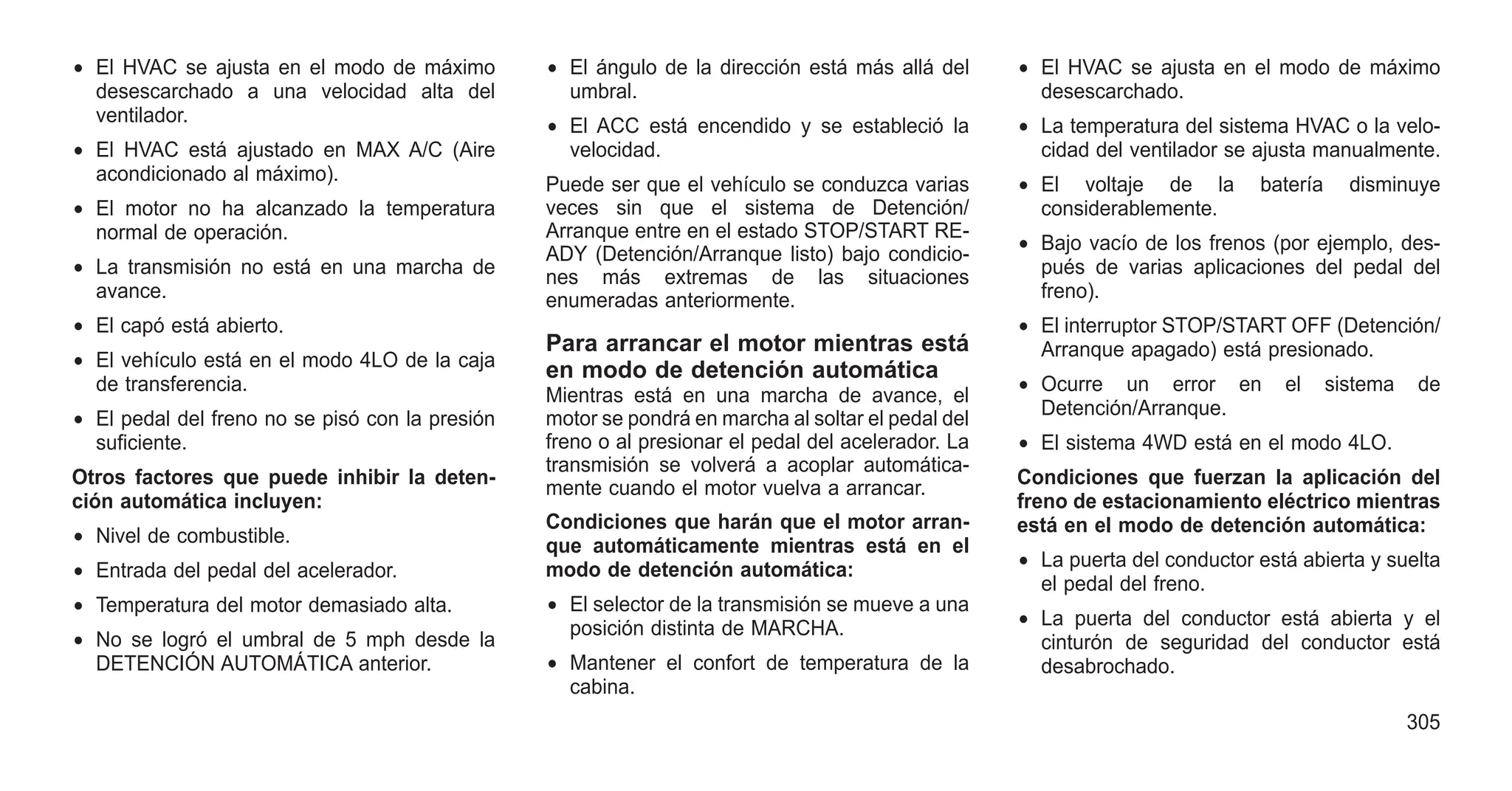 • El HVAC se ajusta en el modo de máximo
desescarchado a una velocidad alta del
ventilador.
• El HVAC está ajustado en MAX A/C (Aire
acondicionado al máximo).
• El motor no ha alcanzado la temperatura
normal de operación.
• La transmisión no está en una marcha de
avance.
• El capó está abierto.
• El vehículo está en el modo 4LO de la caja
de transferencia.
• El pedal del freno no se pisó con la presión
suficiente.
Otros factores que puede inhibir la deten-
ción automática incluyen:
• Nivel de combustible.
• Entrada del pedal del acelerador.
• Temperatura del motor demasiado alta.
• No se logró el umbral de 5 mph desde la
DETENCIÓN AUTOMÁTICA anterior.
• El ángulo de la dirección está más allá del
umbral.
• El ACC está encendido y se estableció la
velocidad.
Puede ser que el vehículo se conduzca varias
veces sin que el sistema de Detención/
Arranque entre en el estado STOP/START RE-
ADY (Detención/Arranque listo) bajo condicio-
nes más extremas de las situaciones
enumeradas anteriormente.
Para arrancar el motor mientras está
en modo de detención automática
Mientras está en una marcha de avance, el
motor se pondrá en marcha al soltar el pedal del
freno o al presionar el pedal del acelerador. La
transmisión se volverá a acoplar automática-
mente cuando el motor vuelva a arrancar.
Condiciones que harán que el motor arran-
que automáticamente mientras está en el
modo de detención automática:
• El selector de la transmisión se mueve a una
posición distinta de MARCHA.
• Mantener el confort de temperatura de la
cabina.
• El HVAC se ajusta en el modo de máximo
desescarchado.
• La temperatura del sistema HVAC o la velo-
cidad del ventilador se ajusta manualmente.
• El voltaje de la batería disminuye
considerablemente.
• Bajo vacío de los frenos (por ejemplo, des-
pués de varias aplicaciones del pedal del
freno).
• El interruptor STOP/START OFF (Detención/
Arranque apagado) está presionado.
• Ocurre un error en el sistema de
Detención/Arranque.
• El sistema 4WD está en el modo 4LO.
Condiciones que fuerzan la aplicación del
freno de estacionamiento eléctrico mientras
está en el modo de detención automática:
• La puerta del conductor está abierta y suelta
el pedal del freno.
• La puerta del conductor está abierta y el
cinturón de seguridad del conductor está
desabrochado.
305
 