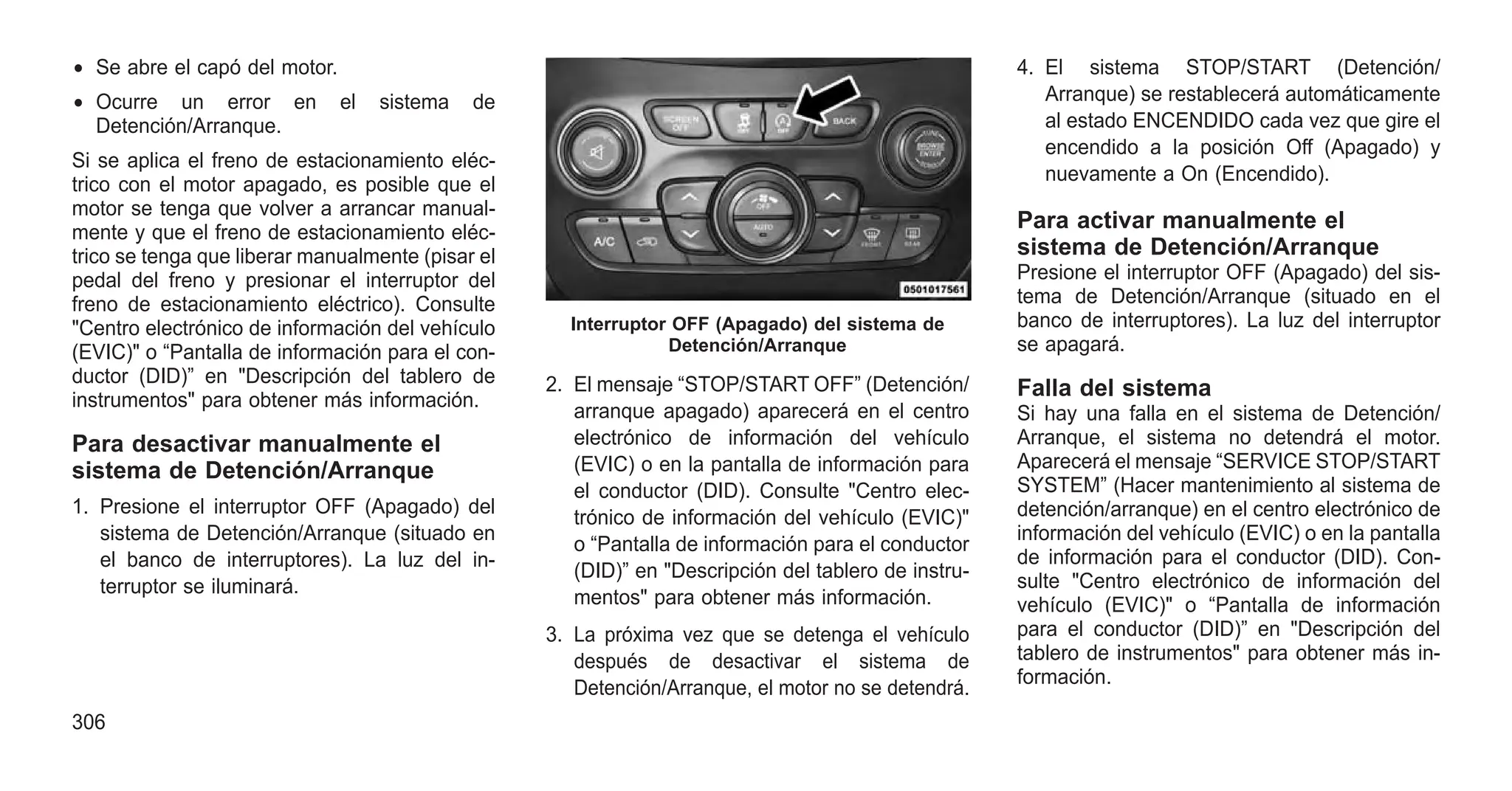 • Se abre el capó del motor.
• Ocurre un error en el sistema de
Detención/Arranque.
Si se aplica el freno de estacionamiento eléc-
trico con el motor apagado, es posible que el
motor se tenga que volver a arrancar manual-
mente y que el freno de estacionamiento eléc-
trico se tenga que liberar manualmente (pisar el
pedal del freno y presionar el interruptor del
freno de estacionamiento eléctrico). Consulte
"Centro electrónico de información del vehículo
(EVIC)" o “Pantalla de información para el con-
ductor (DID)” en "Descripción del tablero de
instrumentos" para obtener más información.
Para desactivar manualmente el
sistema de Detención/Arranque
1. Presione el interruptor OFF (Apagado) del
sistema de Detención/Arranque (situado en
el banco de interruptores). La luz del in-
terruptor se iluminará.
2. El mensaje “STOP/START OFF” (Detención/
arranque apagado) aparecerá en el centro
electrónico de información del vehículo
(EVIC) o en la pantalla de información para
el conductor (DID). Consulte "Centro elec-
trónico de información del vehículo (EVIC)"
o “Pantalla de información para el conductor
(DID)” en "Descripción del tablero de instru-
mentos" para obtener más información.
3. La próxima vez que se detenga el vehículo
después de desactivar el sistema de
Detención/Arranque, el motor no se detendrá.
4. El sistema STOP/START (Detención/
Arranque) se restablecerá automáticamente
al estado ENCENDIDO cada vez que gire el
encendido a la posición Off (Apagado) y
nuevamente a On (Encendido).
Para activar manualmente el
sistema de Detención/Arranque
Presione el interruptor OFF (Apagado) del sis-
tema de Detención/Arranque (situado en el
banco de interruptores). La luz del interruptor
se apagará.
Falla del sistema
Si hay una falla en el sistema de Detención/
Arranque, el sistema no detendrá el motor.
Aparecerá el mensaje “SERVICE STOP/START
SYSTEM” (Hacer mantenimiento al sistema de
detención/arranque) en el centro electrónico de
información del vehículo (EVIC) o en la pantalla
de información para el conductor (DID). Con-
sulte "Centro electrónico de información del
vehículo (EVIC)" o “Pantalla de información
para el conductor (DID)” en "Descripción del
tablero de instrumentos" para obtener más in-
formación.
Interruptor OFF (Apagado) del sistema de
Detención/Arranque
306
 