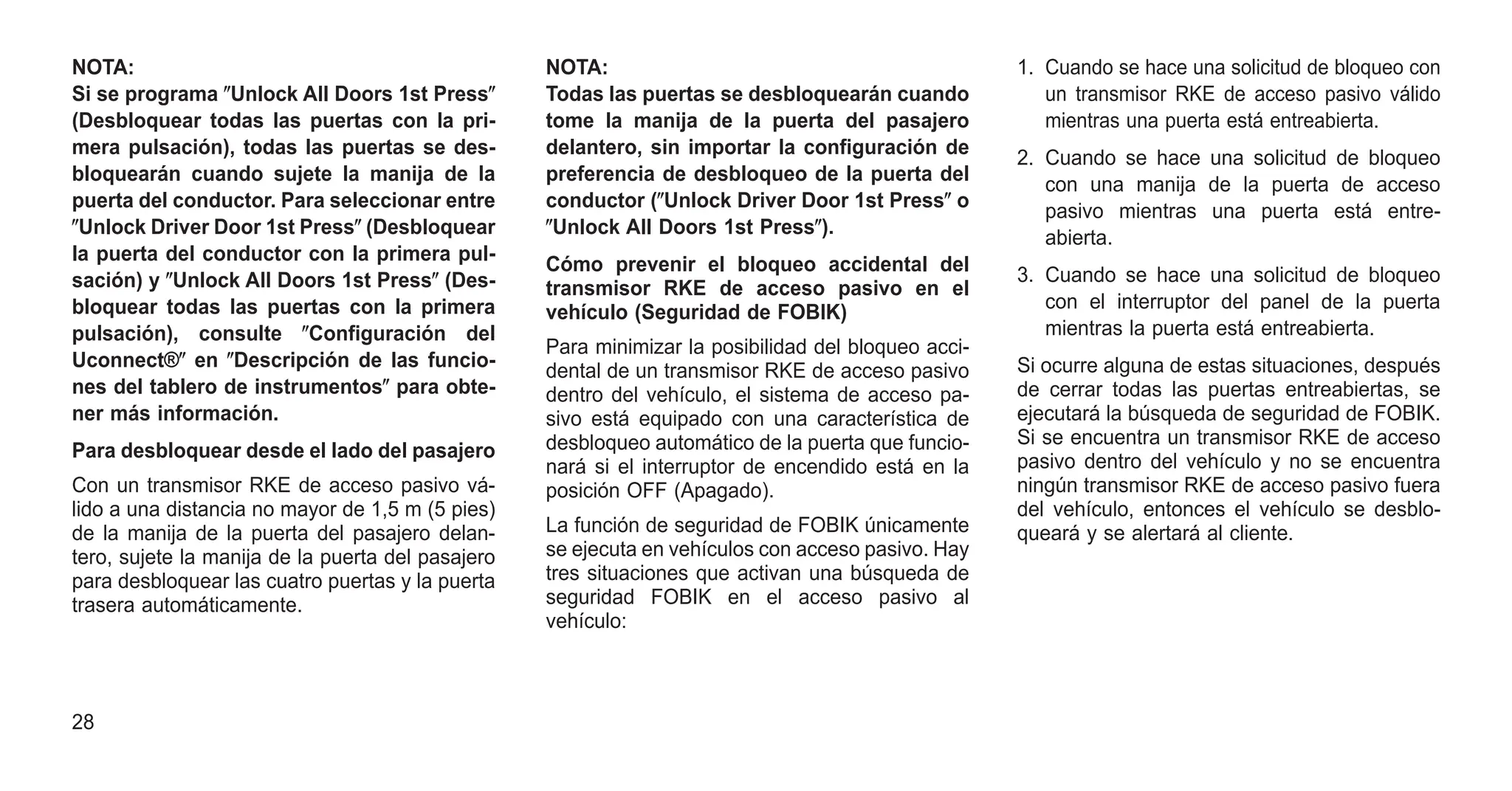 NOTA:
Si se programa ⴖUnlock All Doors 1st Pressⴖ
(Desbloquear todas las puertas con la pri-
mera pulsación), todas las puertas se des-
bloquearán cuando sujete la manija de la
puerta del conductor. Para seleccionar entre
ⴖUnlock Driver Door 1st Pressⴖ (Desbloquear
la puerta del conductor con la primera pul-
sación) y ⴖUnlock All Doors 1st Pressⴖ (Des-
bloquear todas las puertas con la primera
pulsación), consulte ⴖConfiguración del
Uconnect®ⴖ en ⴖDescripción de las funcio-
nes del tablero de instrumentosⴖ para obte-
ner más información.
Para desbloquear desde el lado del pasajero
Con un transmisor RKE de acceso pasivo vá-
lido a una distancia no mayor de 1,5 m (5 pies)
de la manija de la puerta del pasajero delan-
tero, sujete la manija de la puerta del pasajero
para desbloquear las cuatro puertas y la puerta
trasera automáticamente.
NOTA:
Todas las puertas se desbloquearán cuando
tome la manija de la puerta del pasajero
delantero, sin importar la configuración de
preferencia de desbloqueo de la puerta del
conductor (ⴖUnlock Driver Door 1st Pressⴖ o
ⴖUnlock All Doors 1st Pressⴖ).
Cómo prevenir el bloqueo accidental del
transmisor RKE de acceso pasivo en el
vehículo (Seguridad de FOBIK)
Para minimizar la posibilidad del bloqueo acci-
dental de un transmisor RKE de acceso pasivo
dentro del vehículo, el sistema de acceso pa-
sivo está equipado con una característica de
desbloqueo automático de la puerta que funcio-
nará si el interruptor de encendido está en la
posición OFF (Apagado).
La función de seguridad de FOBIK únicamente
se ejecuta en vehículos con acceso pasivo. Hay
tres situaciones que activan una búsqueda de
seguridad FOBIK en el acceso pasivo al
vehículo:
1. Cuando se hace una solicitud de bloqueo con
un transmisor RKE de acceso pasivo válido
mientras una puerta está entreabierta.
2. Cuando se hace una solicitud de bloqueo
con una manija de la puerta de acceso
pasivo mientras una puerta está entre-
abierta.
3. Cuando se hace una solicitud de bloqueo
con el interruptor del panel de la puerta
mientras la puerta está entreabierta.
Si ocurre alguna de estas situaciones, después
de cerrar todas las puertas entreabiertas, se
ejecutará la búsqueda de seguridad de FOBIK.
Si se encuentra un transmisor RKE de acceso
pasivo dentro del vehículo y no se encuentra
ningún transmisor RKE de acceso pasivo fuera
del vehículo, entonces el vehículo se desblo-
queará y se alertará al cliente.
28
 