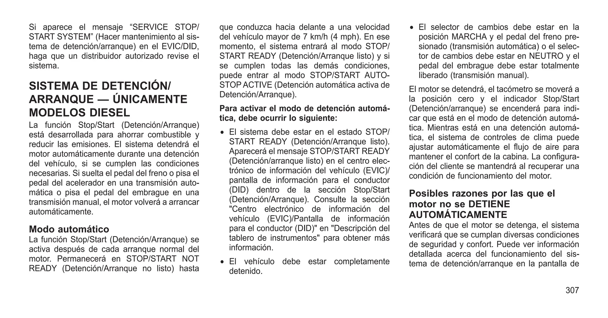 Si aparece el mensaje “SERVICE STOP/
START SYSTEM” (Hacer mantenimiento al sis-
tema de detención/arranque) en el EVIC/DID,
haga que un distribuidor autorizado revise el
sistema.
SISTEMA DE DETENCIÓN/
ARRANQUE — ÚNICAMENTE
MODELOS DIESEL
La función Stop/Start (Detención/Arranque)
está desarrollada para ahorrar combustible y
reducir las emisiones. El sistema detendrá el
motor automáticamente durante una detención
del vehículo, si se cumplen las condiciones
necesarias. Si suelta el pedal del freno o pisa el
pedal del acelerador en una transmisión auto-
mática o pisa el pedal del embrague en una
transmisión manual, el motor volverá a arrancar
automáticamente.
Modo automático
La función Stop/Start (Detención/Arranque) se
activa después de cada arranque normal del
motor. Permanecerá en STOP/START NOT
READY (Detención/Arranque no listo) hasta
que conduzca hacia delante a una velocidad
del vehículo mayor de 7 km/h (4 mph). En ese
momento, el sistema entrará al modo STOP/
START READY (Detención/Arranque listo) y si
se cumplen todas las demás condiciones,
puede entrar al modo STOP/START AUTO-
STOP ACTIVE (Detención automática activa de
Detención/Arranque).
Para activar el modo de detención automá-
tica, debe ocurrir lo siguiente:
• El sistema debe estar en el estado STOP/
START READY (Detención/Arranque listo).
Aparecerá el mensaje STOP/START READY
(Detención/arranque listo) en el centro elec-
trónico de información del vehículo (EVIC)/
pantalla de información para el conductor
(DID) dentro de la sección Stop/Start
(Detención/Arranque). Consulte la sección
"Centro electrónico de información del
vehículo (EVIC)/Pantalla de información
para el conductor (DID)" en "Descripción del
tablero de instrumentos" para obtener más
información.
• El vehículo debe estar completamente
detenido.
• El selector de cambios debe estar en la
posición MARCHA y el pedal del freno pre-
sionado (transmisión automática) o el selec-
tor de cambios debe estar en NEUTRO y el
pedal del embrague debe estar totalmente
liberado (transmisión manual).
El motor se detendrá, el tacómetro se moverá a
la posición cero y el indicador Stop/Start
(Detención/arranque) se encenderá para indi-
car que está en el modo de detención automá-
tica. Mientras está en una detención automá-
tica, el sistema de controles de clima puede
ajustar automáticamente el flujo de aire para
mantener el confort de la cabina. La configura-
ción del cliente se mantendrá al recuperar una
condición de funcionamiento del motor.
Posibles razones por las que el
motor no se DETIENE
AUTOMÁTICAMENTE
Antes de que el motor se detenga, el sistema
verificará que se cumplan diversas condiciones
de seguridad y confort. Puede ver información
detallada acerca del funcionamiento del sis-
tema de detención/arranque en la pantalla de
307
 