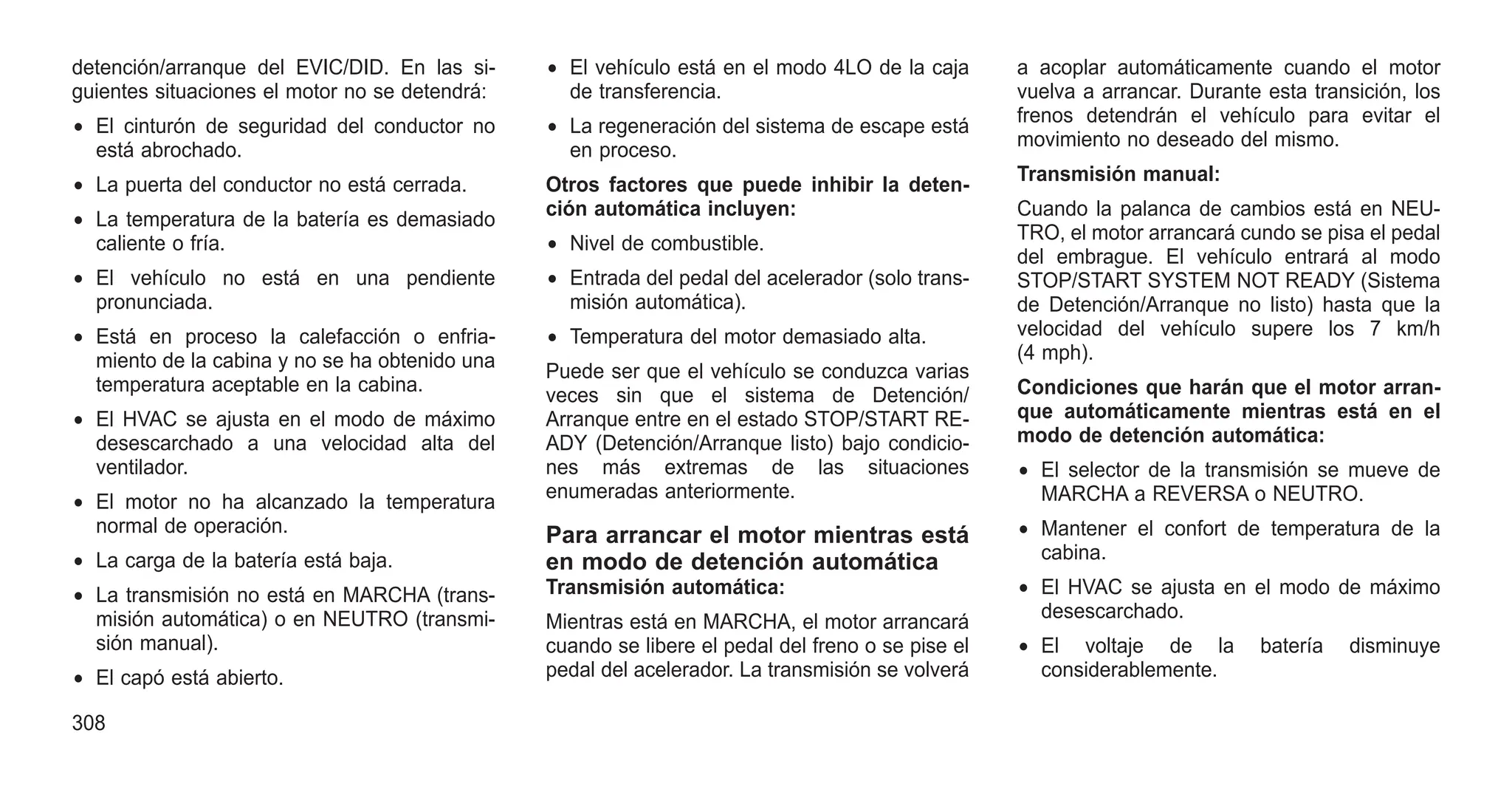 detención/arranque del EVIC/DID. En las si-
guientes situaciones el motor no se detendrá:
• El cinturón de seguridad del conductor no
está abrochado.
• La puerta del conductor no está cerrada.
• La temperatura de la batería es demasiado
caliente o fría.
• El vehículo no está en una pendiente
pronunciada.
• Está en proceso la calefacción o enfria-
miento de la cabina y no se ha obtenido una
temperatura aceptable en la cabina.
• El HVAC se ajusta en el modo de máximo
desescarchado a una velocidad alta del
ventilador.
• El motor no ha alcanzado la temperatura
normal de operación.
• La carga de la batería está baja.
• La transmisión no está en MARCHA (trans-
misión automática) o en NEUTRO (transmi-
sión manual).
• El capó está abierto.
• El vehículo está en el modo 4LO de la caja
de transferencia.
• La regeneración del sistema de escape está
en proceso.
Otros factores que puede inhibir la deten-
ción automática incluyen:
• Nivel de combustible.
• Entrada del pedal del acelerador (solo trans-
misión automática).
• Temperatura del motor demasiado alta.
Puede ser que el vehículo se conduzca varias
veces sin que el sistema de Detención/
Arranque entre en el estado STOP/START RE-
ADY (Detención/Arranque listo) bajo condicio-
nes más extremas de las situaciones
enumeradas anteriormente.
Para arrancar el motor mientras está
en modo de detención automática
Transmisión automática:
Mientras está en MARCHA, el motor arrancará
cuando se libere el pedal del freno o se pise el
pedal del acelerador. La transmisión se volverá
a acoplar automáticamente cuando el motor
vuelva a arrancar. Durante esta transición, los
frenos detendrán el vehículo para evitar el
movimiento no deseado del mismo.
Transmisión manual:
Cuando la palanca de cambios está en NEU-
TRO, el motor arrancará cundo se pisa el pedal
del embrague. El vehículo entrará al modo
STOP/START SYSTEM NOT READY (Sistema
de Detención/Arranque no listo) hasta que la
velocidad del vehículo supere los 7 km/h
(4 mph).
Condiciones que harán que el motor arran-
que automáticamente mientras está en el
modo de detención automática:
• El selector de la transmisión se mueve de
MARCHA a REVERSA o NEUTRO.
• Mantener el confort de temperatura de la
cabina.
• El HVAC se ajusta en el modo de máximo
desescarchado.
• El voltaje de la batería disminuye
considerablemente.
308
 