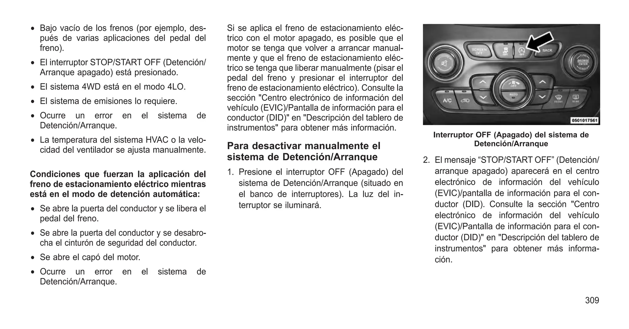 • Bajo vacío de los frenos (por ejemplo, des-
pués de varias aplicaciones del pedal del
freno).
• El interruptor STOP/START OFF (Detención/
Arranque apagado) está presionado.
• El sistema 4WD está en el modo 4LO.
• El sistema de emisiones lo requiere.
• Ocurre un error en el sistema de
Detención/Arranque.
• La temperatura del sistema HVAC o la velo-
cidad del ventilador se ajusta manualmente.
Condiciones que fuerzan la aplicación del
freno de estacionamiento eléctrico mientras
está en el modo de detención automática:
• Se abre la puerta del conductor y se libera el
pedal del freno.
• Se abre la puerta del conductor y se desabro-
cha el cinturón de seguridad del conductor.
• Se abre el capó del motor.
• Ocurre un error en el sistema de
Detención/Arranque.
Si se aplica el freno de estacionamiento eléc-
trico con el motor apagado, es posible que el
motor se tenga que volver a arrancar manual-
mente y que el freno de estacionamiento eléc-
trico se tenga que liberar manualmente (pisar el
pedal del freno y presionar el interruptor del
freno de estacionamiento eléctrico). Consulte la
sección "Centro electrónico de información del
vehículo (EVIC)/Pantalla de información para el
conductor (DID)" en "Descripción del tablero de
instrumentos" para obtener más información.
Para desactivar manualmente el
sistema de Detención/Arranque
1. Presione el interruptor OFF (Apagado) del
sistema de Detención/Arranque (situado en
el banco de interruptores). La luz del in-
terruptor se iluminará.
2. El mensaje “STOP/START OFF” (Detención/
arranque apagado) aparecerá en el centro
electrónico de información del vehículo
(EVIC)/pantalla de información para el con-
ductor (DID). Consulte la sección "Centro
electrónico de información del vehículo
(EVIC)/Pantalla de información para el con-
ductor (DID)" en "Descripción del tablero de
instrumentos" para obtener más informa-
ción.
Interruptor OFF (Apagado) del sistema de
Detención/Arranque
309
 
