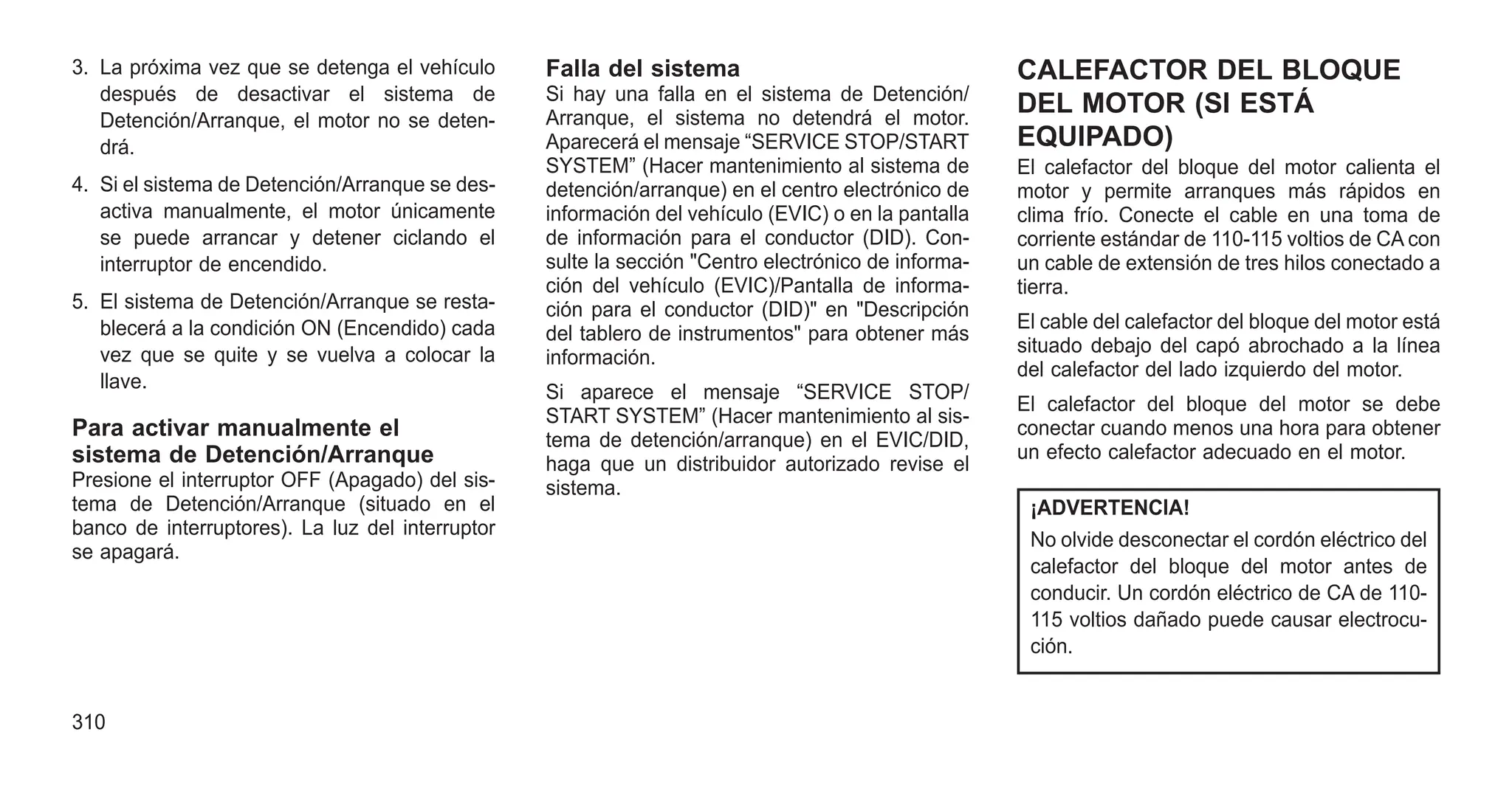 3. La próxima vez que se detenga el vehículo
después de desactivar el sistema de
Detención/Arranque, el motor no se deten-
drá.
4. Si el sistema de Detención/Arranque se des-
activa manualmente, el motor únicamente
se puede arrancar y detener ciclando el
interruptor de encendido.
5. El sistema de Detención/Arranque se resta-
blecerá a la condición ON (Encendido) cada
vez que se quite y se vuelva a colocar la
llave.
Para activar manualmente el
sistema de Detención/Arranque
Presione el interruptor OFF (Apagado) del sis-
tema de Detención/Arranque (situado en el
banco de interruptores). La luz del interruptor
se apagará.
Falla del sistema
Si hay una falla en el sistema de Detención/
Arranque, el sistema no detendrá el motor.
Aparecerá el mensaje “SERVICE STOP/START
SYSTEM” (Hacer mantenimiento al sistema de
detención/arranque) en el centro electrónico de
información del vehículo (EVIC) o en la pantalla
de información para el conductor (DID). Con-
sulte la sección "Centro electrónico de informa-
ción del vehículo (EVIC)/Pantalla de informa-
ción para el conductor (DID)" en "Descripción
del tablero de instrumentos" para obtener más
información.
Si aparece el mensaje “SERVICE STOP/
START SYSTEM” (Hacer mantenimiento al sis-
tema de detención/arranque) en el EVIC/DID,
haga que un distribuidor autorizado revise el
sistema.
CALEFACTOR DEL BLOQUE
DEL MOTOR (SI ESTÁ
EQUIPADO)
El calefactor del bloque del motor calienta el
motor y permite arranques más rápidos en
clima frío. Conecte el cable en una toma de
corriente estándar de 110-115 voltios de CA con
un cable de extensión de tres hilos conectado a
tierra.
El cable del calefactor del bloque del motor está
situado debajo del capó abrochado a la línea
del calefactor del lado izquierdo del motor.
El calefactor del bloque del motor se debe
conectar cuando menos una hora para obtener
un efecto calefactor adecuado en el motor.
¡ADVERTENCIA!
No olvide desconectar el cordón eléctrico del
calefactor del bloque del motor antes de
conducir. Un cordón eléctrico de CA de 110-
115 voltios dañado puede causar electrocu-
ción.
310
 