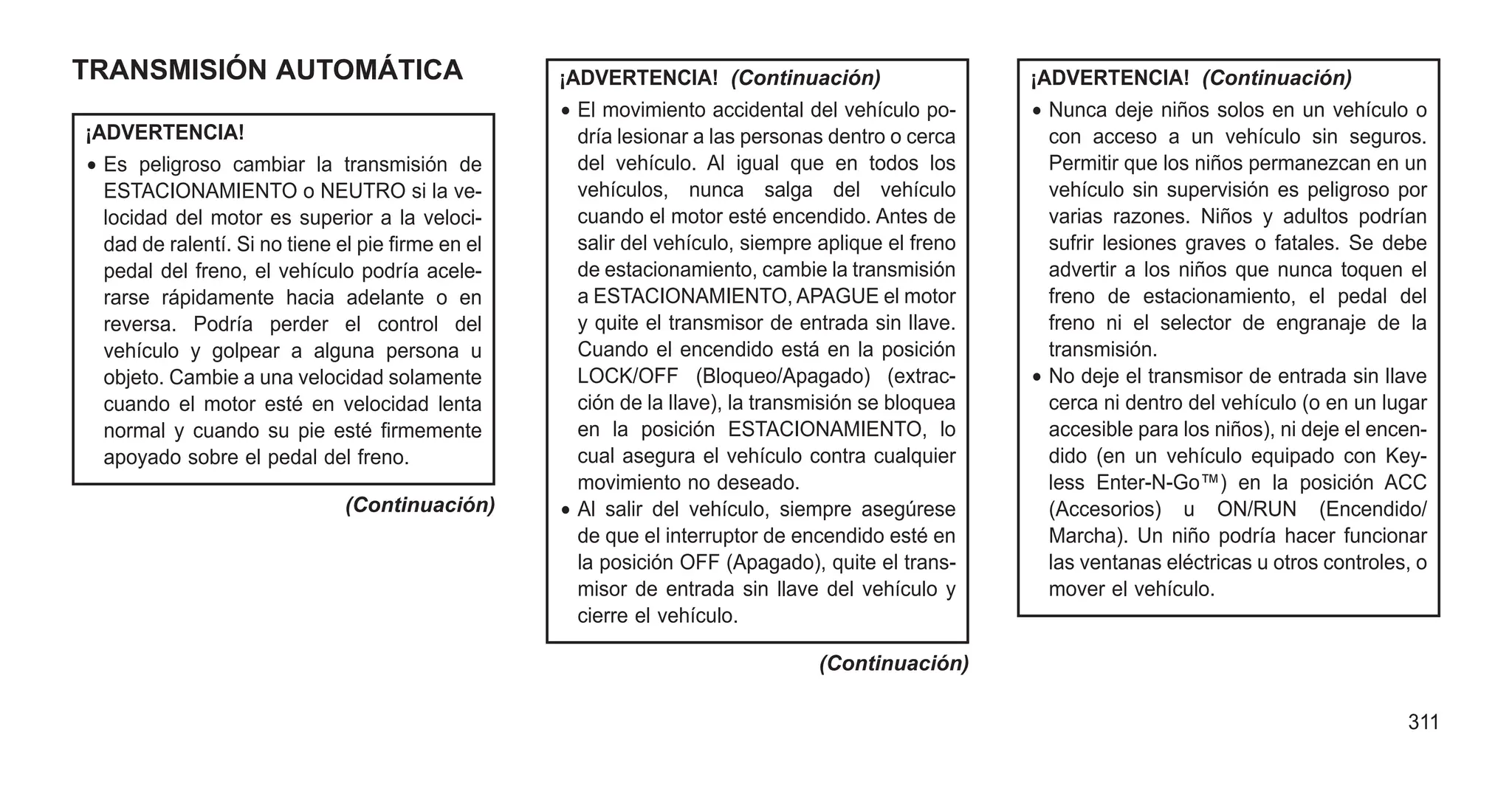 TRANSMISIÓN AUTOMÁTICA
¡ADVERTENCIA!
• Es peligroso cambiar la transmisión de
ESTACIONAMIENTO o NEUTRO si la ve-
locidad del motor es superior a la veloci-
dad de ralentí. Si no tiene el pie firme en el
pedal del freno, el vehículo podría acele-
rarse rápidamente hacia adelante o en
reversa. Podría perder el control del
vehículo y golpear a alguna persona u
objeto. Cambie a una velocidad solamente
cuando el motor esté en velocidad lenta
normal y cuando su pie esté firmemente
apoyado sobre el pedal del freno.
(Continuación)
¡ADVERTENCIA! (Continuación)
• El movimiento accidental del vehículo po-
dría lesionar a las personas dentro o cerca
del vehículo. Al igual que en todos los
vehículos, nunca salga del vehículo
cuando el motor esté encendido. Antes de
salir del vehículo, siempre aplique el freno
de estacionamiento, cambie la transmisión
a ESTACIONAMIENTO, APAGUE el motor
y quite el transmisor de entrada sin llave.
Cuando el encendido está en la posición
LOCK/OFF (Bloqueo/Apagado) (extrac-
ción de la llave), la transmisión se bloquea
en la posición ESTACIONAMIENTO, lo
cual asegura el vehículo contra cualquier
movimiento no deseado.
• Al salir del vehículo, siempre asegúrese
de que el interruptor de encendido esté en
la posición OFF (Apagado), quite el trans-
misor de entrada sin llave del vehículo y
cierre el vehículo.
(Continuación)
¡ADVERTENCIA! (Continuación)
• Nunca deje niños solos en un vehículo o
con acceso a un vehículo sin seguros.
Permitir que los niños permanezcan en un
vehículo sin supervisión es peligroso por
varias razones. Niños y adultos podrían
sufrir lesiones graves o fatales. Se debe
advertir a los niños que nunca toquen el
freno de estacionamiento, el pedal del
freno ni el selector de engranaje de la
transmisión.
• No deje el transmisor de entrada sin llave
cerca ni dentro del vehículo (o en un lugar
accesible para los niños), ni deje el encen-
dido (en un vehículo equipado con Key-
less Enter-N-Go™) en la posición ACC
(Accesorios) u ON/RUN (Encendido/
Marcha). Un niño podría hacer funcionar
las ventanas eléctricas u otros controles, o
mover el vehículo.
311
 