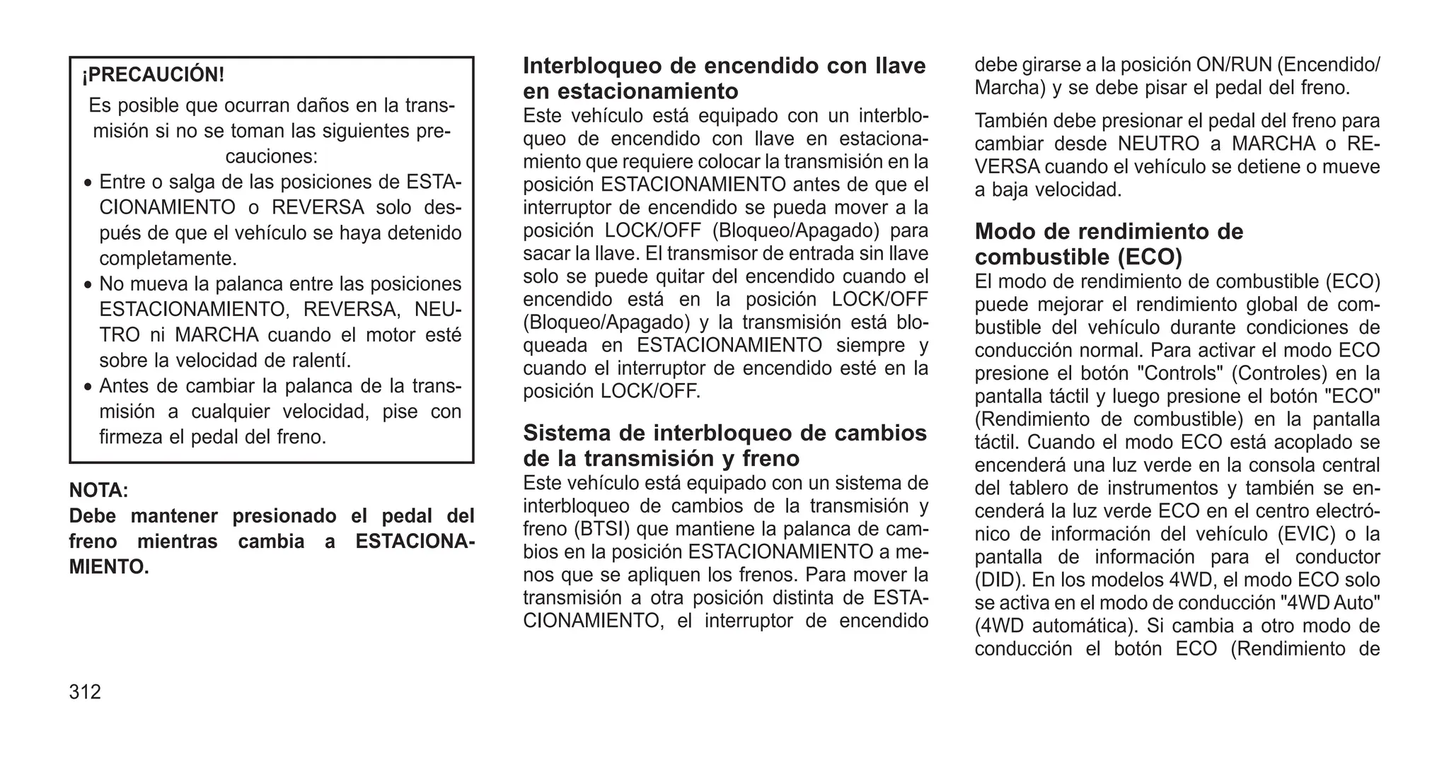 ¡PRECAUCIÓN!
Es posible que ocurran daños en la trans-
misión si no se toman las siguientes pre-
cauciones:
• Entre o salga de las posiciones de ESTA-
CIONAMIENTO o REVERSA solo des-
pués de que el vehículo se haya detenido
completamente.
• No mueva la palanca entre las posiciones
ESTACIONAMIENTO, REVERSA, NEU-
TRO ni MARCHA cuando el motor esté
sobre la velocidad de ralentí.
• Antes de cambiar la palanca de la trans-
misión a cualquier velocidad, pise con
firmeza el pedal del freno.
NOTA:
Debe mantener presionado el pedal del
freno mientras cambia a ESTACIONA-
MIENTO.
Interbloqueo de encendido con llave
en estacionamiento
Este vehículo está equipado con un interblo-
queo de encendido con llave en estaciona-
miento que requiere colocar la transmisión en la
posición ESTACIONAMIENTO antes de que el
interruptor de encendido se pueda mover a la
posición LOCK/OFF (Bloqueo/Apagado) para
sacar la llave. El transmisor de entrada sin llave
solo se puede quitar del encendido cuando el
encendido está en la posición LOCK/OFF
(Bloqueo/Apagado) y la transmisión está blo-
queada en ESTACIONAMIENTO siempre y
cuando el interruptor de encendido esté en la
posición LOCK/OFF.
Sistema de interbloqueo de cambios
de la transmisión y freno
Este vehículo está equipado con un sistema de
interbloqueo de cambios de la transmisión y
freno (BTSI) que mantiene la palanca de cam-
bios en la posición ESTACIONAMIENTO a me-
nos que se apliquen los frenos. Para mover la
transmisión a otra posición distinta de ESTA-
CIONAMIENTO, el interruptor de encendido
debe girarse a la posición ON/RUN (Encendido/
Marcha) y se debe pisar el pedal del freno.
También debe presionar el pedal del freno para
cambiar desde NEUTRO a MARCHA o RE-
VERSA cuando el vehículo se detiene o mueve
a baja velocidad.
Modo de rendimiento de
combustible (ECO)
El modo de rendimiento de combustible (ECO)
puede mejorar el rendimiento global de com-
bustible del vehículo durante condiciones de
conducción normal. Para activar el modo ECO
presione el botón "Controls" (Controles) en la
pantalla táctil y luego presione el botón "ECO"
(Rendimiento de combustible) en la pantalla
táctil. Cuando el modo ECO está acoplado se
encenderá una luz verde en la consola central
del tablero de instrumentos y también se en-
cenderá la luz verde ECO en el centro electró-
nico de información del vehículo (EVIC) o la
pantalla de información para el conductor
(DID). En los modelos 4WD, el modo ECO solo
se activa en el modo de conducción "4WD Auto"
(4WD automática). Si cambia a otro modo de
conducción el botón ECO (Rendimiento de
312
 