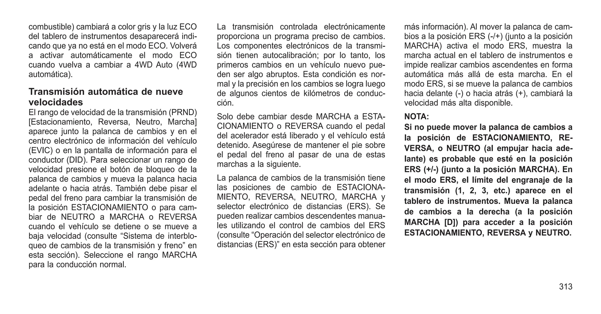 combustible) cambiará a color gris y la luz ECO
del tablero de instrumentos desaparecerá indi-
cando que ya no está en el modo ECO. Volverá
a activar automáticamente el modo ECO
cuando vuelva a cambiar a 4WD Auto (4WD
automática).
Transmisión automática de nueve
velocidades
El rango de velocidad de la transmisión (PRND)
[Estacionamiento, Reversa, Neutro, Marcha]
aparece junto la palanca de cambios y en el
centro electrónico de información del vehículo
(EVIC) o en la pantalla de información para el
conductor (DID). Para seleccionar un rango de
velocidad presione el botón de bloqueo de la
palanca de cambios y mueva la palanca hacia
adelante o hacia atrás. También debe pisar el
pedal del freno para cambiar la transmisión de
la posición ESTACIONAMIENTO o para cam-
biar de NEUTRO a MARCHA o REVERSA
cuando el vehículo se detiene o se mueve a
baja velocidad (consulte “Sistema de interblo-
queo de cambios de la transmisión y freno” en
esta sección). Seleccione el rango MARCHA
para la conducción normal.
La transmisión controlada electrónicamente
proporciona un programa preciso de cambios.
Los componentes electrónicos de la transmi-
sión tienen autocalibración; por lo tanto, los
primeros cambios en un vehículo nuevo pue-
den ser algo abruptos. Esta condición es nor-
mal y la precisión en los cambios se logra luego
de algunos cientos de kilómetros de conduc-
ción.
Solo debe cambiar desde MARCHA a ESTA-
CIONAMIENTO o REVERSA cuando el pedal
del acelerador está liberado y el vehículo está
detenido. Asegúrese de mantener el pie sobre
el pedal del freno al pasar de una de estas
marchas a la siguiente.
La palanca de cambios de la transmisión tiene
las posiciones de cambio de ESTACIONA-
MIENTO, REVERSA, NEUTRO, MARCHA y
selector electrónico de distancias (ERS). Se
pueden realizar cambios descendentes manua-
les utilizando el control de cambios del ERS
(consulte “Operación del selector electrónico de
distancias (ERS)” en esta sección para obtener
más información). Al mover la palanca de cam-
bios a la posición ERS (-/+) (junto a la posición
MARCHA) activa el modo ERS, muestra la
marcha actual en el tablero de instrumentos e
impide realizar cambios ascendentes en forma
automática más allá de esta marcha. En el
modo ERS, si se mueve la palanca de cambios
hacia delante (-) o hacia atrás (+), cambiará la
velocidad más alta disponible.
NOTA:
Si no puede mover la palanca de cambios a
la posición de ESTACIONAMIENTO, RE-
VERSA, o NEUTRO (al empujar hacia ade-
lante) es probable que esté en la posición
ERS (+/-) (junto a la posición MARCHA). En
el modo ERS, el límite del engranaje de la
transmisión (1, 2, 3, etc.) aparece en el
tablero de instrumentos. Mueva la palanca
de cambios a la derecha (a la posición
MARCHA [D]) para acceder a la posición
ESTACIONAMIENTO, REVERSA y NEUTRO.
313
 