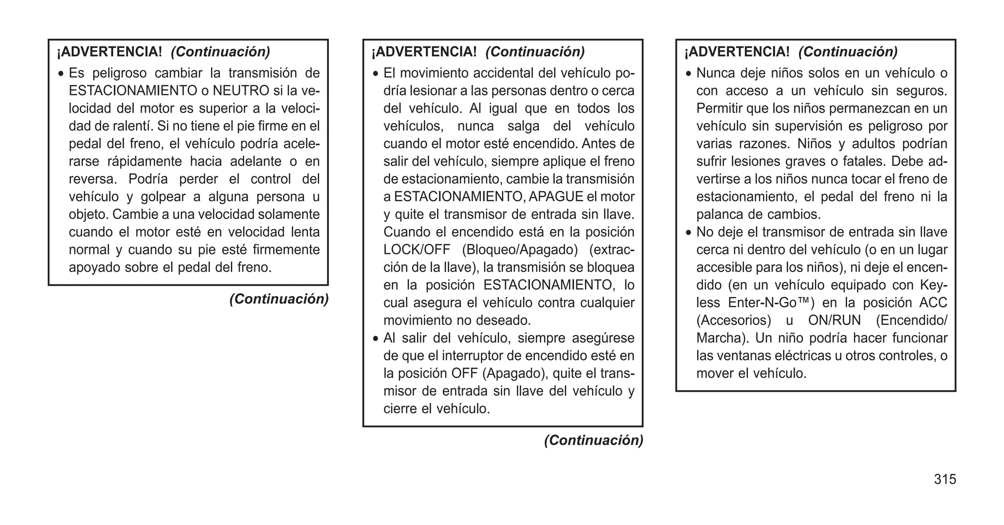 ¡ADVERTENCIA! (Continuación)
• Es peligroso cambiar la transmisión de
ESTACIONAMIENTO o NEUTRO si la ve-
locidad del motor es superior a la veloci-
dad de ralentí. Si no tiene el pie firme en el
pedal del freno, el vehículo podría acele-
rarse rápidamente hacia adelante o en
reversa. Podría perder el control del
vehículo y golpear a alguna persona u
objeto. Cambie a una velocidad solamente
cuando el motor esté en velocidad lenta
normal y cuando su pie esté firmemente
apoyado sobre el pedal del freno.
(Continuación)
¡ADVERTENCIA! (Continuación)
• El movimiento accidental del vehículo po-
dría lesionar a las personas dentro o cerca
del vehículo. Al igual que en todos los
vehículos, nunca salga del vehículo
cuando el motor esté encendido. Antes de
salir del vehículo, siempre aplique el freno
de estacionamiento, cambie la transmisión
a ESTACIONAMIENTO, APAGUE el motor
y quite el transmisor de entrada sin llave.
Cuando el encendido está en la posición
LOCK/OFF (Bloqueo/Apagado) (extrac-
ción de la llave), la transmisión se bloquea
en la posición ESTACIONAMIENTO, lo
cual asegura el vehículo contra cualquier
movimiento no deseado.
• Al salir del vehículo, siempre asegúrese
de que el interruptor de encendido esté en
la posición OFF (Apagado), quite el trans-
misor de entrada sin llave del vehículo y
cierre el vehículo.
(Continuación)
¡ADVERTENCIA! (Continuación)
• Nunca deje niños solos en un vehículo o
con acceso a un vehículo sin seguros.
Permitir que los niños permanezcan en un
vehículo sin supervisión es peligroso por
varias razones. Niños y adultos podrían
sufrir lesiones graves o fatales. Debe ad-
vertirse a los niños nunca tocar el freno de
estacionamiento, el pedal del freno ni la
palanca de cambios.
• No deje el transmisor de entrada sin llave
cerca ni dentro del vehículo (o en un lugar
accesible para los niños), ni deje el encen-
dido (en un vehículo equipado con Key-
less Enter-N-Go™) en la posición ACC
(Accesorios) u ON/RUN (Encendido/
Marcha). Un niño podría hacer funcionar
las ventanas eléctricas u otros controles, o
mover el vehículo.
315
 